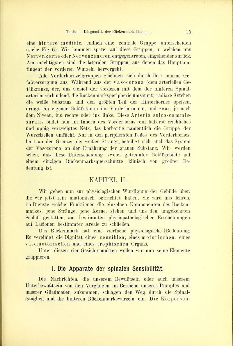 eine hintere mediale, endlich eine zentrale Gruppe unterscheiden (siehe Fig. 6). Wir kommen spater auf diese Gruppen, in welchen uns Nervenkerne oder Nervenzentren entgegentreten, eingehender zuriick. Am machtigsten sind die lateralen Gruppen, aus denen das Hauptkon- tingent der vorderen Wurzeln hervorgeht. Alle Vorderhornzellgruppen zeichnen sich durch ihre enorme Ge- fafiversorgung aus. Wahrend aus der Vasocorona (dem arteriellen Ge- fabkranze, der, das Gebiet der vorderen mit dem der hinteren Spinal- arterien verbindend, die Riickenmarksperipherie umsaumt) radiare Astchen die weiSe Substanz und den grofiten Teil der Hinterkorner speisen, dringt ein eigener Gefafistamm ins Vorderhorn ein, und zwar, je nach dem Niveau, ins rechte oder ins linke. Diese Arteria sulco-co mmis- suralis bildet nun im Innern des Vorderhorns ein aufierst reichliches und iippig verzweigtes Netz, das korbartig namentlich die Gruppe der Wurzelzellen umflicht. Nur in den periphersten Teiles des Vorderhornes, hart an den Grenzen der weitien Strange, beteiligt sich auch das System der Vasocorona an der Ernahrung der grauen Substanz. Wir werden sehen, dafl diese Unterscbeidung zweier getrennter GefaCgebiete auf einem einzigen Riickenmarksquerschnitte klinisch von grobter Be- deutung ist. KAPITEL II. Wir gehen nun zur physiologischen Wiirdigung der Gebilde iiber, die wir jetzt rein anatomisch betrachtet haben. Sie wird uns lehren, im Dienste welcher Funktionen die einzelnen Komponenten des Riicken- markes, jene Strange, jene Kerne, stehen und uns den umgekehrten SchluC gestatten, aus bestimmten physiopathologischen Erscbeinungen auf Lasionen bestimmter Areale zu schliefien. Das Riickenmark hat eine vierfache physiologische EBedeutung. Es vereinigt die Dignitat eines sensiblen, eines motorischen, eines vasomotorischen und eines trophischen Organs. Unter diesen vier Gesichtspunkten wollen wir nun seine Elemente gruppieren. 1. Die Apparate der spinalen Sensibilitat Die Nachrichten, die unserem Bewufitsein oder auch unserem UnterbewuCtsein von den Vorgangen im Bereiche unseres Rumpfes und unserer Gliedmafien zukommen, schlagen den Weg durch die Spinal- ganglien und die hinteren Ruckenmarkswurzeln ein. Die Korpersen-