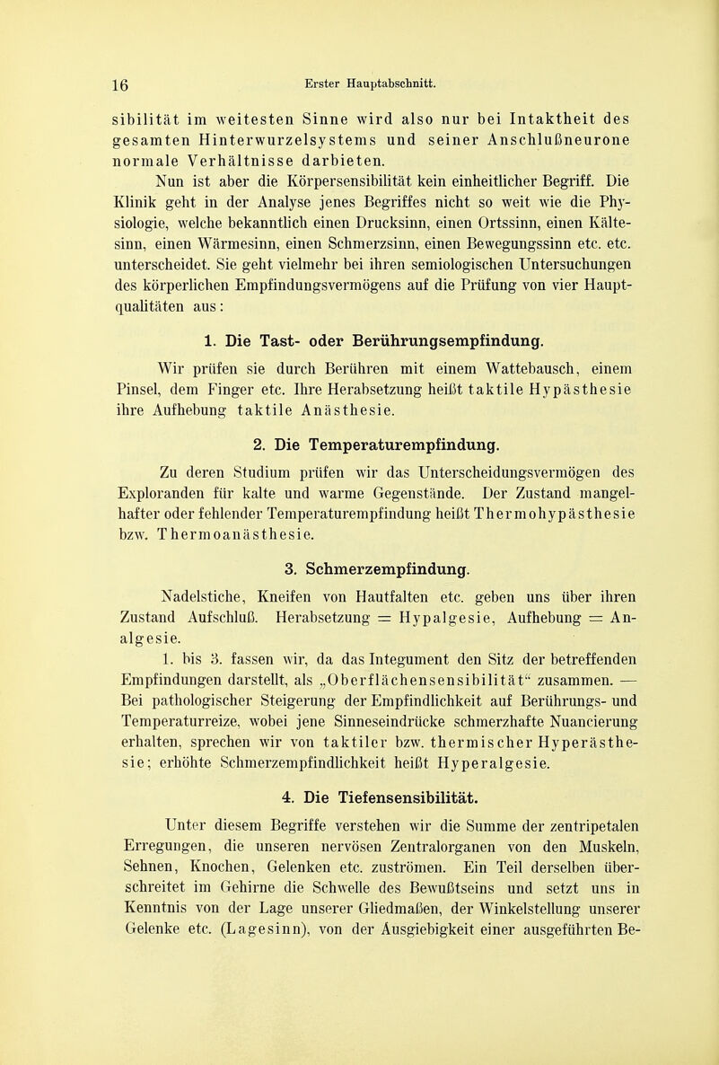 sibilitat im weitesten Sinne wird also nur bei Intaktheit des gesamten Hinterwurzelsystems und seiner AnschluUneurone normale Verhaltnisse darbieten. Nun ist aber die Korpersensibilitat kein einheitlicher Begriff. Die Klinik geht in der Analyse jenes Begriffes nicht so weit wie die Ph}- siologie, welche bekanntlicb einen Drucksinn, einen Ortssinn, einen Kalte- sinn, einen Warmesinn, einen Schmerzsinn, einen Bewegungssinn etc. etc. unterscbeidet. Sie geht vielmehr bei ihren semiologischen Untersuchungen des korperlichen Empfindungsvermogens auf die Prufung von vier Haupt- quaUtaten aus: 1. Die Tast- oder Beriihrungsempfindung. Wir priifen sie durch Beriihren mit einem Wattebausch, einem Pinsel, dem Finger etc. Ihre Herabsetzung heifit taktile Hypasthesie ibre Aufbebung taktile Anasthesie. 2. Die Temperaturempfindung. Zu deren Studium priifen wir das Unterscheidungsvermogen des Exploranden fiir kalte und warme Gegenstande. Der Zustand mangel- hafter oder fehlender Temperaturempfindung heifit Thermohypasthesie bzw. Thermoanasthesie. 3. Schmerzempfindung. Nadelstiche, Kneifen von Hautfalten etc. geben uns iiber ihren Zustand AufschluC. Herabsetzung = Hypalgesie, Aufhebung = An- algesic 1. bis 8. fassen wir, da das Integument den Sitz der betreffenden Empfindungen darstellt, als „Oberflachensensibilitat zusammen. — Bei pathologischer Steigerung der Empfindlichkeit auf Beriihrungs- und Temperaturreize, wobei jene Sinneseindriicke schmerzhafte Nuancierung erhalten, sprechen wir von taktiler bzw. thermischer Hyperasthe- sie; erhohte Schmerzempfindlichkeit heifit Hyperalgesie. 4. Die Tiefensensibilitat. Unter diesem Begriffe verstehen wir die Summe der zentripetalen Erregungen, die unseren nervosen Zentralorganen von den Muskeln, Sehnen, Knochen, Gelenken etc. zustromen. Ein Teil derselben iiber- schreitet im Gehirne die Schwelle des BewuCtseins und setzt uns in Kenntnis von der Lage unserer GliedmaCen, der Winkelstellung unserer Gelenke etc. (Lagesinn), von der Ausgiebigkeit einer ausgefiihrten Be-