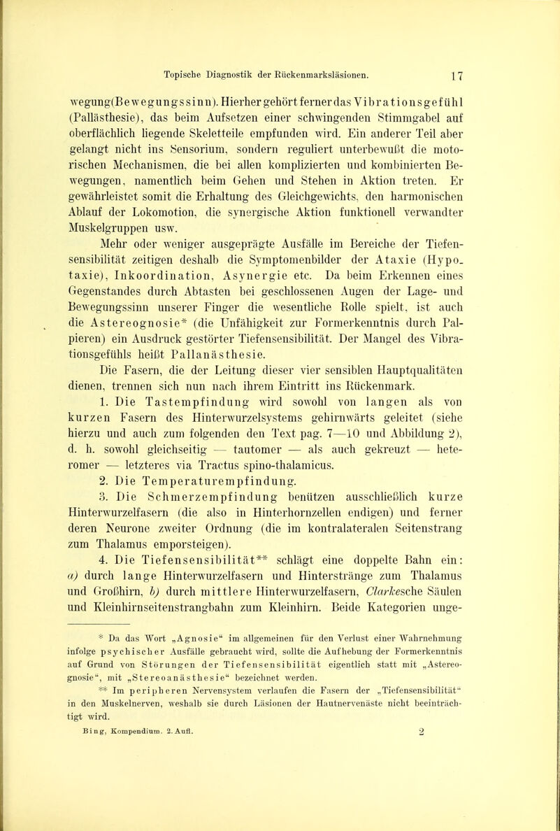 wegung(Bewegungssinn). Hierher gehortfernerdas Vibrationsgefiihl (Pallasthesie), das beim Aufsetzen einer schwingenden Stimmgabel auf oberflachlich liegende Skeletteile empfunden wird. Ein anderer Teil aber gelangt nicht ins Sensorium, sondern reguliert unterbewufit die moto- rischen Mechanismen, die bei alien komplizierten und kombinierten Be- wegungen, namentlich beim Gehen und Steben in Aktion treten. Er gewahrleistet somit die Erbaltung des Gleichgewichts, den harmoniscben Ablauf der Lokomotion, die synergische Aktion funktionell verwandter Muskelgruppen usw. Mebr oder weniger ausgepragte Ausfalle im Bereicbe der Tiefen- sensibilitat zeitigen desbalb die Symptomenbilder der Ataxie (Hypo_ taxie), Inkoordination, Asynergie etc. Da beim Erkennen eines Gegenstandes durch Abtasten bei geschlossenen Augen der Lage- und Bewegungssinn unserer Finger die wesentliche Rolle spielt, ist auch die Astereognosie* (die Unfahigkeit zur Formerkenntnis durch Pal- pieren) ein Ausdruck gestorter Tiefensensibilitat. Der Mangel des Vibra- tionsgefiihls heifit Pallanasthesie. Die Fasern, die der Leitung dieser vier sensiblen Hauptqualitaten dienen, trennen sich nun nach ihrem Eintritt ins Riickenmark. 1. Die Tastempfindung wird sowobl von langen als von kurzen Fasern des Hinterwurzelsystems gehirnwarts geleitet (siehe hierzu und auch zum folgenden den Text pag. 7—10 und Abbildung 2), d. h. sowohl gleichseitig — tautomer — als auch gekreuzt — hete- romer — letzteres via Tractus spino-thalamicus. 2. Die Temperaturempfindung. 3. Die Schmerzempfindung beniitzen ausschlieftlich kurze Hinterwurzelfasern (die also in Hinterhornzellen endigen) und ferner deren Neurone zweiter Ordnung (die im kontralateralen Seitenstrang zum Thalamus emporsteigen). 4. Die Tiefensensibilitat** schlagt eine doppelte Bahn ein: a) durch lange Hinterwurzelfasern und Hinterstrange zum Thalamus und Grofihirn, b) durch mittiere Hinterwurzelfasern, Clarkesche Saulen und Kleinhirnseitenstrangbahn zum Kleinhirn. Beide Kategorien unge- * Da das Wort „Agnosie im allgemeinen fiir den Verlust einer Wahrnehmung infolge psychischer Ausfalle gebraucht wird, sollte die Aufhebung der Formerkenntnis auf Grund von Storungen der Tiefensensibilitat eigentlich statt mit „Astereo- gnosie1', mit „Stereoanastbesie bezeichnet werden. ** Im peripheren Nervensystem verlaufen die Fasern der ,,Tiefensensibilitat in den Muskelnerven, weshalb sie durch Lasionen der Hautnervenaste nicht beeintrach- tigt wird. Bing, Kompendiutn. 2.Aufl. 2