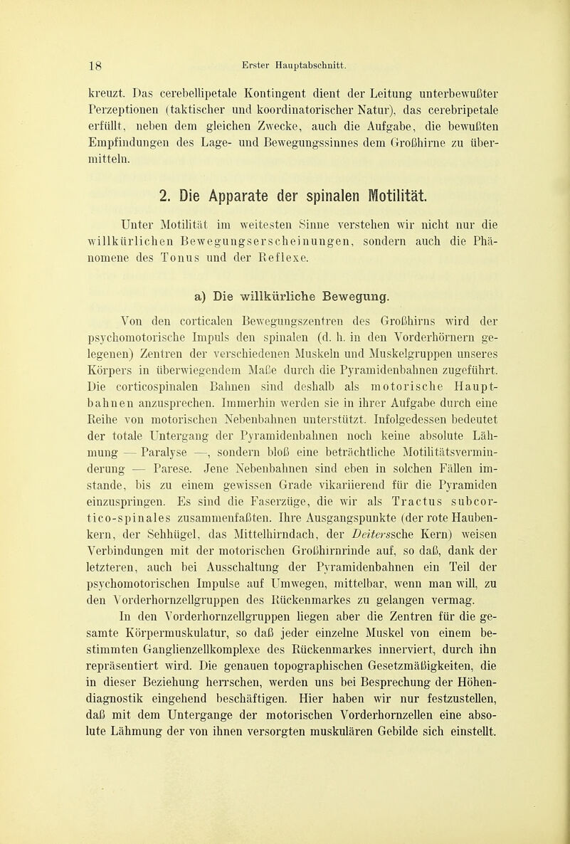 kreuzt, Das cerebellipetale Kontingent dient der Leitung unterbewufiter Perzeptionen (taktischer und koordinatorischer Natur), das cerebripetale erfiillt, neben dem gleicben Zwecke, auch die Aufgabe, die bewufiten Empfindungen des Lage- und Bewegungssinnes dem Grobhirne zu iiber- mitteln. 2. Die Apparate der spinalen Motilitat. Unter Motilitat im weitesten Sinne verstehen wir nicht nur die willkiirlichen Bewegungserscheinungen, sondern auch die Pha- nomene des Tonus und der Reflexe. a) Die willkiirliche Bewegung. Von den corticalen Bewegungszentren des Grofihirns wird der psychomotorische Impuls den spinalen (d. h. in den Vorderhornern ge- legenen) Zentren der verschiedenen Muskeln und Muskelgruppen unseres Korpers in iiberwiegendem MaBe durch die Pyramidenbahnen zugefiihrt. Die corticospinalen Bahnen sind deshalb als motoriscbe Haupt- bahnen anzusprechen. Immerhin werden sie in ihrer Aufgabe durch eine Reihe von motorischen Nebenbahnen unterstiitzt. Infolgedessen bedeutet der totale Untergang der Pyramidenbahnen noch keine absolute Lah- mung — Paralyse —, sondern blob eine betrachtliche Motilitatsvermin- derung — Parese. Jene Nebenbahnen sind eben in solchen Fallen im- stande, bis zu einem gewissen Grade vikariierend fur die Pyramiden einzuspringen. Es sind die Faserziige, die wir als Tractus subcor- tico-spinales zusammenfabten. Ihre Ausgangspunkte (der rote Hauben- kern, der Sehhiigel, das Mittelhirndach, der Deiterssche Kern) weisen Verbindungen mit der motorischen GroChirnrinde auf, so dafi, dank der letzteren, auch bei Ausschaltung der Pyramidenbahnen ein Teil der psychomotorischen Impulse auf Umwegen, mittelbar, wenn man will, zu den Yorderhornzellgruppen des Kiickenmarkes zu gelangen vermag. In den Vorderhornzellgruppen liegen aber die Zentren fiir die ge- samte Korpermuskulatur, so dafi jeder einzelne Muskel von einem be- stimmten Ganglienzellkomplexe des Ruckenmarkes innerviert, durch ihn reprasentiert wird. Die genauen topographischen GesetzmalJigkeiten, die in dieser Beziehung herrschen, werden uns bei Besprechung der Hbhen- diagnostik eingehend beschaftigen. Hier haben wir nur festzustellen, daC mit dem Untergange der motorischen Vorderhornzellen eine abso- lute Lahmung der von ihnen versorgten muskularen Gebilde sich einstellt.