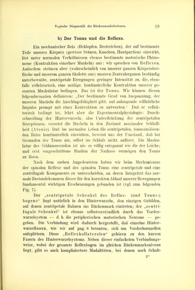 b) Der Tonus und die Reflexe. Ein mechanischer Reiz (Beklopfen, Bestreichen), der auf bestimmte Teile unseres Korpers (gewisse Sehnen, Knochen, Hautpartien) einwirkt, lost unter normalen Verhaltnissen ebenso bestimmte motorische Phiino- mene (Kontraktion einzelner Muskeln) aus: wir sprechen von Reflexen. Aufierdem stromen aber (wahrscheinlich von unserer ganzen Korperober- flache und unserem ganzen Skelette aus) unseren Zentralorganen bestandig unterbewufite, zentripetale Erregungen geringer Intensitat zu, die, eben- falls reflektorisch, eine maflige, kontinuierliche Kontraktion unserer ge- samten Muskulatur bedingen. Das ist der Touus. Wir konnen diesen folgendermaOen definieren: „Der bestimmte Grad von Anspannung, der unseren Muskeln die Anschlagsfahigke.it gibt, auf anlangende willkiirliche Impulse prompt mit einer Kontraktion zu antworten.'' Dafi er reflek- torisch bedingt ist, lehrt aber die Experimentalphysiologie: Durch- schneidung der Hinterwurzeln, also Unterdriickung der zentripetalen Rezeptionen, versetzt die Muskeln in den Zustand maximaler Schlaff- heit (Atonie). DaC im normalen Leben die zentripetalen, tonusauslosen- den Reize kontinuierlich einwirken, beweist uns der Umstand, dali bei Gesunden der Tonus nie, selbst im Schlafe nicht, aufhort. Die Musku- latur des Schlummernden ist nie so vollig entspannt wie die der Leiche; und erst vorgeschrittene Stadien der Narkose vermogen den Tonus zu losen. Nach dem soeben Angedeuteten haben wir beim Mechanismus der spinalen Reflexe und des spinalen Tonus eine zentripetale und eine zentrifugale Komponente zu unterscheiden, an deren Integritat das nor- male Zustandekommen dieser fiir den korrekten Ablauf unserer Bewegungen fundamental wichtigen Erschemungen gebunden ist (vgl. zum folgenden Fig. 7). Der „zentripetale Schenkel des Reflex- (und Tonus-) bo gens liegt natiirlich in den Hinterwurzeln, den einzigen Gebilden, auf denen zentripetale Bahnen ins Ruckenmark eintreten; der zentri- fugale Schenkel ist ebenso selbstverstandlich durch das Vorder- wurzelsystem — d. h. die peripherischen motorischen Neurone — ge- geben. Die Verbindung wird dadurch hergesteUt, dati einzelne Hinter- wurzelfasern, wie wir auf pag. 8 betonten, sich um Vorderhornzellen aufsplittern. Diese „Reflexkollateralena gehoren zu den kurzen Fasern des Hinterwurzelsystems. Neben dieser einfachsten Verbindungs- weise, wobei der gesamte Reflexbogen im gleichen Ruckenmarksniveau liegt, gibt es auch kompliziertere Modalitaten, bei denen noch Schalt-