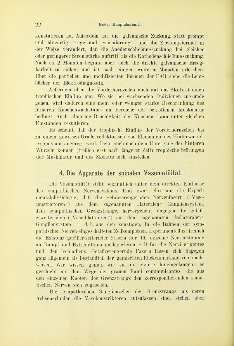 konstatieren ist. AuBerdem ist die galvanische Zuckung, statt prompt und blitzartig, trage und „\vurmformig, und die Zuckungsformel in der Weise verandert, dafi die Anodenschliefiungszuckung bei gleicher oder geringerer Stromstarke auftritt als die Kathodenschlieftungszuckung. Nach ca. 2 Monaten beginnt aber auch die direkte galvanische Erreg- barkeit zu sinken und ist nach einigen weiteren Monaten erloschen. tlber die partiellen und modifizierten Forraen der EAR siehe die Lehr- biicher der Elektrodiagnostik. Aufierdem tiben die Vorderhornzellen auch auf das Skelett einen trophischen Einflufi aus. Wo sie bei wachsenden Individuen zugrunde gehen, mrd dadurch eine mehr oder weniger starke Beschrankung des ferneren Knochenwachstums im Bereiche der betroffenen Muskulatur bedingt. Auch abnorme Briichigkeit der Knochen kann unter gleichen TJmstanden resultieren. Es scheint, daC der trophische EinfluB der Vorderhornzellen bis zu einem gewissen Grade reflektorisch von Elementen des Hinterwurzel- systems aus angeregt wird. Denn auch nach dem Untergang der hinteren Wurzeln konnen (freilich erst nach langerer Zeit) trophische Storungen der Muskulatur und des Skeletts sich einstellen. 4. Die Apparate der spinalen Vasomotilitat. Die Vasomotilitat steht bekanntlich unter dem direkten Einflusse des sympathischen Nervensystems. Und zwar lehrt uns die Experi- mentalphysiologie, dafi die gefaCverengernden Nervenfasern („Vaso- constrictoren) aus dem sogenannten ,,lateralen Gangliensystem, dem sympathischen Grenzstrange, hervorgehen, dagegen die gefaG- erweiternden („Vasodilatatoren) aus dem sogenannten ,,kollateralen Gangliensystem — d. h. aus den sonstigen, in die Bahnen der sym- pathischen Nerven eingeschalteten Zellkomplexen. Experimentell ist freilich die Existenz gefaCerweiternder Fasern nur fiir einzelne Nervenstamme an Rumpf und Extremitaten nachgewiesen, z. B. fiir die Nervi erigentes und den Ischiadicus. Gefafiverengernde Fasern lassen sich dageg*en ganz allgemein als Bestandteil der gemischten Riickenmarksnerven nach- weisen. Wir wissen genau, wie sie in letztere hineingelangen: es geschieht auf dem Wege der grauen Rami communicantes, die aus den einzelnen Knoten des Grenzstrangs den korrespondierenden soma- tischen Nerven sich zugesellen. Die sympathischen Ganglienzellen des Grenzstrangs, als deren Achsenzylinder die Vasokonstriktoren aufzufassen sind. stellen aber