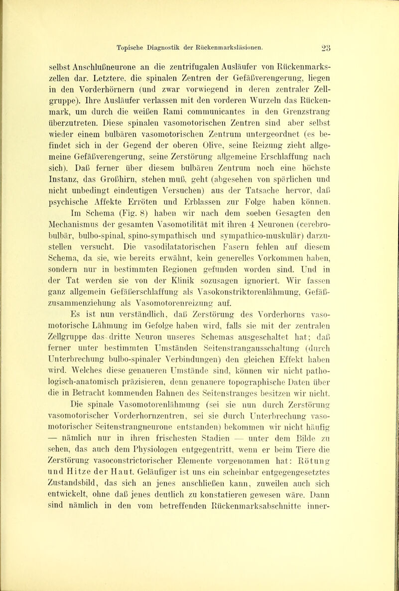 selbst Ansehlufineurone an die zentrifugalen Auslaufer von Riickenmarks- zellen dar. Letztere. die spinalen Zentren der GefaSverengerung, liegen in den Vorderhornern (und zwar vorvviegend in deren zentraler Zell- gruppe). Ihre Ausliiufer verlassen mit den vorderen Wurzeln das Rucken- mark, um durch die weifien Rami communicantes in den Grenzstrang iiberzutreten. Diese spinalen vasomotorischen Zentren sind aber selbst wieder einem bulbiiren vasomotoriscben Zentrum untergeordnet (es be- findet sich in der Gegend der oberen Olive, seine Reizung zieht allge- meine GefaJSverengerung, seine Zerstorung allgemeine Erscblaffung nach sich). Dafi ferner iiber diesem bulbaren Zentrum noch eine hochste Instanz, das Grofihirn, steben muft, geht (abgeseben von sparlichen und nicht unbedingt eindeutigen Versucben) aus der Tatsache hervor, dafi psychische Affekte Erroten und Erblassen zur Folge haben konnen. Im Schema (Fig. 8) haben wir nach dem soeben Gesagten den Mechanismus der gesamten Vasomotilitat mit ihren 4 Neuronen (cerebro- bulbar, bulbo-spinal, spmo-sympathisch und sympathico-muskular) darzu- stellen versucht. Die vasodilatatorischen Fasern fehlen auf diesem Schema, da sie, wie bereits erwahnt, kein generelles Vorkommen haben, sondern nur in bestimmten Regionen gefunden worden sind. Und in der Tat werden sie von der Klinik sozusagen ignoriert. Wir fassen ganz allgemein GefaUerschlaffung als Vasokonstriktorenlahmung, Gefafi- zusammenziehung als Vasomotorenreizung auf. Es ist nun verstandlich, dafi Zerstorung des Vorderhorns vaso- motorische Lahmung im Gefolge haben wird, falls sie mit der zentralen Zellgruppe das-dritte Neuron unseres Schemas ausgeschaltet hat; dajB ferner unter bestimmten Umstanden Seitenstrangausschaltung (durch Unterbrechung bulbo-spinaler Verbindungen) den gleichen Effekt haben wird. Welches diese genaueren Umstande sind, konnen wir nicht patho- logisch-anatomisch prazisieren, denn genauere topographische Daten tiber die in Betracht kommenden Bahnen des Seitenstranges besitzen wir nicht. Die spinale Vasomotorenlahmung (sei sie nun durch Zerstorung vasomotorischer Vorderhornzentren, sei sie durch Unterbrechung vaso- motorischer Seitenstrangneurone entstanden) bekommen Avir nicht haufig — namlich nur in ihren frischesten Stadien — unter dem Bilde zu sehen, das auch dem Physiologen entgegentritt, wenn er beim Tiere die Zerstorung vasoconstrictorischer Elemente vorgenommen hat: Rotung und Hitze der Haul Gelaufiger ist uns ein scheinbar entgegengesetztes Zustandsbild, das sich an jenes anschlieCen kann, zuweilen auch sich entwickelt, ohne dafi jenes deutlich zu konstatieren gewesen ware. Dann sind namlich in den vom betreffenden Ruckenmarksabschnitte inner-