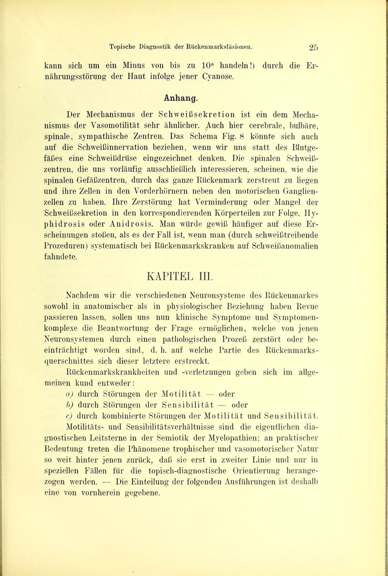 kann sich um ein Minus von bis zu 10° handeln!) durch die Er- nahrungsstorung der Haut infolge jener Cyanose. Anhang. Der Mechanismus der Schweifisekretion ist ein dem Mecha- nismus der Vasomotilitat sehr ahnlicher. Auch hier cerebrale, bulbare, spinale, sympathische Zentren. Das Schema Fig. 8 konnte sich auch auf die Schweifiinnervation beziehen, wenn wir uns statt des Blutge- fafies eine SchweiCdriise eingezeichnet denken. Die spinalen Schweifi- zentren, die uns vorlaufig ausschliefilich interessieren, scheinen, wie die spinalen Gefafizentren, durch das ganze Riickenmark zerstreut zu liegen und ihre Zellen in den Vorderhornern neben den motorischen Ganglien- zellen zu haben. Ihre Zerstorung hat Verminderung oder Mangel der SchweiCsekretion in den korrespondierenden KSrperteilen zur Folge, Hy- phidrosis oder Anidrosis. Man wiirde gewifi haufiger auf diese Er- scheinungen stofien, als es der Fall ist, wenn man (durch schweiBtreibende Prozeduren) systematisch bei Riickenmarkskranken auf SchweiCanomalien fahndete. KAPITEL III. Nachdem wir die verschiedenen Neuronsysteme des Ruckenmarkes sowohl in anatomischer als in physiologischer Beziehung haben Revue passieren lassen, sollen uns nun klinische Symptome und Symptomen- komplexe die Beantwortung der Frage ermoglichen, welche von jenen Neuronsystemen durch einen pathologischen ProzeC zerstort oder be- eintrachtigt worden sind, d. h. auf welche Partie des Riickenmarks- querschnittes sich dieser letztere erstreckt. Riickenmarkskrankheiten und -verletzungen geben sich im allge- meinen kund entweder: a) durch Storungen der Motilitat — oder b) durch Storungen der Sensibilitat — oder c) durch kombinierte Storungen der Motilitat und Sensibilitat. Motilitats- und Sensibilitatsverhaltnisse sind die eigentlichen dia- gnostischen Leitsterne in der Semiotik der Myelopathien; an praktischer Bedeutung treten die Phanomene trophischer und vasomotorischer Natur so weit hinter jenen zuriick; daC sie erst in zweiter Linie und nur in speziellen Fallen fur die topisch-diagnostische Orientierung herange- zogen werden. — Die Einteilung der folgenden Ausfiihrungen ist deshalb eine von vornherein gegebene.