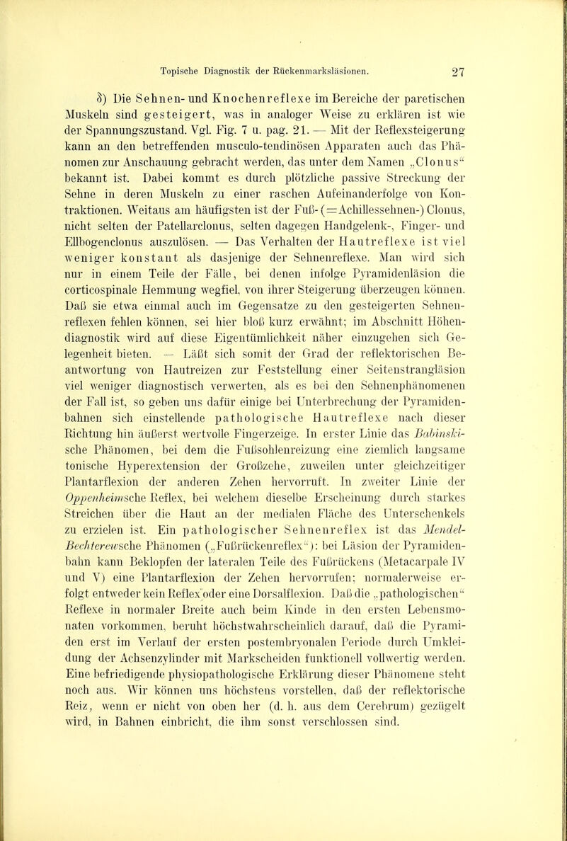 8) Die Sehnen-und Knochenreflexe imBereiche der paretischen Muskeln sind gesteigert, was in analoger Weise zu erklaren ist wie der Spannungszustand. Vgl. Fig. 7 u. pag. 21. — Mit der Reflexsteigerung kann an den betreffenden musculo-tendinosen Apparaten auch das Pha- nomen zur Anschauung gebracht werden, das unter dem Namen „Clonus bekannt ist. Dabei kommt es durcb plotzliche passive Streckung der Sehne in deren Muskeln zli einer raschen Aufeinanderfolge von Kon- traktionen. Weitaus am haufigsten ist der Fufi- (=Acbillessehnen-) Clonus, nicbt selten der Patellarclonus, selten dagegen Handgelenk-, Finger- und Ellbogenclonus auszulosen. — Das Verhalten der Hautreflexe ist viel wenigerkonstant als dasjenige der Sehnenreflexe. Man wird sich nur in einem Teile der Falle, bei denen infolge Pyramidenlasion die corticospinal Hemmung wegfiel, von ihrer Steigerung iiberzeugen konnen. Dab sie etwa einmal audi im Gegensatze zu den gesteigerten Sehnen- reflexen fehlen konnen, sei hier bloC kurz erwahnt; im Abschnitt Hohen- diagnostik wird auf diese Eigentumlichkeit naher einzugeben sich Ge- legenheit bieten. — Lafit sich somit der Grad der reflektorischen Be- antwortung von Hautreizen zur Feststellung einer Seitenstranglasion viel weniger diagnostisch verwerten, als es bei den Sehnenphanomenen der Fall ist, so geben uns dafiir einige bei Unterbrecbung der Pyramiden- bahnen sich einstellende pathologische Hautreflexe nach dieser Richtung hin auCerst wertvolle Fingerzeige. In erster Linie das Babinski- sche Phanomen, bei dem die Fubsohlenreizung eine ziemlich langsame tonische Hyperextension der GroCzehe, zuweilen unter gleichzeitiger Plantarflexion der anderen Zehen hervorruft. In zweiter Linie der Oppenheimsche Pteflex, bei welchem dieselbe Erscheinung durch starkes Streichen iiber die Haut an der medialen Flache des Unterschenkels zu erzielen ist. Ein pathologischer Sehnenreflex ist das Mendel- Bechterewsche Phanomen („Ful5riickenreflex'1): bei Lasion der Pyramiden- bahn kann Beklopfen der lateralen Teile des FuOruckens (Metacarpale IV und V) eine Plantarflexion der Zehen hervorrufen; normalerweise er- folgt entweder keinReflex oder eine Dorsalflexion. Dafi die ..pathologischen Reflexe in normaler Breite auch beim Kinde in den ersten Lebensmo- naten vorkommen, beruht hochstwahrscheinlich darauf, dalJ die Pyrami- den erst im Verlauf der ersten postembryonalen Periode durch Umklei- dung der Achsenzylinder mit Markscheiden funktionell vollwertig werden. Eine befriedigende physiopathologische Erklarung dieser Phanomene steht noch aus. Wir konnen uns hochstens vorstellen, dafi der reflektorische Reiz, wenn er nicht von oben her (d. h. aus dem Cerebrum) geziigelt wird, in Bahnen einbricht, die ihm sonst verschlossen sind.