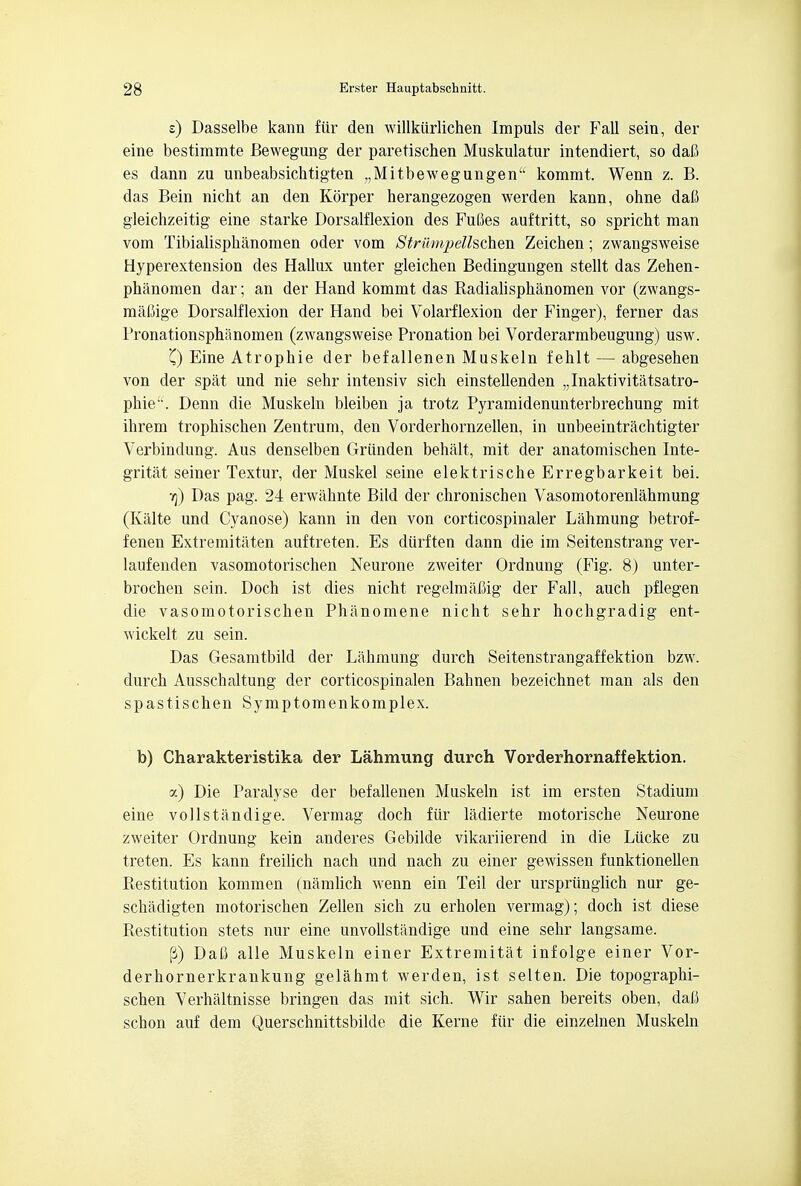 s) Dasselbe kann fur den willkiirlichen Impuls der Fall seiu, der eine bestimmte Bewegung der paretischen Muskulatur intendiert, so dafi es dann zu unbeabsichtigten „Mitbewegungen kommt. Wenn z. B. das Bein nicht an den Korper herangezogen werden kann, ohne daft gleichzeitig eine starke Dorsalflexion des Fufies auftritt, so spricht man vom Tibialisphanomen oder vom Striimpellschen Zeichen; zwangsweise Hyperextension des Hallux unter gleichen Bedingungen stellt das Zehen- phanomen dar; an der Hand kommt das Radialisphanomen vor (zwangs- mafiige Dorsalflexion der Hand bei Volarflexion der Finger), ferner das Pronationsphanomen (zwangsweise Pronation bei Vorderarmbeugung) usw. '() Eine Atrophie der befallenen Muskeln fehlt — abgesehen von der spat und nie selir intensiv sich einstellenden „Inaktivitatsatro- phie. Denn die Muskeln bleiben ja trotz Pyramidenunterbrechung mit ihrem trophischen Zentrum, den Vorderhornzellen, in unbeeintrachtigter Verbindung. Aus denselben Griinden behalt, mit der anatomischen Inte- gritat seiner Textur, der Muskel seine elektrische Erregbarkeit bei. tj) Das pag. 24 erwahnte Bild der chronischen Vasomotorenlahmung (Kalte und Cyanose) kann in den von corticospinaler Lahmung betrof- fenen Extremitaten auftreten. Es diirften dann die im Seitenstrang ver- laufenden vasomotorischen Neurone zweiter Ordnung (Fig. 8) unter- brochen sein. Doch ist dies nicht regelmaCig der Fall, auch pflegen die vasomotorischen Phanomene nicht sehr hochgradig ent- wickelt zu sein. Das Gesamtbild der Lahmung durch Seitenstrangaffektion bzw. durch Ausschaltung der corticospinalen Bahnen bezeichnet man als den spastischen Symptomenkomplex. b) Charakteristika der Lahmung durch Vorderhornaffektion. a) Die Paralyse der befallenen Muskeln ist im ersten Stadium eine vollstandige. Vermag doch fiir ladierte motorische Neurone zweiter Ordnung kein anderes Gebilde vikariierend in die Lucke zu treten. Es kann freilich nach und nach zu einer gewissen funktionellen Restitution kommen (namlich wenn ein Teil der ursprunglich nur ge- schadigten motorischen Zellen sich zu erholen vermag); doch ist diese Restitution stets nur eine unvollstandige und eine sehr langsame. (3) Dafi alle Muskeln einer Extremitat infolge einer Vor- derhornerkrankung gelahmt werden, ist selten. Die topographi- schen Verhaltnisse bringen das mit sich. Wir sahen bereits oben, dafi schon auf dem Querschnittsbilde die Kerne fiir die einzelnen Muskeln