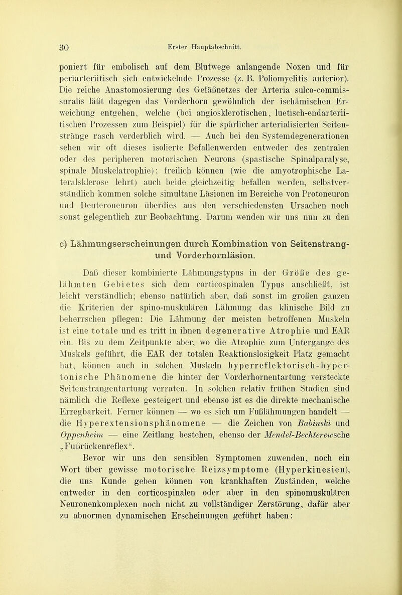 poniert fur embolisch auf dem Blutwege anlangende Noxen und fur periarteriitisch sich entwickelnde Prozesse (z. B. Poliomyelitis anterior). Die reiche Anastomosierung des Gefafinetzes der Arteria sulco-commis- suralis lafit dagegen das Vorderhorn gewohnlich der ischamischen Er- weichung entgehen, welche (bei angiosklerotischen, luetisch-endarterii- tischen Prozessen zum Beispiel) fiir die sparlicher arterialisierten Seiten- strange rasch verderblich wird. — Aucb bei den Systemdegenerationen sehen wir oft dieses isolierte Befallenwerden entweder des zentralen oder des peripheren motorischen Neurons (spastische Spinalparalyse, spinale Muskelatrophie); freilich konnen (wie die amyotrophische La- teralsklerose lehrt) audi beide gleichzeitig befallen werden, selbstver- standlich kommen solche simultane Lasionen im Bereiche von Protoneuron und Deuteroneuron iiberdies aus den verschiedensten Ursacben noch sonst gelegentlicb zur Beobachtung. Darum wenden wir uns nun zu den c) Lahmungserscheinungen durch Kombination von Seitenstrang- und Vorderhornlasion. DaC dieser kombinierte Lahmungstypus in der Grofie des ge- lahmten Gebietes sicb dem corticospinalen Typus anschhefit, ist leicbt verstandlicb; ebenso natiirlicb aber, dafi sonst im grofien ganzen die Kriterien der spino-muskularen Labmung das kliniscbe Bild zu beberrschen pflegen: Die Lahmung der meisten betroffenen Muskeln ist eine totale und es tritt in ihnen degenerative Atrophie und EAR ein. Bis zu dem Zeitpunkte aber, wo die Atropbie zum Untergange des Muskels gefiihrt, die EAR der totalen Reaktionslosigkeit Platz gemacbt bat, konnen auch in solchen Muskeln hyperreflektoriscb-hyper- toniscbe Phanomene die hinter der Vorderbornentartung versteckte Seitenstrangentartung verraten. In solchen relativ friihen Stadien sind namlicb die Reflexe gesteigert und ebenso ist es die direkte mechaniscbe Erregbarkeit, Ferner konnen — wo es sicb um FuClabmungen handelt — die Hyperextensionspbanomene — die Zeichen von Babinski und Oppenheim — eine Zeitlang besteben, ebenso der Mendel-Bechterewsche „ F u Criickenreflex . Bevor wir uns den sensiblen Symptomen zuwenden, noch ein Wort iiber gewisse motorische Reizsymptome (Hyperkinesien), die uns Kunde geben konnen von krankhaften Zustanden, welche entweder in den corticospinalen oder aber in den spinomuskularen Neuronenkomplexen noch nicht zu vollstandiger Zerstorung, dafiir aber zu abnormen dynamischen Erscheinungen gefiihrt haben: