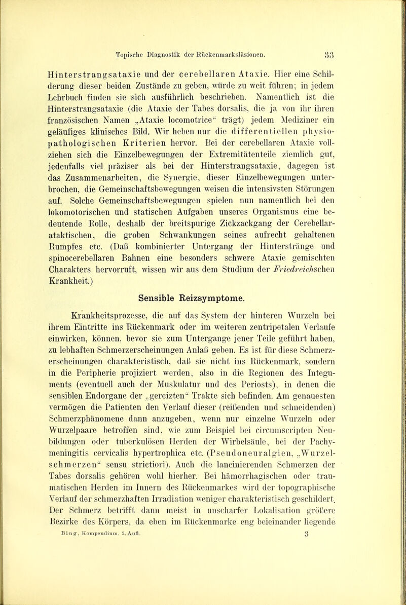 Hinterstrangsataxie unci der cerebellaren Ataxie. Hier eine Schil- derung dieser beiden Zustande zu geben, wiircle zu weit fiihren; in jedem Lehrbucb finden sie sich ausfiihrlich beschrieben. Namentlich ist die Hinterstrangsataxie (die Ataxie der Tabes dorsalis, die ja von ihr ihren franzosischen Namen „Ataxie locomotrice tragt) jedem Mediziner ein gelaufiges klinisches Bild. Wir heben nur die differentiellen physio- pathologischen Kriterien hervor. Bei der cerebellaren Ataxie voll- ziehen sich die Einzelbewegungen der Extremitatenteile ziemlich gut, jedenfalls viel praziser als bei der Hinterstrangsataxie, dagegen ist das Zusammenarbeiten, die Synergie, dieser Einzelbewegungen unter- brochen, die Gemeinschaftsbewegungen weisen die intensivsten Storungen auf. Solche Gemeinschaftsbewegungen spielen nun namentlich bei den lokomotorischen und statischen Aufgaben unseres Organismus eine be- deutende Bolle, deshalb der breitspurige Zickzackgang der Cerebellar- ataktischen, die groben Schwankungen seines aufrecht gehaltenen Bumpfes etc. (DaO kombinierter Untergang der Hinterstrange und spinocerebellaren Bahnen eine besonders schwere Ataxie gemischten Charakters hervorruft, wissen wir aus dem Studium der Friedreichschm Krankheit.) Sensible Reizsymptome. Krankheitsprozesse, die auf das System der hinteren Wurzeln bei ihrem Eintritte ins Biickenmark oder im weiteren zentripetalen Verlaufe einwirken, konnen, bevor sie zum Untergange jener Teile gefuhrt haben, zu lebhaften Schmerzerscheinungen AnlaC geben. Es ist fiir diese Schmerz- erscheinungen charakteristisch, daO sie nicht ins Biickenmark, sondern in die Peripherie projiziert werden, also in die Begionen des Integu- ments (eventuell auch der Muskulatur und des Periosts), in denen die sensiblen Endorgane der „gereizten Trakte sich befinden. Am genauesten vermogen die Patienten den Verlauf dieser (reiCenden und schneidenden) Schmerzphanomene dann anzugeben, wenn nur einzelne Wurzeln oder Wurzelpaare betroffen sind, wie zum Beispiel bei circumscripten Neu- bildungen oder tuberkulosen Herden der Wirbelsaule, bei der Pachy- meningitis cervicalis hypertrophica etc. (Pseudoneuralgien, ,.Wurzel- schmerzen sensu strictiori). Auch die lancinierenden Schmerzen der Tabes dorsalis gehoren wohl hierher. Bei hamorrhagischen oder trau- matischen Herden im Innern des Biickenmarkes wircl der topographische Verlauf der schmerzhaften hTadiation weniger charakteristisch geschildert. Der Schmerz betrifft dann meist in unscharfer Lokalisation groloere Bezirke des Korpers, da eben im Biickenmarke eng beieinander liegende Bing, Kompendium. 2.Aufl. 3