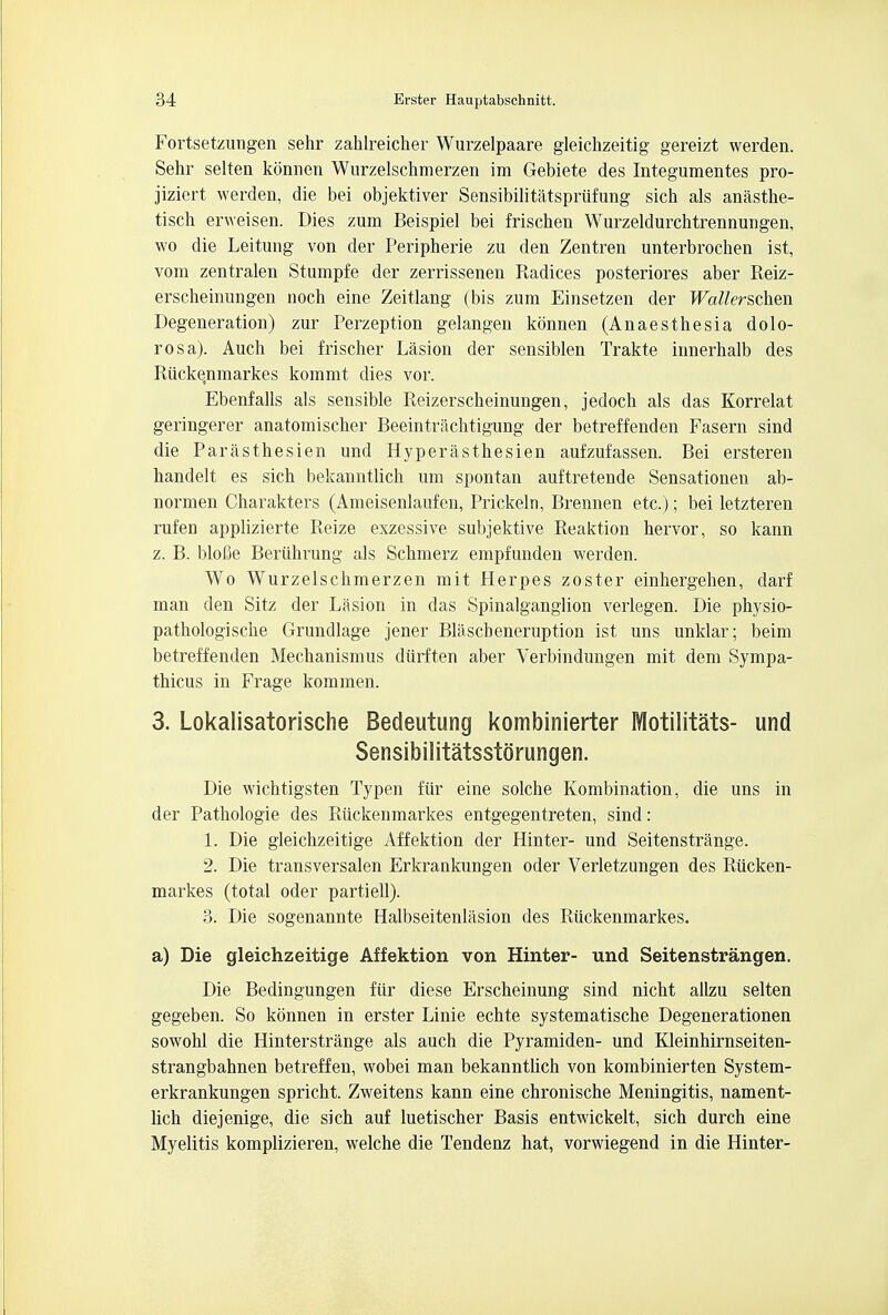 Fortsetzungen sehr zahlreicher Wurzelpaare gleichzeitig gereizt werden. Sehr selten konnen Wurzelschmerzen im Gebiete des Integumentes pro- jiziert werden, die bei objektiver Sensibilitatspriifung sich als anasthe- tisch erweisen. Dies zum Beispiel bei frischen Wurzeldurchtrennungen, wo die Leitung von der Peripherie zu den Zentren unterbrochen ist, vom zentralen Stumpfe der zerrissenen Radices posteriores aber Reiz- erscheinungen noch eine Zeitlang (bis zum Einsetzen der Wallerschen Degeneration) zur Perzeption gelangen konnen (Anaesthesia dolo- rosa). Auch bei frischer Lasion der sensiblen Trakte innerhalb des Riicke.nmarkes kommt dies vor. Ebenfalls als sensible Reizerscheinungen, jedoch als das Korrelat geringerer anatomischer Beeintrachtigung der betreffenden Fasern sind die Parasthesien und Hyperasthesien aufzufassen. Bei ersteren handelt es sich bekanntlich um spontan auftretende Sensationen ab- normen Charakters (Ameisenlaufen, Prickeln, Brennen etc.); bei letzteren rufen applizierte Reize exzessive subjektive Reaktion hervor, so kann z. B. blofie Beriihrung als Schmerz empfunden werden. Wo Wurzelschmerzen mit Herpes zoster einhergehen, darf man den Sitz der Lasion in das Spinalganglion verlegen. Die physio- path ologische Grundlage jener Blascbeneruption ist uns unklar; beim betreffenden Mechanismus diirften aber Verbindungen mit dem Sympa- thicus in Frage kommen. 3. Lokalisatorische Bedeutung kombinierter Motilitats- und Sensibilitatsstorungen. Die wichtigsten Typen fiir eine solche Kombination, die uns in der Pathologie des Ruckenmarkes entgegentreten, sind: 1. Die gleichzeitige Affektion der Hinter- und Seitenstrange. 2. Die transversalen Erkrankungen oder Verletzungen des Riicken- markes (total oder partiell). 3. Die sogenannte Halbseitenlasion des Ruckenmarkes. a) Die gleichzeitige Affektion von Hinter- und Seitenstrangen. Die Bedingungen fiir diese Erscheinung sind nicht allzu selten gegeben. So konnen in erster Linie echte systematische Degenerationen sowohl die Hinterstrange als auch die Pyramiden- und Kleinhirnseiten- strangbahnen betreffen, wobei man bekanntlich von kombinierten System- erkrankungen spricht. Zweitens kann eine chronische Meningitis, nament- lich diejenige, die sich auf luetischer Basis entwickelt, sich durch eine Myelitis komplizieren, welche die Tendenz hat, vorwiegend in die Hinter-