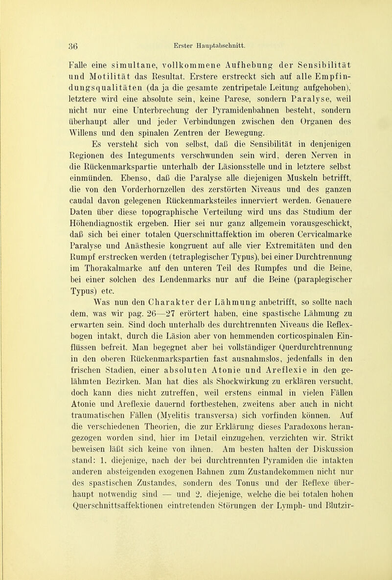 Falle eine simultane, vollkommene Aufhebung der Sensibilitat und Motilitat das Resultat. Erstere erstreckt sich auf alle Empfin- dungsqualitaten (da ja die gesamte zentripetale Leitung aufgehoben), letztere wird eine absolute sein, keine Parese, sondern Paralyse, weil nicht nur eine Unterbrechung der Pyramidenbahnen besteht, sondern iiberhaupt aller und jeder Verbindungen zwischen den Organen des Willens und den spinalen Zentren der Bewegung. Es versteht sich von selbst, dafi die Sensibilitat in denjenigen Regionen des Integuments verschwunden sein wird, deren Nerven in die Riickenmarkspartie unterhalb der Lasionsstelle und in letztere selbst einmiinden. Ebenso, dafi die Paralyse alle diejenigen Muskeln betrifft, die von den Vorderhornzellen des zerstorten Niveaus und des ganzen caudal davon gelegenen Riickenmarksteiles innerviert werden. Genauere Daten iiber diese topographische Verteilung wird uns das Studium der Hohendiagnostik ergeben. Hier sei nur ganz allgemein vorausgeschickt, dafi sich bei einer totalen Querschnittaffektion im oberen Cervicalmarke Paralyse und Anasthesie kongruent auf alle vier Extremitaten und den Rumpf erstrecken werden (tetraplegischer Typus), bei einer Durchtrennung im Thorakalmarke auf den unteren Teil des Rumpfes und die Beine, bei einer solchen des Lendenmarks nur auf die Beine (paraplegischer Typus) etc. Was nun den Charakter der Lahmung anbetrifft, so sollte nach dem, was wir pag. 26—27 erortert haben, eine spastische Lahmung zu erwarten sein. Sind doch unterhalb des durchtrennten Niveaus die Reflex- bogen intakt, durch die Lasion aber von hemmenden corticospinalen Ein- fliissen befreit. Man begegnet aber bei vollstimdiger Querdurchtrennung in den oberen Riickenmarkspartien fast ausnahmslos, jedenfalls in den frischen Stadien, einer absoluten Atonie und Areflexie in den ge- lahmten Bezirken. Man hat dies als Shockwirkung zu erklaren versucht, doch kann dies nicht zutreffen, weil erstens einmal in vielen Fallen Atonie und Areflexie dauernd fortbestehen, zweitens aber auch in nicht traumatischen Fallen (Myelitis transversa) sich vorfinden konnen. Auf die verschiedenen Theorien, die zur Erklarung dieses Paradoxons heran- gezogen worden sind, hier im Detail einzugehen, verzichten wir. Strikt beweisen lafit sich keine von ihnen. Am besten halten der Diskussion stand: 1. diejenige, nach der bei durchtrennten Pyramiden die intakten anderen absteigenden exogenen Bahnen zum Zustandekommen nicht nur des spastischen Zustandes, sondern des Tonus und der Reflexe iiber- haupt notwendig sind — und 2. diejenige, welche die bei totalen hohen Querschnittsaffektionen eintretenden Storungen der Lymph- und Blutzir-
