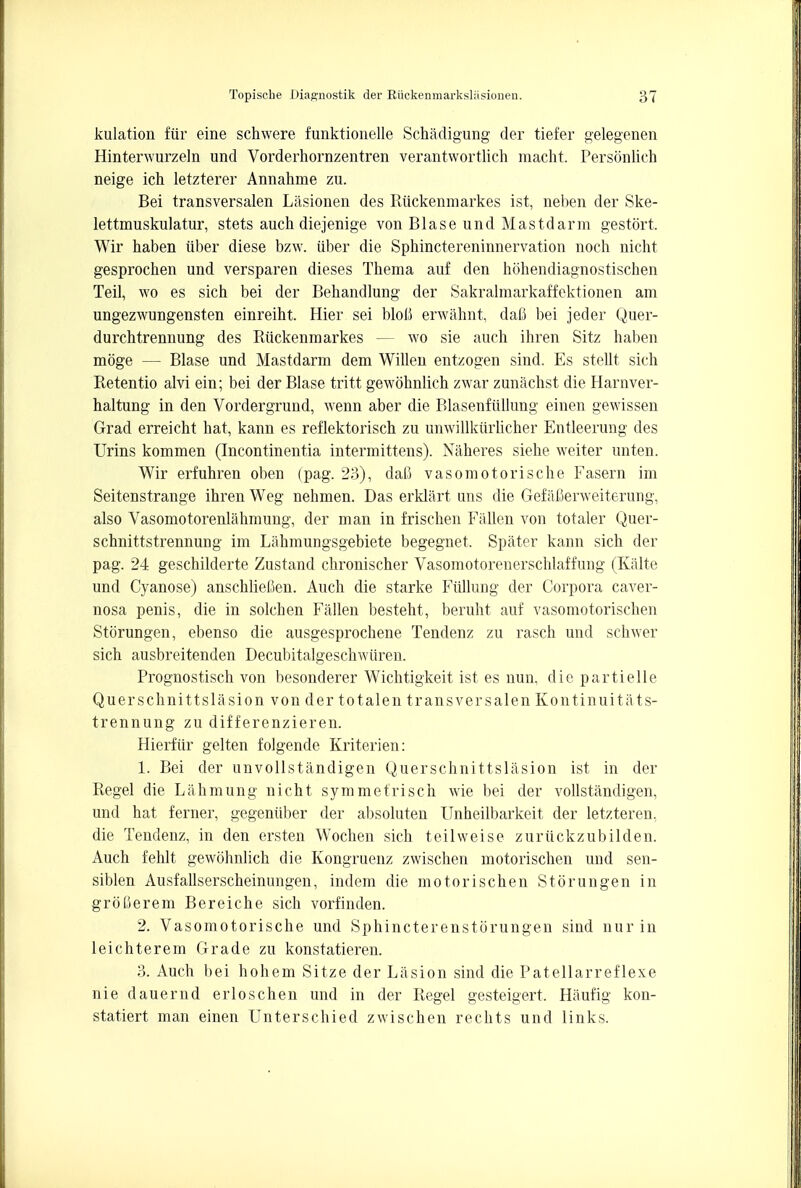 kulation fiir eine schwere funktionelle Schadigung der tiefer gelegenen Hinterwurzeln und Vorderhornzentren verantwortlich macht. Personnel) neige ich letzterer Annahme zu. Bei transversalen Lasionen des Riickenmarkes ist, neben der Ske- lettmuskulatur, stets auch diejenige von Blase und Mastdarm gestort. Wir haben iiber diese bzw. iiber die Sphinctereninnervation noch nicht gesprochen und versparen dieses Thema auf den hdhendiagnostischen Teil, wo es sicb bei der Bebandlung der Sakralmarkaffektionen am ungezwungensten einreiht. Hier sei bloli erwahnt, dafl bei jeder Quer- durchtrennung des Riickenmarkes — wo sie auch ihren Sitz haben moge — Blase und Mastdarm dem Willen entzogen sind. Es stellt sich Retentio alvi ein; bei der Blase tritt gewohnlich zwar zunachst die Harnver- haltung in den Vordergrund, wenn aber die Blasenfiillung einen gewissen Grad erreicht hat, kann es reflektorisch zu unwillkiirlicher Entleerung des Urins kommen (Incontinentia intermittens). Naheres siehe weiter unten. Wir erfuhren oben (pag. 23), daC vasomotorische Fasern im Seitenstrange ihren Weg nehmen. Das erklart uns die Gefafierweiterung, also Vasomotorenlahmung, der man in frischen Fallen von totaler Quer- schnittstrennung im Lahmungsgebiete begegnet, Spater kann sich der pag. 24 geschilderte Zustand chronischer Vasomotorenerschlaffung (Kalte und Cyanose) anschlieCen. Auch die starke Fiillung der Corpora caver- nosa penis, die in solchen Fallen besteht, beruht auf vasomotorischen Storungen, ebenso die ausgesprochene Tendenz zu rasch und schwer sich ausbreitenden Decubitalgeschwiiren. Prognostisch von besonderer Wichtigkeit ist es nun, die partielle Q uerschnitt si a si on von der tot alen transversalen Kontinuit it ts- trennung zu differenzieren. Hierfiir gelten folgende Kriterien: 1. Bei der unvollstandigen Querschnittslasion ist in der Regel die Lahmung nicht symmetrisch wie bei der vollstandigen, und hat ferner, gegeniiber der absoluten Unheilbarkeit der letzteren, die Tendenz, in den ersten Wochen sich teilweise zuriickzubilden. Auch fehlt gewohnlich die Kongruenz zwischen motorischen und sen- siblen Ausfallserscheinungen, indem die motorischen Storungen in groCerem Bereiche sich vorfinden. 2. Vasomotorische und Sphincterenstorungen sind nur in leichterem Grade zu konstatieren. 3. Auch bei hohem Sitze der Liision sind die Patellarreflexe nie dauernd erloschen und in der Regel gesteigert. Hiiufig kon- statiert man einen Unterschied zwischen rechts und links.