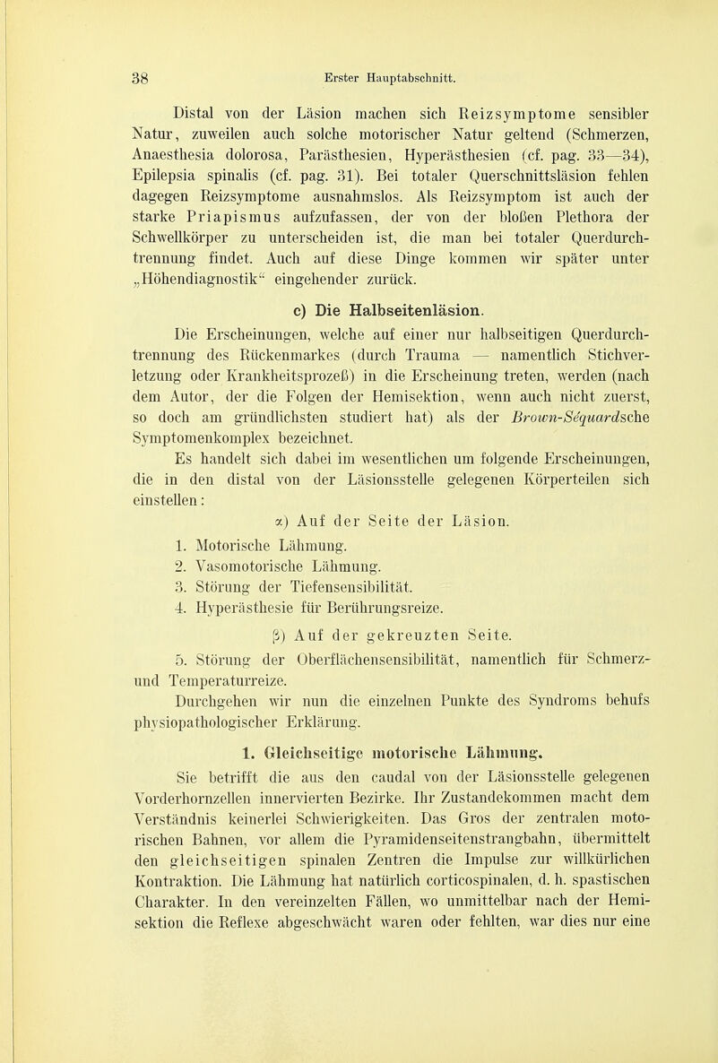 Distal von der Lasion machen sich Reizsymptome sensibler Natur, zuweilen auch solche motorischer Natur geltend (Schmerzen, Anaesthesia dolorosa, Parasthesien, Hyperasthesien (cf. pag. 33—34), Epilepsia spinalis (cf. pag. 31). Bei totaler Querschnittslasion fehlen dagegen Reizsymptome ausnahmslos. Als Reizsymptom ist aucli der starke Priapismus aufzufassen, der von der blofien Plethora der Schwellkorper zu unterscheiden ist, die man bei totaler Querdurch- trennung findet. Auch auf diese Dinge kommen wir spater unter „Hohendiagnostik eingehender zuriick. c) Die Halbseitenlasion. Die Erscheinungen, welche auf einer nur halbseitigen Querdurch- trennung des Riickenmarkes (durch Trauma — namentlich Stichver- letzung oder Krankheitsprozefi) in die Erscheinung treten, werden (nach dem Autor, der die Folgen der Hemisektion, wenn auch nicht zuerst, so doch am griindlichsten studiert hat) als der Brown-Se'quardsche Symptomenkomplex bezeichnet. Es handelt sich dabei im wesentlichen um folgende Erscheinungen, die in den distal von der Lasionsstelle gelegenen Korperteilen sich einstellen: y.) Auf der Seite der Lasion. 1. Motorische Lahmung. 2. Vasomotorische Lahmung. 3. Storung der Tiefensensibilitat. 4. Hyperasthesie fur Beriihrungsreize. fi) Auf der gekreuzten Seite. 5. Storung der Oberflachensensibilitat, namentlich fur Schmerz- und Temperaturreize. Durchgehen wir nun die einzelnen Punkte des Syndroms behufs physiopathologischer Erklarung. 1. Grleicliseitige motorische Lalnnnng. Sie betrifft die aus den caudal von der Lasionsstelle gelegenen Vorderhornzellen innervierten Bezirke. Ihr Zustandekommen macht dem Verstandnis keinerlei Schwierigkeiten. Das Gros der zentralen moto- rischen Bahnen, vor allem die Pyramidenseitenstrangbahn, iibermittelt den gleichseitigen spinalen Zentren die Impulse zur willkurlichen Kontraktion. Die Lahmung hat natiirlich corticospinalen, d. h. spastischen Charakter. In den vereinzelten Fallen, wo unmittelbar nach der Hemi- sektion die Reflexe abgeschwacht waren oder fehlten, war dies nur eine