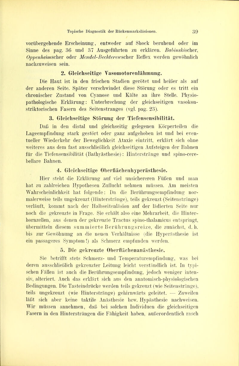 voriibergehende Erscheinung, entweder auf Shock beruhend oder im Sinne des pag. 36 und 37 Ausgefiihrten zu erklaren. Babinskischer, Oppenheimscher oder Me?idel-Bechtereivscher Reflex werden gewcihnlich nachzuweisen sein. 2. Gleichseitige Yasomotorenlahmung. Die Haut ist in den frischen Stadien gerotet und heifier als auf der anderen Seite. Spater verschwindet diese Storung oder es tritt ein chronischer Zustand von Cyanose und Kalte an ihre Stelle. Physio- pathologische Erklarung: Unterbrechung der gleichseitigen vasokon- striktorischen Fasern des Seitenstranges (vgl. pag. 23). 3. Gleichseitige Storung der Tiefensensibilitat. Dal3 in den distal und gleichseitig gelegenen Korperteilen die Lageempfindung stark gestort oder ganz aufgehoben ist und bei even- tueller Wiederkehr der Beweglichkeit Ataxie eintritt, erklart sich ohne weiteres aus dem fast ausschlieUlich gleichseitigen Aufsteigen der Babnen fiir die Tiefensensibilitat (Bathyasthesie): Hinterstrange und spino-cere- bellare Bahnen. 4. Gleichseitige Oberflachenhyperasthesie. Hier steht die Erklarung auf viel unsichereren FiiBen und man hat zu zahlreichen Hypothesen Zuflucht nehraen miissen. Am meisten Wahrscheinlichkeit hat folgende: Da die Beriihrungsempfindung nor- malerweise teils ungekreuzt (Hinterstrange), teils gekreuzt (Seitenstrange) verlauft, kommt nach der Halbseitenlasion auf der ladierten Seite nur noch die gekreuzte in Frage. Sie erhalt also eine Mehrarbeit, die Hinter- hornzellen, aus denen der gekreuzte Tractus spino-thalamicus entspringt, iibermitteln diesem summierte Beriihrungsreize, die zunachst, d. h. bis zur Gewohnung an die neuen Verhaltnisse (die Hyperasthesie ist ein passageres Symptom !) als Schmerz empfunden werden. 5. Die gekreuzte Oberftachenaniisthesie. Sie betrifft stets Schmerz- und Temperaturempfindung, was bei deren ausschliedich gekreuzter Leitung leicht verstancllich ist. In typi- schen Fallen ist auch die Beriihrungsempfindung, jedoch weniger inten- siv, alteriert. Auch das erklart sich aus den anatomisch-physiologischen Bedingungen. Die Tasteindriicke werden teils gekreuzt (wie Seitenstrange), teils ungekreuzt (wie Hinterstrange) gehirnwarts geleitet, — Zuweilen laCt sich aber keine taktile Anasthesie bzw. Hypasthesie nachweisen. Wir miissen annehmen, dab bei solchen Individuen die gleichseitigen Fasern in den Hinterstrangen die Fahigkeit haben, auCerordentlich rasch