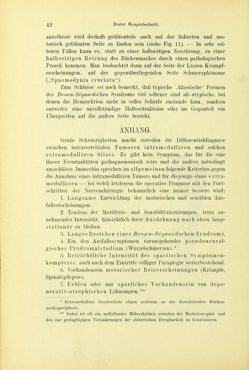 anasthesie wird deshalb grofitenteils auch auf der ladierten und mo- torisch gelahmten Seite zu finden sein (siehe Fig. 11). — In sehr sel- tenen Fallen kann es, statt zu einer halbseitigen Zerstorung, zu einer halbseitigen Reizung des Riickenmarkes durch einen pathologischen Prozefi kommen. Man beobachtet dann auf der Seite der Lasion Krampf- erscheinungen, auf der gegeniiberliegenden Seite Schmerzphanome („Spasmodynia cruciata). Zum Schlusse sei noch bemerkt, dafi typische ,,klassischeu Formen des Broivn-Sdquardschen Syndroms viel seltener sind als atypische, bei denen die Hemisektion nicht in voller Scharfe zustande kam, sondern entweder eine unvollstandige Halbseitenlasion oder im Gegenteil ein Ubergreifen auf die andere Seite besteht. ANHANG. Grofie Schwierigkeiten macht zuweilen die Differentialdiagnose zwischen intravertebralen Tumoren intramedullaren und solchen extramedullaren Sitzes. Es gibt kein Symptom, das fur die eine dieser Eventualitaten pathognomonisch ware und die andere unbedingt ausschlosse. Immerhin sprechen im allgemeinen folgende Kriterien gegen die Annahme eines intramedullaren Tumors und fur diejenige eines extra- medullaren — bei welch letzterem die operative Prognose mit den Fort- schritten der Nervenchirurgie bekanntlich eine immer bessere wird: 1. Langsame Entwicklung der motorischen und sensiblen Aus- fallserscheinungen. 2. Tendenz der Motilitats- und Sensibilitatsstorungen, trotz zu- nehmender Intensitat, hinsichtlicb ihrer Ausdehnung nach oben lauge stationar zu bleiben. 3. LangesBestehen eines Brown-Sequardschen Syndroms. 4. Ein den Ausfallssymptomen vorausgehendes pseudoneural- gisches Prodromalstadium (Wurzelschmerzen).* 5. Betrachtliche Intensitat des spastischen Symptomen- komplexes, auch nach dem Eintritte volliger Paraplegie weiterbestehend. 6. Vorhandensein motorischer Reizerscheinungen (Krampfe, Spinalepilepsie). 7. Fehlen oder nur sparliches Vorhandensein von dege- nerativ-atrophischen Lahmungen.** * Extramedullar Geschwiilste sitzen meistens an der dorsolateralen Eiicken- marksperipherie. ** Dabei ist oft ein auffallendes MiBverbiiltnis zwischen der Muskelatrophie und den nur geringfiigigen Veranderungen der elektrischen Erregbarkeit zu konstatieren.