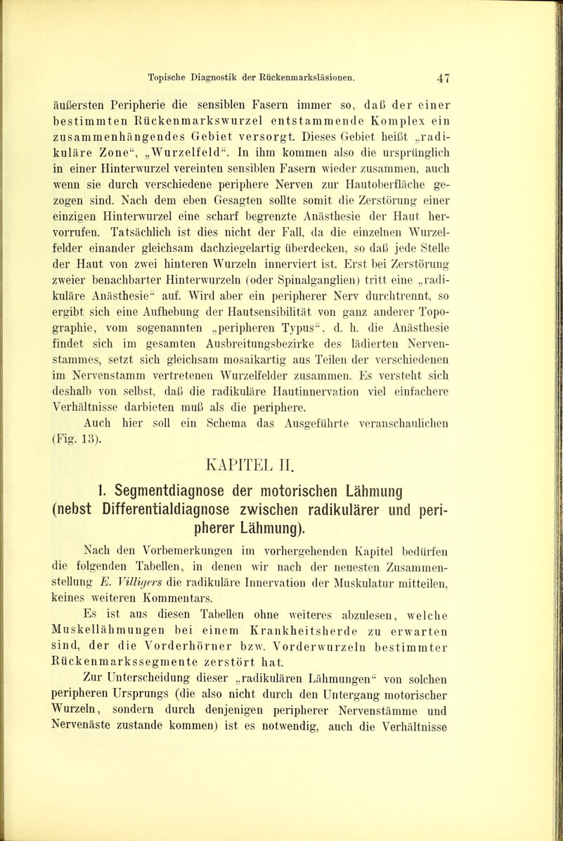 auOersten Peripherie die sensiblen Fasern immer so, daC der einer bestimmten Riickenmarkswurzel entstammende Komplex ein zusammenhangendes Gebiet versorgt. Dieses Gebiet heiM Radi- kulare Zone, „Wurzelfeld. In ihm kommen also die urspriinglich in einer Hinterwurzel vereinten sensiblen Fasern wieder zusammen, aucb wenn sie durch verschiedene periphere Nerven zur Hautoberflache ge- zogen sind. Nach dem eben Gesagten sollte somit die Zerstorung einer einzigen Hinterwurzel eine scharf begrenzte Anasthesie der Haut her- vorrufen. Tatsachlich ist dies nicht der Fall, da die einzelnen Wurzel- felder einander gleichsam dachziegelartig iiberdecken, so dal3 jede Stelle der Haut von zwei hinteren Wurzeln innerviert ist, Erst bei Zerstorung zweier benachbarter Hinterwurzeln (oder Spinalganglien) tritt eine Radi- kulare Anasthesie auf. Wird aber ein peripherer Nerv durchtrennt, so ergibt sich eine Aufhebung der Hautsensibilitat von ganz anderer Topo- graphie, vom sogenannten „peripheren Typus, d. h. die Anasthesie findet sich im gesamten Ausbreitungsbezirke des ladierten Nerven- stammes, setzt sich gleichsam mosaikartig aus Teilen der verschiedenen im Nervenstamm vertretenen Wurzelfelder zusammen. Es versteht sich deshalb von selbst, daO die radikulare Hautinnervation viel einfachere Verhaltnisse darbieten muC als die periphere. Auch hier soli ein Schema das Ausgefuhrte veranschaulichen (Fig. 13). KAPITEL II. 1. Segmentdiagnose der motorischen Lahmung (nebst Differentialdiagnose zwischen radikularer und peri- pherer Lahmung). Nach den Vorbemerkungen im vorhergehenden Kapitel bedtirfen die folgenden Tabellen, in denen wir nach der neuesten Zusammen- stellung E. Villigers die radikulare Innervation der Muskulatur mitteilen, keines weiteren Kommentars. Es ist aus diesen Tabellen ohne weiteres abzulesen, welche Muskellahmungen bei einem Krankheitsherde zu erwarten sind, der die Vorderhbrner bzw. Vorderwurzeln bestimmter Riickenmarkssegmente zerstort hat. Zur Unterscheidung dieser „radikularen Liihmungen von solchen peripheren Ursprungs (die also nicht durch den Untergang motorischer Wurzeln, sondern durch denjenigen peripherer Nervenstamme und Nervenaste zustande kommen) ist es notwendig, auch die Verhaltnisse