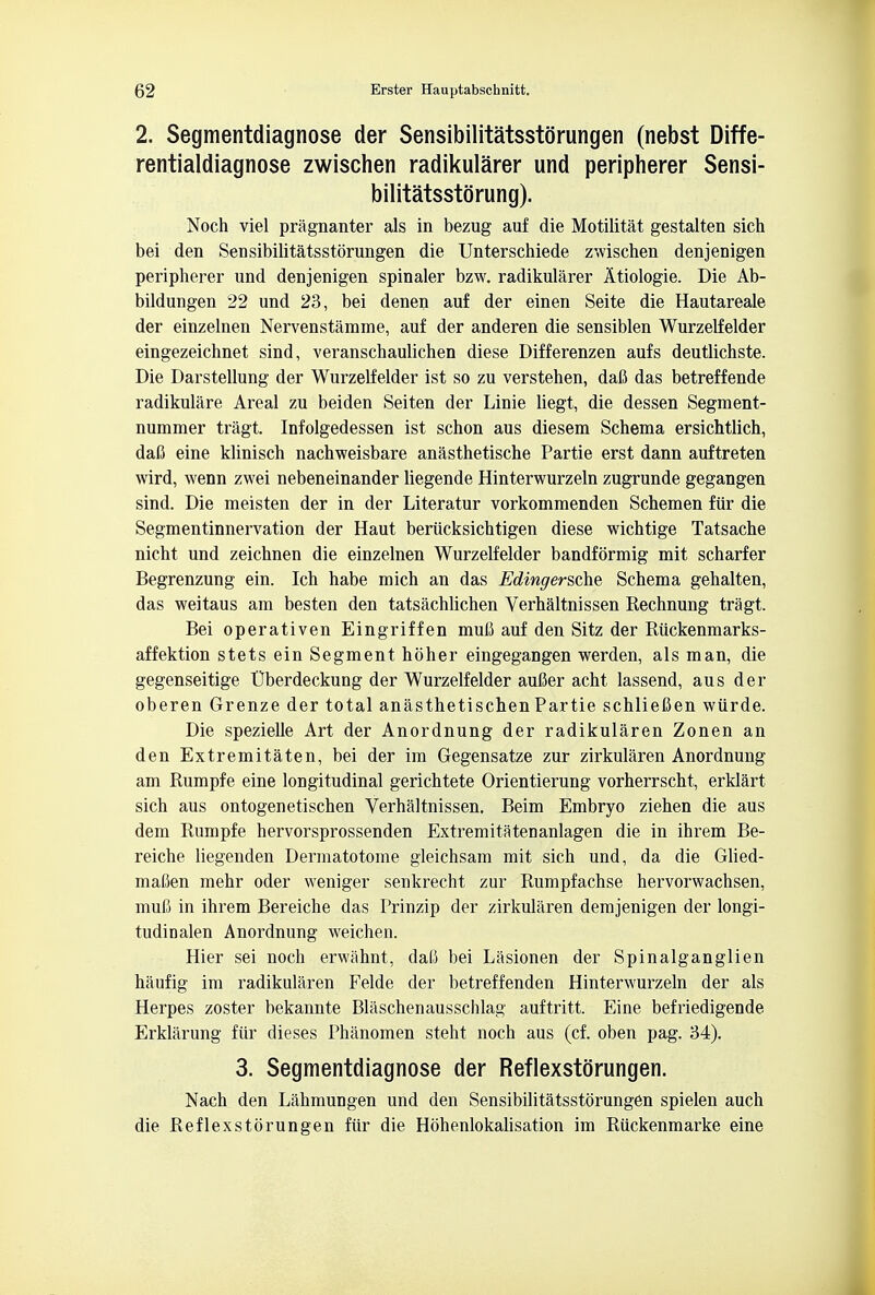 2. Segmentdiagnose der Sensibilitatsstorungen (nebst Diffe- rentialdiagnose zwischen radikularer und peripherer Sensi- bilitatsstorung). Noch viel pragnanter als in bezug auf die Motilitat gestalten sich bei den Sensibilitatsstorungen die Unterschiede zwischen denjenigen peripherer und denjenigen spinaler bzw. radikularer Atiologie. Die Ab- bildungen 22 und 23, bei denen auf der einen Seite die Hautareale der einzelnen Nervenstamme, auf der anderen die sensiblen Wurzelfelder eingezeichnet sind, veranschaulichen diese Differenzen aufs deutlichste. Die Darstellung der Wurzelfelder ist so zu verstehen, daft das betreffende radikulare Areal zu beiden Seiten der Linie liegt, die dessen Segment- nummer tragi Infolgedessen ist schon aus diesem Schema ersichtlich, dafi eine klinisch nachweisbare anasthetische Partie erst dann auftreten wird, wenn zwei nebeneinander liegende Hinterwurzeln zugrunde gegangen sind. Die meisten der in der Literatur vorkommenden Schemen fur die Segmentinnervation der Haut beriicksichtigen diese wichtige Tatsache nicht und zeichnen die einzelnen Wurzelfelder bandformig mit scharfer Begrenzung ein. Ich habe mich an das Edingersche Schema gehalten, das weitaus am besten den tatsachlichen Verhaltnissen Rechnung tragi Bei operativen Eingriffen mul3 auf den Sitz der Riickenmarks- affektion stets ein Segment hbher eingegangen werden, als man, die gegenseitige Uberdeckung der Wurzelfelder aufier acht lassend, aus der oberen Grenze der total anasthetischen Partie schlieften wurde. Die spezielle Art der Anordnung der radikularen Zonen an den Extremitaten, bei der im Gegensatze zur zirkularen Anordnung am Rumpfe eine longitudinal gerichtete Orientierung vorherrscht, erklart sich aus ontogenetischen Verhaltnissen. Beim Embryo ziehen die aus dem Rumpfe hervorsprossenden Extremitatenanlagen die in ihrem Be- reiche liegenden Dermatotome gleichsam mit sich und, da die Glied- maBen mehr oder weniger senkrecht zur Rumpfachse hervorwachsen, muC in ihrem Bereiche das Prinzip der zirkularen demjenigen der longi- tudioalen Anordnung weichen. Hier sei noch erwahnt, daC bei Lasionen der Spinalganglien haufig im radikularen Felde der betreffenden Hinterwurzeln der als Herpes zoster bekannte Blaschenausschlag auftritt. Eine befriedigende Erklarung fiir dieses Phanomen steht noch aus (cf. oben pag. 34). 3. Segmentdiagnose der Reflexstbrungen. Nach den Lahmungen und den Sensibilitatsstdrungen spielen auch die Reflexstorungen fiir die Hohenlokalisation im Riickenmarke eine