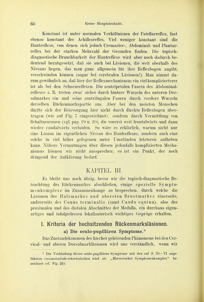 Konstant ist unter normalen Verhaltnissen der Patellarreflex, fast ebenso konstant der Achillesreflex. Viel weniger konstant sind die Hautreflexe, von denen sich jedoch Oemaster-, Abdominal- und Plantar- reflex bei der starken Mehrzahl der Gesunden finden. Die topisch- diagnostische Brauchbarkeit der Hautreflexe wird aber noch dadurch be- deutend herabgesetzt, dafi sie auch bei Lasionen, die weit oberhalb des Niveaus liegen, das man ganz allgemein fur ibre Reflexbogen angibt, verschwinden konnen (sogar bei cerebralen Lasionen!). Man nimmt da- rum gewohnlich an, daO hier der Reflexmechanisinus ein viel komplizierterer ist als bei den Sehnenreflexen. Die zentripetalen Fasern des Abdominal- reflexes z. B. treten zwar sicber durch hintere Wurzeln des unteren Dor- salmarkes ein und seine zentrifugalen Fasern durcb vordere Wurzeln derselben Riickenmarkspartie aus. Aber bei den meisten Menscben diirfte sich der Reizvorgang bier nicht durch direkte Reflexbogen iiber- tragen (wie auf Fig. 7 eingezeicb.net), sondern durch Vermittlung von Schaltneuronen (vgl. pag. 19 u. 20), die vorerst weit frontal warts und dann wieder caudalwarts veiiaufen. So ware es erklarlich, warum nicht nur eine Lasion im eigentlichen Niveau des Hautreflexes, sondern auch eine solche in viel hoher gelegenen unter Umstanden letzteren aufheben kann. Nahere Vermutungen iiber diesen jedenfalls komplizierten Mecha- nismus konnen wir nicht aussprechen; es ist ein Punkt, der noch dringend der Aufklarung bedarf. KAPITEL III. Es bleibt uns noch iibrig, bevor wir die topisch-diagnostische Be- trachtung des Riickenmarkes abschlieCen, einige spezielle Sympto- menkomplexe im Zusammenhange zu besprechen, durch welche die Lasionen des Halsmarkes und obersten Brustmarkes einerseits, andrerseits des Conus terminalis (samt Cauda equina), also des proximalen und des distalen Abschnittes der Medulla, ein durchaus eigen- artiges und infolgedessen lokalisatorisch wichtiges Geprage erhalten. 1. Kriteria der hochsitzenden RUckenmarkslasionen. a) Die oculo-pupillaren Symptome.* Das Zustandekommen der hierher gehorenden Phanomene bei den Cer- vical- und oberen Dorsalmarklasionen wird uns verstandlich, wenn wir * Die Verbindung dieser oculo-pupillaren Symptome mit den auf S. 70—71 ange- fiihrten vasomotorisch-sekretorischen wird als „ Hbrwerscher Symptomenkomplex be- zeichnet (cf. Fig. 24).