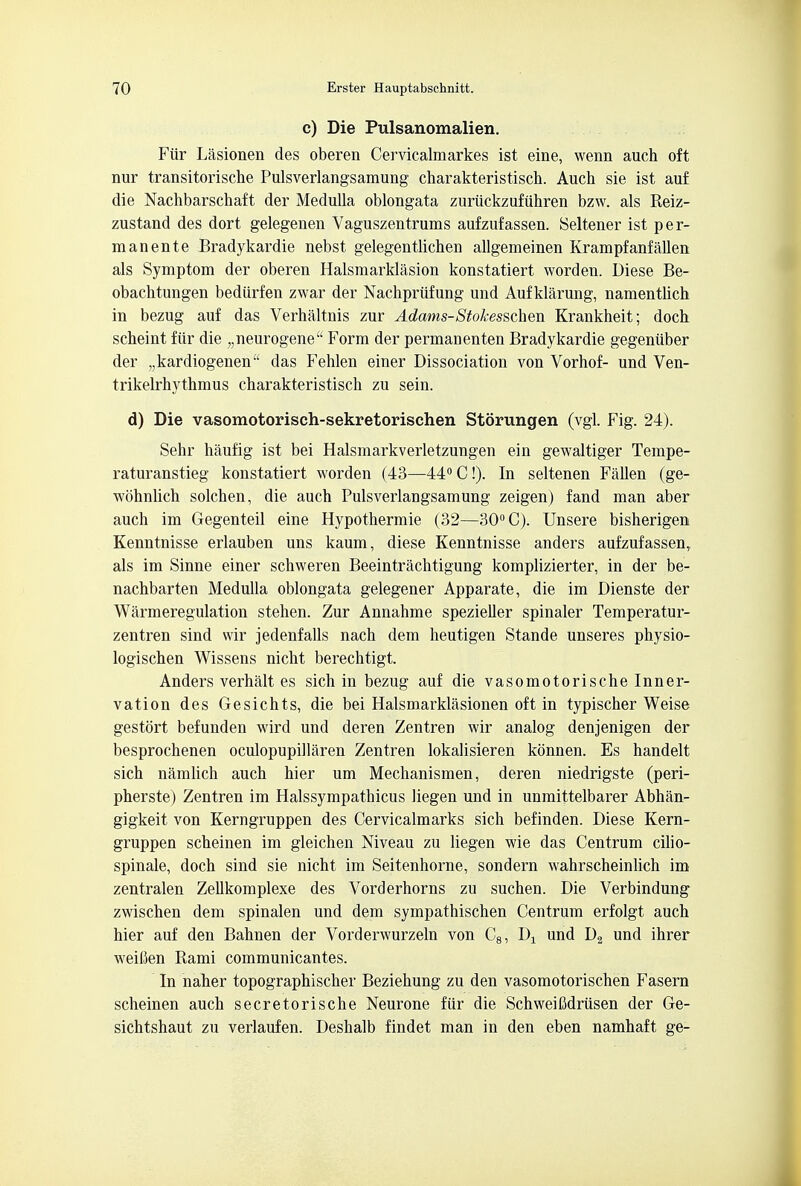 c) Die Pulsanomalien. Fur Lasionen des oberen Cervicalmarkes ist eine, wenn auch oft nur transitorische Pulsverlangsamung charakteristisch. Auch sie ist auf die Nachbarschaft der Medulla oblongata zuriickzufiihren bzw. als Reiz- zustand des dort gelegenen Vaguszentrums aufzufassen. Seltener ist per- manente Bradykardie nebst gelegentlichen allgemeinen Krampfanfalien als Symptom der oberen Halsmarklasion konstatiert worden. Diese Be- obachtungen bediirfen zwar der Nachprufung und Aufklarung, namentlich in bezug auf das Verhaltnis zur Adams-Stokesschen Krankheit; doch scheint fiir die „neurogene Form der permanenten Bradykardie gegeniiber der ,,kardiogenena das Fehlen einer Dissociation von Vorhof- und Ven- trikelrhythmus charakteristisch zu sein. d) Die vasomotorisch-sekretorischen Storungen (vgl. Fig. 24). Sehr haufig ist bei Halsmarkverletzungen ein gewaltiger Tempe- raturanstieg konstatiert worden (43—44° C!). In seltenen Fallen (ge- wohnlich solchen, die auch Pulsverlangsamung zeigen) fand man aber auch im Gegenteil eine Hypothermie (32—30° C). Unsere bisherigen Kenntnisse erlauben uns kaum, diese Kenntnisse anders aufzufassen, als im Sinne einer schweren Beeintrachtigung komplizierter, in der be- nachbarten Medulla oblongata gelegener Apparate, die im Dienste der Warmeregulation stehen. Zur Annahme spezieller spinaler Temperatur- zentren sind wir jedenfalls nach dem heutigen Stande unseres physio- logischen Wissens nicht berechtigt. Anders verhalt es sich in bezug auf die vasomotorische Inner- vation des Gesichts, die bei Halsmarklasionen oft in typischer Weise gestort befunden wird und deren Zentren wir analog denjenigen der besprochenen oculopupillaren Zentren lokalisieren konnen. Es handelt sich namlich auch hier um Mechanismen, deren niedrigste (peri- pherste) Zentren im Halssympathicus liegen und in unmittelbarer Abhan- gigkeit von Kerngruppen des Cervicalmarks sich befinden. Diese Kern- gruppen scheinen im gleichen Niveau zu liegen wie das Centrum cilio- spinale, doch sind sie nicht im Seitenhorne, sondern wahrscheinlich im zentralen Zellkomplexe des Vorderhorns zu suchen. Die Verbindung zwischen dem spinalen und dem sympathischen Centrum erfolgt auch hier auf den Bahnen der Vorderwurzeln von C8, Dx und D2 und ihrer weilien Rami communicantes. In naher topographischer Beziehung zu den vasomotorischen Fasern scheinen auch secretorische Neurone fiir die Schweifidriisen der Ge- sichtshaut zu verlaufen. Deshalb findet man in den eben namhaft ge-