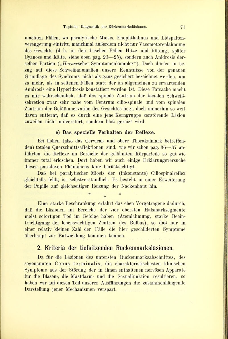 machten Fallen, wo paralytische Miosis, Enophthalmus und Lidspalten- verengerung eintritt, manchmal aufierdem nicht nur Vasomotorenlahmung des Gesichts (d. h. in den frischen Fallen Hitze und Rotung, spater Cyanose und Kiilte, siehe oben pag. 23—25), sondern auch Anidrosis der- selben Partien (vHornerscher Symptomenkomplex). Doch diirfen in be- zug auf diese Schweifianomalien unsere Kenntnisse von der genauen Grundlage des Syndroms nicht als ganz gesichert bezeichnet werden, urn so mehr, als in seltenen Fallen statt der im allgemeinen zu erwartenden Anidrosis eine Hyperidrosis konstatiert worden ist. Diese Tatsache macht es mir wahrscheinlich, dafi das spinale Zentrum der facialen Schweili- sekretion zwar sehr nahe vom Centrum cilio-spinale und vom spinalen Zentrum der GefalMnnervation des Gesichtes liegt, doch immerhin so weit davon entfernt, dafi es durch eine jene Kerngruppe zerstorende Lasion zuweilen nicht mitzerstort, sondern blofi gereizt wird. e) Das spezielle Verhalten der Reflexe. Bei hohen (also das Cervical- und obere Thorakalmark betreffen- den) totalen Querschnittsaffektionen sind, wie wir schon pag. 36—37 an- fiihrten, die Reflexe im Bereiche der gelahmten Korperteile so gut wie immer total erloschen. Dort haben wir auch einige Erklarungsversuche dieses paradoxen Phanomens kurz berucksichtigt. Dafi bei paralytischer Miosis der (inkonstante) Ciliospinalreflex gleichfalls fehlt, ist selbstverstandlich. Es besteht in einer Erweiterung der Pupille auf gleichseitiger Reizung der Nackenhaut hin. * Eine starke Beschriinkung erfahrt das eben Vorgetragene dadurch, daC die Lasionen im Bereiche der vier obersten Halsmarksegmente meist sofortigen Tod im Gefolge haben (Atemlahmung, starke Beein- trachtigung der lebenswichtigen Zeatren des Bulbus), so daC nur in einer relativ kleinen Zahl der Falle die hier geschilderten Symptome iiberhaupt zur Entwicklung kommen kbnnen. 2. Kriteria der tiefsitzenden RUckenmarkslasionen. Da fiir die Lasionen des untersten Riickenmarksabschnittes, des sogenannten Conus terminalis, die charakteristischesten klinischen Symptome aus der Stoning der in ihnen enthaltenen nervosen Apparate fiir die Blasen-, die Mastdarm- und die Sexualfunktion resultieren, so haben wir auf diesen Teil unserer Ausfiihrungen die zusammenhiingende Darstellung jener Mechanismen verspart.