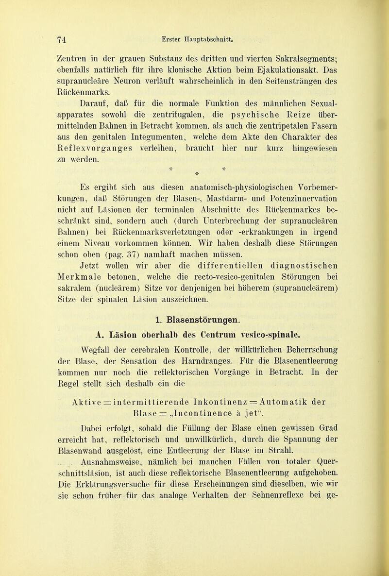 Zentren in der grauen Substanz des dritten und vierten Sakralsegments; ebenfalls natiirlich fur ihre klonische Aktion beim Ejakulationsakt. Das supranuclear Neuron verlauft wahrscheinlich in den Seitenstrangen des Riickenmarks. Darauf, dafi fiir die normale Funktion des mannlichen Sexual- apparates sowohl die zentrifugalen, die psychische Reize iiber- mittelnden Bahnen in Betracht kommen, als auch die zentripetalen Fasern aus den genitalen Integumenten, welche dem Akte den Charakter des Reflexvorganges verleihen, braucht hier nur kurz hingewiesen zu werden. Es ergibt sich aus diesen anatomisch-physiologischen Vorbemer- kungen, daft Storungen der Blasen- Mastdarm- und Potenzinnervation nicht auf Lasionen der terminalen Abschnitte des Riickenmarkes be- schrankt sind, sondern auch (durch Unterbrechung der supranuclearen Bahnen) bei Riickenmarksverletzungen oder -erkrankungen in irgend einem Niveau vorkommen konnen. Wir haben deshalb diese Storungen schon oben (pag. 37) namhaft machen miissen. Jetzt wollen wir aber die differentiellen diagnostischen Merkmale betonen, welche die recto-vesico-genitalen Storungen bei sakralem (nuclearem) Sitze vor denjenigen bei hoherem (supranuclearem) Sitze der spinalen Lasion auszeichnen. 1. Blasenstorungen. A. Lasion oberhalb des Centrum vesico-spinale. Wegfall der cerebral en Kontrolle, der willkiirlichen Beherrschung der Blase, der Sensation des Harndranges. Fiir die Blasenentleerung kommen nur noch die reflektorischen Vorgange in Betracht. In der Regel stellt sich deshalb ein die Aktive = intermittierende Inkontinenz — Automatik der Blase = „Incontinence a jet. Dabei erfolgt, sobald die Fiillung der Blase einen gewissen Grad erreicht hat, reflektorisch und unwillkurlich, durch die Spannung der Blasenwand ausgelost, eine Entleerung der Blase im Strahl. Ausnahmsweise, namlich bei manchen Fallen von totaler Quer- schnittslasion, ist auch diese reflektoriscbe Blasenentleerung aufgehoben. Die Erklarungsversuche fiir diese Erscheinungen sind dieselben, wie wir sie schqn fruher fiir das analoge Verhalten der Sehnenreflexe bei ge.-