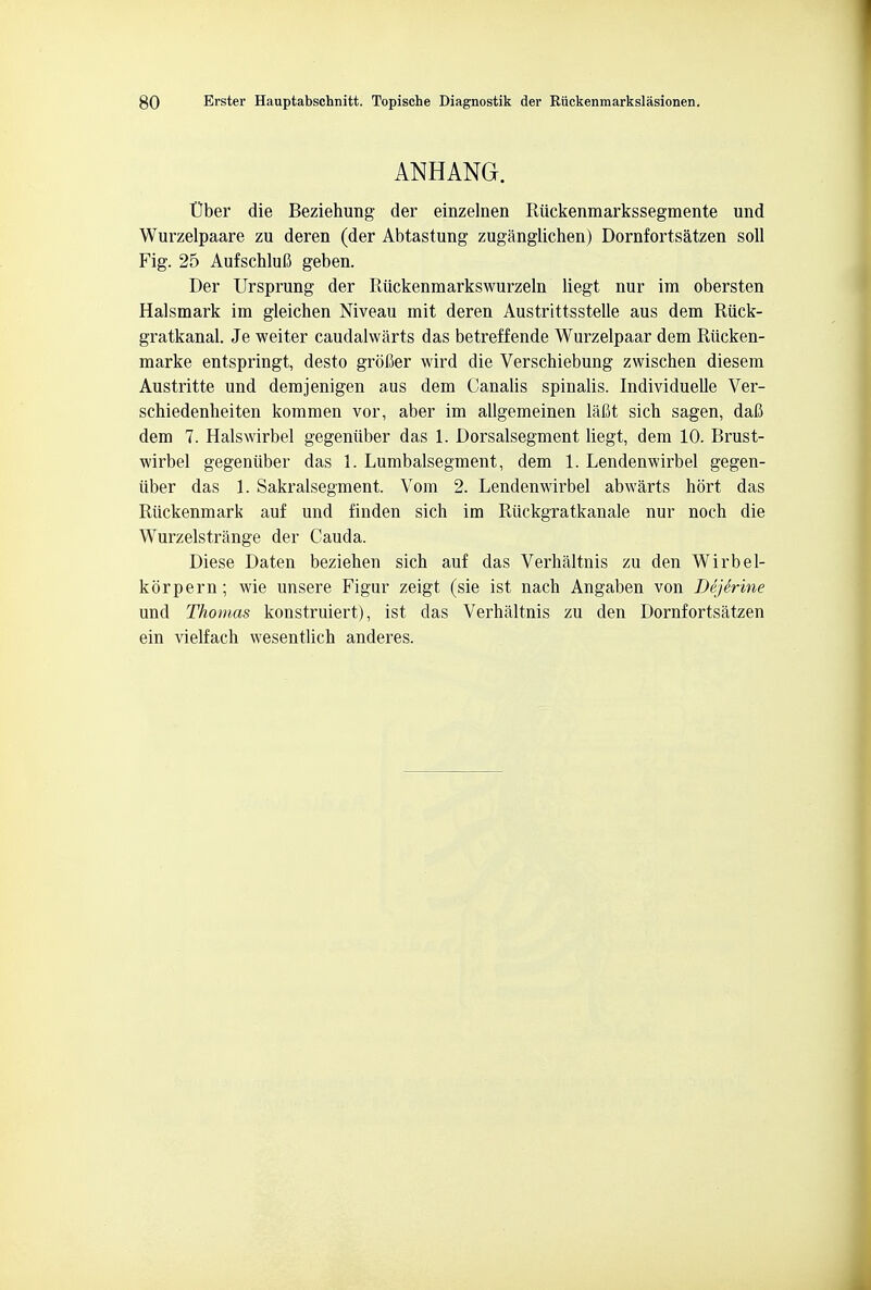 ANHANG. t)ber die Beziehung der einzelnen Riickenraarkssegmente und Wurzelpaare zu deren (der Abtastung zuganglichen) Dornfortsatzen soil Fig. 25 AufschM geben. Der Ursprung der Riickenmarkswurzeln liegt nur im obersten Halsmark im gleichen Niveau mit deren Austrittsstelle aus dem Riick- gratkanal. Je weiter caudalwarts das betreffende Wurzelpaar dem Riicken- marke entspringt, desto grofier wird die Verschiebung zwischen diesem Austritte und demjenigen aus dem Canalis spinalis. Individuelle Ver- schiedenbeiten kommen vor, aber im allgemeinen lafit sicb sagen, daft dem 7. Halswirbel gegeniiber das 1. Dorsalsegment liegt, dem 10. Brust- wirbel gegeniiber das 1. Lumbalsegment, dem 1. Lendenwirbel gegen- iiber das 1. Sakralsegment. Vom 2. Lendenwirbel abwarts hort das Riickenmark auf und finden sich im Riickgratkanale nur noch die Wurzelstrange der Cauda. Diese Daten beziehen sich auf das Verhaltnis zu den Wirbel- korpern; wie unsere Figur zeigt (sie ist nach Angaben von Dejerine und Thomas konstruiert), ist das Verhaltnis zu den Dornfortsatzen ein vielfach wesentlich anderes.