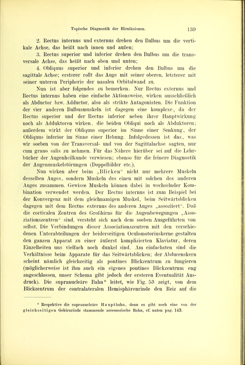 2. Rectus interims und externus drehen den Bulbus urn die verti- kale Achse, das heiOt nach innen und auGen; 3. Rectus superior und inferior drehen den Bulbus urn die trans- versale Achse, das heifit nach oben und unten; 4. Obliquus superior und inferior drehen den Bulbus um die sagittale Achse; ersterer rollt das Auge mit seiner oberen, letzterer mit seiner unteren Peripherie der nasalen Orbitalwand zu. Nun ist aber folgendes zu bemerken. Nur Rectus externus und Rectus internus haben eine einfache Aktionsweise, wirken ausschlieftlich als Abductor bzw. Adductor, also als strikte Antagonisten. Die Funktion der vier anderen Bulbusmuskeln ist dagegen eine komplexe, da der Rectus superior und der Rectus inferior neben ihrer Hauptwirkung noch als Adduktoren wirken, die beiden Obliqui noch als Abduktoren; aufterdem wirkt der Obliquus superior im Sinne einer Senkung, der Obliquus inferior im Sinne einer Hebung. Infolgedessen ist das, was wir soeben von der Transversal- und von der Sagittalachse sagten, nur cum grano salis zu nehmen. Fur das Nahere hieriiber sei auf die Lehr- biicher der Augenheilkunde verwiesen; ebenso fiir die feinere Diagnostik der Augenmuskelstorungen (Doppelbilder etc). Nun wirken aber beim „Blicken nicht nur mehrere Muskeln desselben Auges, sondern Muskeln des einen mit solchen des anderen Auges zusammen. Gewisse Muskeln konnen dabei in wechselnder Kom- bination verwendet werden. Der Rectus internus ist zum Beispiel bei der Konvergenz mit dem gleichnamigen Muskel, beim Seitwartsblicken dagegen mit dem Rectus externus des anderen Auges „assoziiert '. Daft die corticalen Zentren des Groljhirns fiir die Augenbewegungen „Asso- ziationszentren sind, versteht sich nach dem soeben Ausgefuhrten von selbst. Die Verbindungen dieser Associationszentren mit den verschie- denen Unterabteilungen der beiderseitigen Oculomotoriuskerne gestalten den ganzen Apparat zu einer aufterst komplizierten Klaviatur, deren Einzelheiten uns vielfach noch dunkel sind. Am einfachsten sind die Verhaltnisse beim Apparate fiir das Seitwartsblicken; der Abducenskern scheint namlich gleichzeitig als pontines Blickzentrum zu fungieren (moglicherweise ist ihm auch ein eigenes pontines Blickzentrum eng angeschlossen, unser Schema gibt jedoch der ersteren Eventualitat Aus- druck). Die supranucleare Bahn* leitet, wie Fig. 53 zeigt, von dem Blickzentrum der contralateralen Hemisphiirenrinde den Reiz auf die * Eespektive die supranucleare Hauptbahn, denn es gibt noch eine von der gleichseitigen Gehirnrinde stammende accessorische Bahn, cf. unten pag. 143.