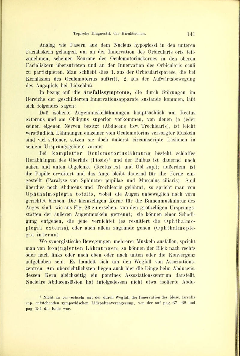 Analog wie Fasern aus dem Nucleus hypoglossi in den unteren Facialiskern gelangen, um an der Innervation des Orbicularis oris teil- zunehmen, scheinen Neurone des Oculomotoriuskernes in den oberen Facialiskern iiberzutreten und an der Innervation des Orbicularis oculi zu partizipieren. Man schlieBt dies 1. aus der Orbicularisparese, die bei Kernlasion des Oculomotorius auftritt, 2. aus der Aufwartsbewegung des Augapfels bei Lidschlull In bezug auf die Ausfallssymptome, die durch Storungen im Bereiche der geschilderten Innervationsapparate zustande kommen, lafit sich folgendes sagen: Dali isolierte Augenmuskellahmungen hauptsachlich am Rectus externus und am Obliquus superior vorkommen, von denen ja jeder seinen eigenen Nerven besitzt (Abducens bzw. Trochlearis), ist leicht verstandlich. Lahmungen einzelner vom Oculomotorius versorgter Muskeln sind viel seltener, setzen sie doch iiufierst circumscripte Lasionen in seinem Ursprungsgebiete voraus. Bei kompletter Oculomotoriuslahmung besteht schlaffes Herabhangen des Oberlids (Ptosis)* und der Bulbus ist dauernd nach aulien und unten abgelenkt (Rectus ext. und Obi. sup.); aufierdem ist die Pupille erweitert und das Auge bleibt dauernd fur die Feme ein- gestellt (Paralyse von Sphincter pupillae und Musculus ciliaris). Sind iiberdies noch Abducens und Trochlearis gelahmt, so spricht man von Ophthalmoplegia totalis, wobei die Augen unbeweglich nach vorn gerichtet bleiben. Die kleinzelligen Kerne fiir die Binnenmuskulatur des Auges sind, wie aus Fig. 23 zu ersehen, von den groOzelligen Ursprungs- statten der auCeren Augenmuskeln getrennt; sie konnen einer Schiidi- gung entgehen, die jene vernichtet (es resultiert die Ophthalmo- plegia externa), oder auch allein zugrunde gehen (Ophthalmople- gia interna). Wo synergistische Bewegungen mehrerer Muskeln ausfallen, spricht man von konjugierten Lahmungen; so konnen der Blick nach rechts oder nach links oder nach oben oder nach unten oder die Konvergenz aufgehoben sein. Es handelt sich um den Wegfall von Assoziations- zentren. Am ubersichtlichsten liegen auch hier die Dinge beim Abducens, dessen Kern gleichzeitig ein pontines Assoziationszentrum darstellt. Nucleiire Abducenslasion hat infolgedessen nicht etwa isolierte Abdu- * Nicht zu verwechseln mit der durch Wegfall der Innervation des Muse, tarsalis sup. entstehenden sympathischen Lidspaltenverengerung, von der auf pag. 67—68 und pag. 134 die Rede war.