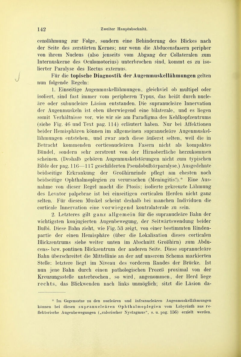 censlahmung zur Folge, sondern eine Behinderung des Blickes nach der Seite des zerstorten Kernes; nur wenn die Abducensfasern peripher von ihrem Nucleus (also jenseits vom Abgang der Collateralen zum Internuskerne des Oculomotorius) unterbrochen sind, kommt es zu iso- lierter Paralyse des Rectus externus. Fiir die topische Diagnostik der Augeninuskellakmungen gelten nun folgende Regeln: 1. Einseitige Augenmuskellahmungen, gleichviel ob multipel oder isoliert, sind fast immer vom peripheren Typus, das heifit durch nude- are oder subnucleare Lasion entstanden. L)ie supranucleare Innervation der Augenmuskeln ist eben iiberwiegend eine bilaterale, und es liegen somit Verhaltnisse vor, wie wir sie am Paradigma des Kehlkopfzentrums (siehe Fig. 46 und Text pag. 114) erlautert haben. Nur bei Affektionen beider Hemispharen konnen im allgemeinen supranucleare Augenmuskel- lahmungen entstehen, und zwar auch diese aufierst selten, weil die in Betracht kommenden corticonuclearen Fasern nicht als kompaktes Biindel, sondern sehr zerstreut von der Hirnoberfache herzukommen scheinen. (Deshalb gehoren Augenmuskelstorungen nicht zum typischen Bilde der pag. 116—117 geschilderten Pseudobulbarparalyse.) Ausgedehnte beidseitige Erkrankung der Grofihirnrinde pflegt am ehesten noch beidseitige Ophthalmoplegien zu verursachen (Meningitis!).* Eine Aus- nahme von dieser Regel macht die Ptosis; isolierte gekreuzte Lahmung des Levator palpebrae ist bei einseitigen corticalen Herden nicht ganz selten. Fiir diesen Muskel scheint deshalb bei manchen Individuen die corticale Innervation eine vorwiegend kontralaterale zu sein. 2. Letzteres gilt ganz allgemein fiir die supranucleare Balm der wichtigsten konjugierten Augenbewegung, der Seitwartswendung beider Bulbi. Diese Balm zieht, wie Fig. 53 zeigt, von einer bestimmten Rinden- partie der einen Hemisphare (iiber die Lokalisation dieses corticalen Blickzentrums siehe weiter unten im Abschnitt Groimirn) zum Abdu- cens- bzw. pontinen Blickzentrum der anderen Seite. Diese supranucleare Bahn iiberschreitet die Mittellinie an der auf unserem Schema markierten Stelle: letztere liegt im Niveau des vorderen Randes der Briicke. Ist nun jene Bahn durch einen pathologischen Prozefi proximal von der Kreuzungsstelle unterbrochen, so wird, angenommen, der Herd liege rechts, das Blickwenden nach links unmoglich; sitzt die Lasion da- * Im Gegensatze zu den nuclearen und infranuclearen Augenmuskellahmungen konnen bei diesen supranuclearen Ophthalmoplegien vom Labyrinth aus re- flektorische Augenbewegnngen („calorischer Nystagmus, s. u. pag. 156) erzielt werden.