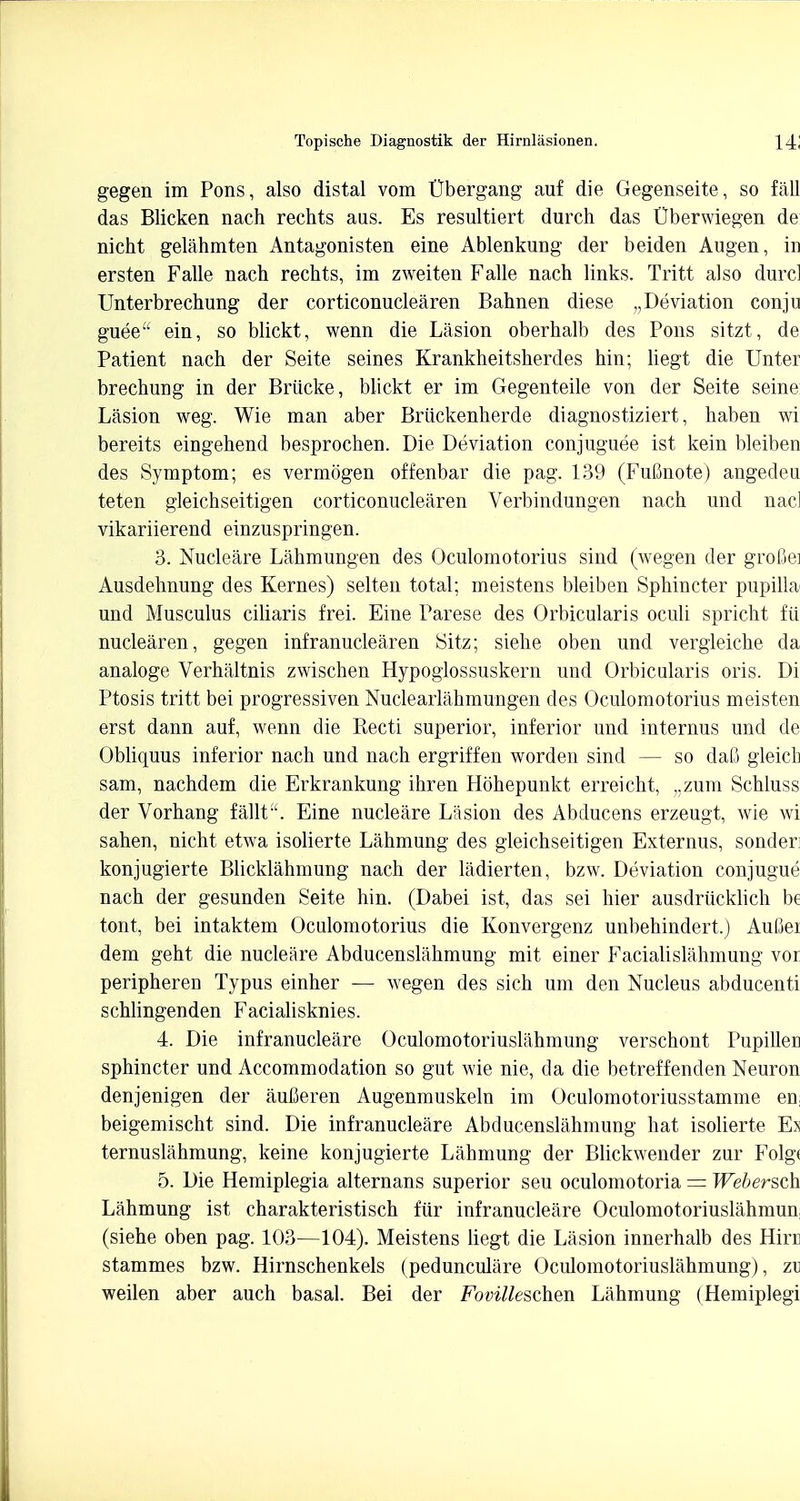 gegen im Pons, also distal vom Ubergang auf die Gegenseite, so fall das Blicken nach rechts aus. Es resultiert durch das Cberwiegen de nicht gelahmten Antagonisten eine Ablenkung der beiden Augen, in ersten Falle nach rechts, im zweiten Falle nach links. Tritt also dure! Unterbrechung der corticonuclearen Bahnen diese „Deviation conju guee ein, so blickt, wenn die Lasion oberhalb des Pons sitzt, de Patient nach der Seite seines Krankheitsherdes hin; liegt die Unter brechung in der Briicke, blickt er im Gegenteile von der Seite seine Lasion weg. Wie man aber Briickenherde diagnostiziert, haben wi bereits eingehend besprochen. Die Deviation conjuguee ist kein bleiben des Symptom; es vermogen offenbar die pag. 139 (Futmote) angedeu teten gleichseitigen corticonuclearen Verbindungen nach und nacl vikariierend einzuspringen. 3. Nucleare Lahmungen des Oculomotorius sind (wegen der grofiei Ausdehnung des Kernes) selten total; meistens bleiben Sphincter pupilla und Musculus ciliaris frei. Eine Parese des Orbicularis oculi spricht fii nuclearen, gegen infranuclearen Sitz; siehe oben und vergleiche da analoge Verhaltnis zwischen Hypoglossuskern und Orbicularis oris. Di Ptosis tritt bei progressiven Nuclearlahmungen des Oculomotorius meisten erst dann auf, wenn die Recti superior, inferior und internus und de Obliquus inferior nach und nach ergriffen worden sind — so dafi gleich sam, nachdem die Erkrankung ihren Hbhepunkt erreicht, ,.zum Schluss der Vorhang fallt. Eine nucleare Lasion des Abducens erzeugt, wie wi sahen, nicht etwa isolierte Lahmung des gleichseitigen Externus, sonder: konjugierte Blicklahmung nach der ladierten, bzw. Deviation conjugue nach der gesunden Seite hin. (Dabei ist, das sei hier ausdriicklich be tont, bei intaktem Oculomotorius die Konvergenz unbehindert.) AuGei dem geht die nucleare Abducenslahmung mit einer Facialislahmung vor peripheren Typus einher — wegen des sich urn den Nucleus abducenti schlingenden Facialisknies. 4. Die infranucleare Oculomotoriuslahmung verschont Pupillen sphincter und Accommodation so gut wie nie, da die betreffenden Neuron denjenigen der auCeren Augenmuskeln im Oculomotoriusstamme en; beigemischt sind. Die infranucleare Abducenslahmung hat isolierte Es ternuslahmung, keine konjugierte Lahmung der Blickwender zur Folg< 5. Die Hemiplegia alternans superior seu oculomotoria = Webersch Lahmung ist charakteristisch fiir infranucleare Oculomotoriuslahmun (siehe oben pag. 103—104). Meistens liegt die Lasion innerhalb des Hin: stammes bzw. Hirnschenkels (pedunculare Oculomotoriuslahmung), zi weilen aber auch basal. Bei der Fovilleschen Lahmung (Hemiplegi