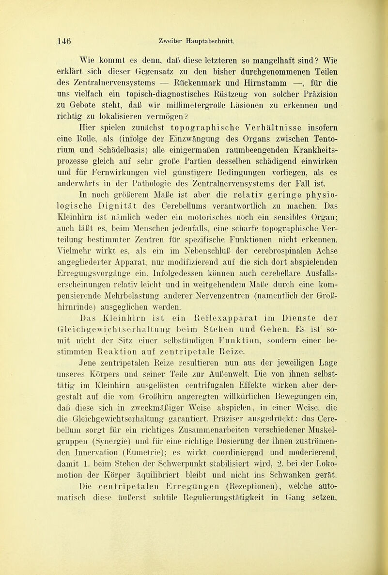 Wie kommt es denn, dafi diese letzteren so mangelhaft sind? Wie erklart sich dieser Gegensatz zu den bisher durchgenommenen Teilen des Zentralnervensystems — Riickenmark und Hirnstamm —, fiir die uns vielfach em topisch-diagnostisches Riistzeug von solcher Prazision zu Gebote steht, dafi wir miJlimetergrofie Lasionen zu erkennen und richtig zu lokalisieren vermogenV Hier spielen zunachst topographische Verhaltnisse insofern eine Rolle, als (infolge der Einzwangung des Organs zwischen Tento- rium und Schadelbasis) alle einigermaCen raumbeengenden Krankheits- prozesse gleich auf sehr grofie Partien clesselben schadigend einwirken und fiir Fernwirkungen viel giinstigere Bedingungen vorliegen, als es anderwarts in der Pathologie des Zentralnervensystems der Fall ist. In noch groCerem Mafie ist aber die relativ geringe physio- logische Dignitat des Cerebellums verantwortlich zu machen. Das Kleinhirn ist namlich weder ein motorisches noch ein sensibles Organ; auch laCt es, beim Menscben jedenfalls, eine scharfe topographische Ver- teilung bestimmter Zentren fiir spezifische Funktionen nicht erkennen. Vielmehr wirkt es, als ein im NebenschluC der cerebrospinalen Achse angegliederter Apparat, nur modifizierend auf die sich dort abspielenden Erregungsvorgange ein. Infolgedessen konnen auch cerebellare Ausfalls- erscheinungen relativ leicht und in weitgehendem Maioe durch eine kom- pensierende Mehrbelastung anderer Nervenzentren (namentlich der GroC- hirnrindej ausgeglicben werden. Das Kleinhirn ist ein Reflexapparat im Dienste der Gleichgewichtserhaltung beim Stehen und Gehen. Es ist so- mit nicht der Sitz einer selbstandigen Funktion, sondern einer be- stimmten Reaktion auf zentripetale Reize. Jene zentripetalen Reize resultieren nun aus der jeweiligen Lage unseres Korpers und seiner Teile zur Aufienwelt. Die von ihnen selbst- tatig im Kleinhirn ausgelosten centrifugalen Effekte wirken aber der- gestalt auf die vom Grofihirn angeregten willkiirlichen Bewegungen ein, dafi diese sich in zweckmafiiger Weise abspielen, in einer Weise, die die Gleichgewichtserhaltung garantiert, Praziser ausgedriickt: das Cere- bellum sorgt fur ein richtiges Zusammenarbeiten verschiedener Muskel- gruppen (Synergie) und fur eine richtige Dosierung der ihnen zustromen- den Innervation (Eumetrie); es wirkt coordinierend und moderierend^ damit 1. beim Stehen der Schwerpunkt stabilisiert wird, 2. bei der Loko- motion der Korper aquilibriert bleibt und nicht ins Schwanken gerat. Die centripetalen Erregungen (Rezeptionen), welche auto- matisch diese auCerst subtile Regulierungstatigkeit in Gang setzen,