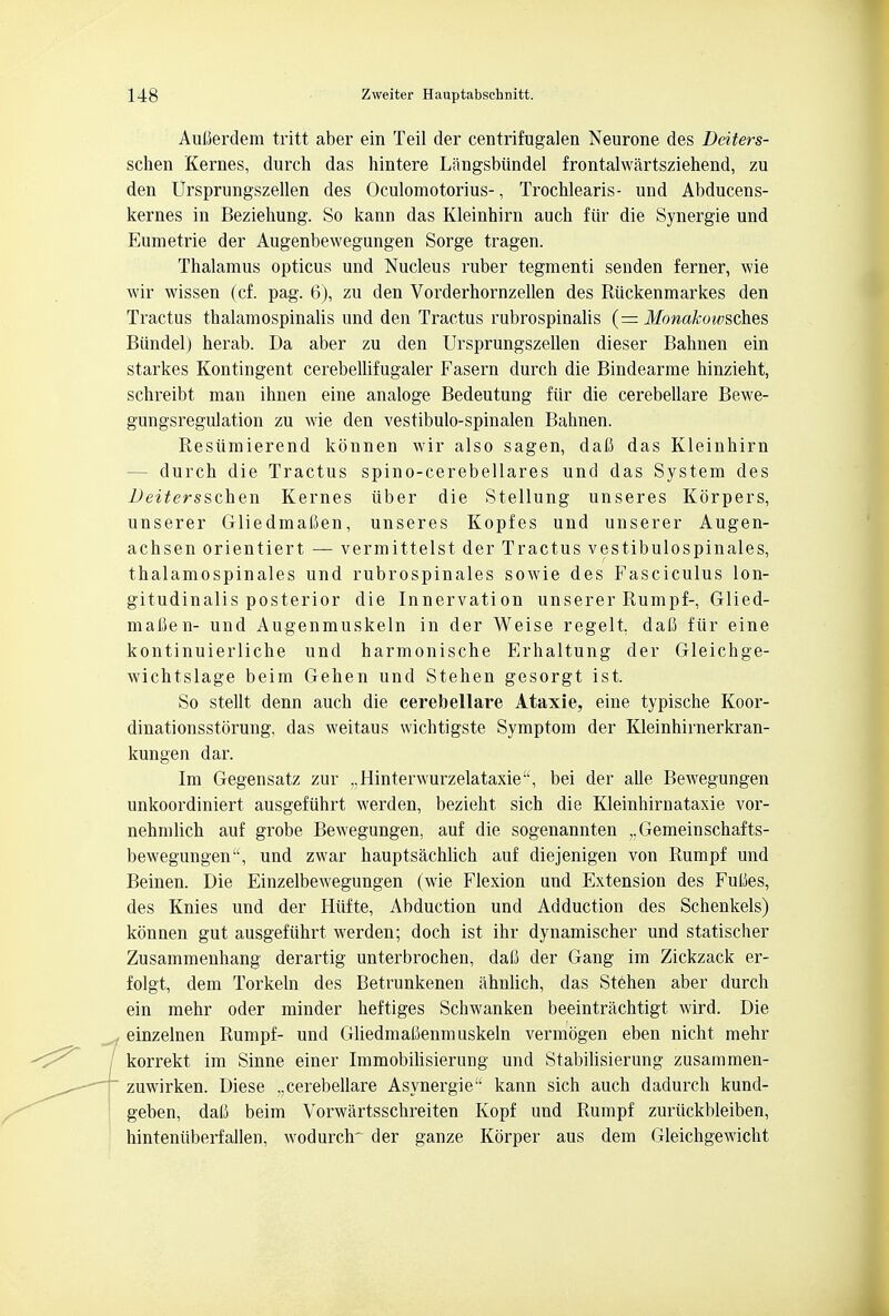 Auberdem tritt aber ein Teil der centrifugalen Neurone des Dciters- schen Kernes, durch das hintere Liingsbiindel frontalwartsziehend, zu den Ursprungszellen des Oculomotorius-, Trochlearis- und Abducens- kernes in Beziehung. So kann das Kleinhirn auch fur die Synergie und Eumetrie der Augenbewegungen Sorge tragen. Thalamus opticus und Nucleus ruber tegmenti seuden ferner, wie wir wissen (cf. pag. 6), zu den Vorderhornzellen des Riickenmarkes den Tractus thalamospinalis und den Tractus rubrospinal (= Monakoivsch.es, Biindel) herab. Da aber zu den Ursprungszellen dieser Bahnen ein starkes Kontingent cerebellifugaler Fasern durch die Bindearme hinzieht, schreibt man ihnen eine analoge Bedeutung fiir die cerebellare Bewe- gungsregulation zu wie den vestibulo-spinalen Bahnen. Resiimierend konnen wir also sagen, dafi das Kleinhirn — durch die Tractus spino-cerebellares und das System des Deitersschen Kernes iiber die Stellung unseres Korpers, unserer Gliedmafien, unseres Kopfes und unserer Augen- achsen orientiert — vermittelst der Tractus vestibulospinal, thalamospinales und rubrospinales sowie des Fasciculus lon- gitudinalis posterior die Innervation unserer Rumpf-, Glied- mafien- und Augenmuskeln in der Weise regelt. dafi fiir eine kontinuierliche und harmonische Erhaltung der Gleichge- wichtslage beim Gehen und Stehen gesorgt ist. So stellt denn auch die cerebellare Ataxie, eine typische Koor- dinationsstorung, das weitaus wichtigste Symptom der Kleinhirnerkran- kungen dar. Im Gegensatz zur „Hinterwurzelataxie, bei der alle Bewegungen unkoordiniert ausgefiihrt werden, bezieht sich die Kleinhirn ataxie vor- nehmlich auf grobe Bewegungen, auf die sogenannten „Gemeinschafts- bewegungen, und zwar hauptsachlich auf diejenigen von Rumpf und Beinen. Die Einzelbewegungen (wie Flexion und Extension des Fulies, des Knies und der Hiifte, Abduction und Adduction des Schenkels) konnen gut ausgefiihrt werden; doch ist ihr dynamischer und statischer Zusammenhang derartig unterbrochen, daC der Gang im Zickzack er- folgt, dem Torkeln des Betrunkenen ahnlich, das Stehen aber durch ein mehr oder minder heftiges Schwanken beeintrachtigt wird. Die , einzelnen Rumpf- und Gliedmaltenmuskeln vermogen eben nicht mehr korrekt im Sinne einer Immobilisierung und Stabilisierung zusammen- zuwirken. Diese ..cerebellare Asynergie kann sich auch dadurch kund- geben, dali beim Vorwartsschreiten Kopf und Rumpf zuriickbleiben, hinteniiberfalien, wodurch' der ganze Korper aus dem Gleichgewicht