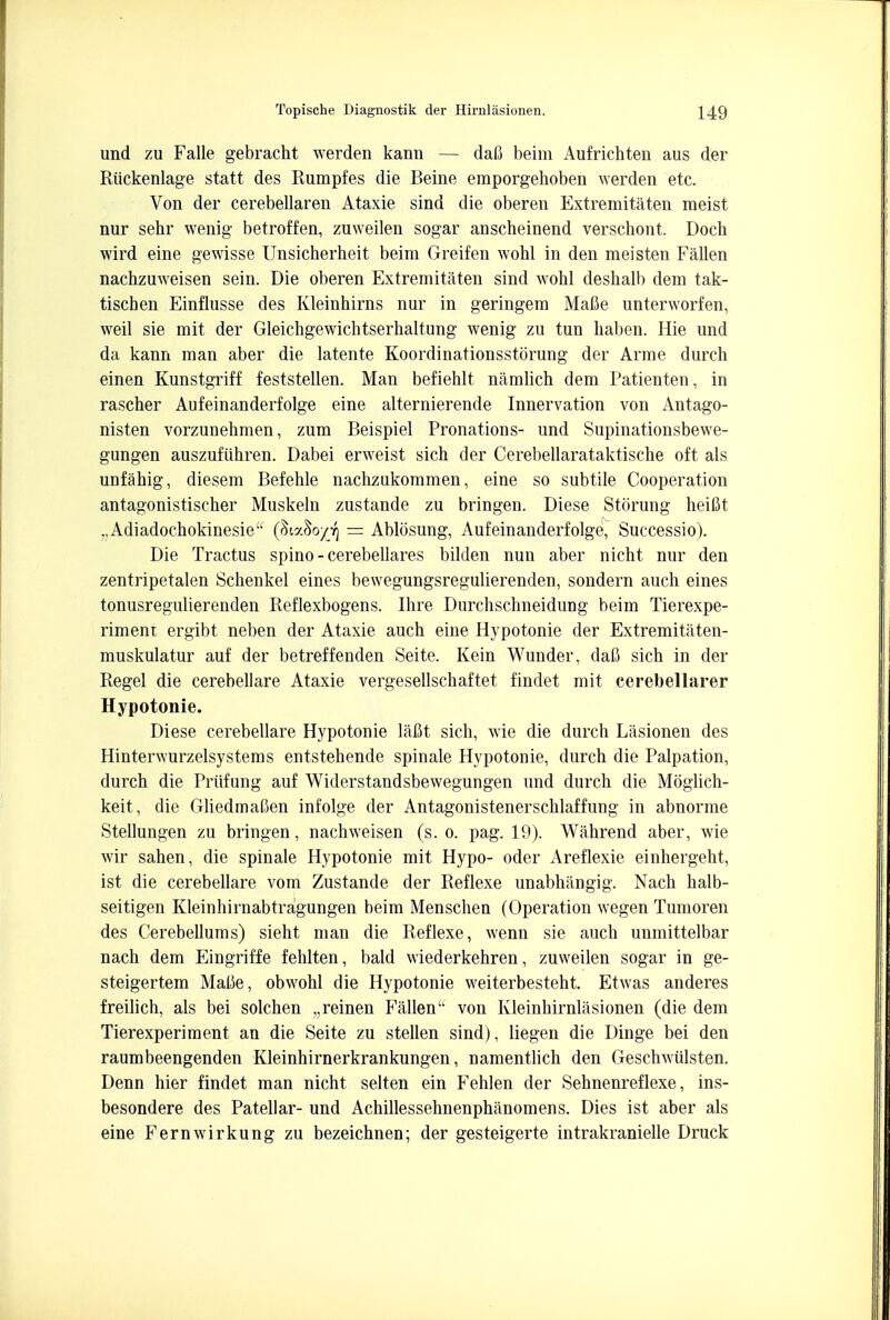 und zu Falle gebracht werden kann — dafi beim Aufrichten aus der Riickenlage statt des Rumpfes die Beine emporgehoben werden etc. Von der cerebellaren Ataxie sind die oberen Extremitaten meist nur sehr wenig betroffen, zuweilen sogar anscheinend verschont. Doch wird eine gewisse Unsicherbeit beim Greifen wohl in den meisten Fallen nachzuweisen sein. Die oberen Extremitaten sind wohl deshalb dem tak- tischen Einflusse des Kleinhirns nur in geringera Mafie unterworfen, weil sie mit der Gleichgewichtserhaltung wenig zu tun haben. Hie und da kann man aber die latente Koordinationsstorung der Arme durch einen Kunstgriff feststellen. Man befiehlt namlich dem Patienten, in rascher Aufeinanderfolge eine alternierende Innervation von Antago- nisten vorzunehmen, zum Beispiel Pronations- und Supinationsbewe- gungen auszufiihren. Dabei erweist sich der Cerebellarataktische oft als unfahig, diesem Befehle nachzukommen, eine so subtile Cooperation antagonistischer Muskeln zustande zu bringen. Diese Storung heifit ..Adiadocbokinesie (Sia&oyjq = Ablosung, Aufeinanderfolge, Successio). Die Tractus spino - cerebellares bilden nun aber nicbt nur den zentripetalen Schenkel eines bewegungsregulierenden, sondern auch eines tonusregulierenden Reflexbogens. Ihre Durchschneidung beim Tierexpe- rimeni ergibt neben der Ataxie auch eine Hypotonie der Extremitaten- muskulatur auf der betreffenden Seite. Kein Wunder, dafi sich in der Regel die cerebellare Ataxie vergesellschaftet findet mit cerebellarer Hypotonie. Diese cerebellare Hypotonie lafit sich, wie die durch Lasionen des Hinterwurzelsystems entstehende spinale Hypotonie, durch die Palpation, durch die Priifung auf Widerstandsbewegungen und durch die Moglich- keit, die Gliedmalten infolge der Antagonistenerschlaffung in abnorme Stellungen zu bringen, nachweisen (s. o. pag. 19). Wahrend aber, wie wir sahen, die spinale Hypotonie mit Hypo- oder Areflexie einhergeht, ist die cerebellare vom Zustande der Reflexe unabhangig. Nach halb- seitigen Kleinhirnabtragungen beim Menschen (Operation wegen Tumoren des Cerebellums) sieht man die Reflexe, wenn sie auch unmittelbar nach dem Eingriffe fehlten, bald wiederkehren, zuweilen sogar in ge- steigertem Mafie, obwohl die Hypotonie weiterbesteht. Etwas anderes freilich, als bei solchen „reinen Fallen von Kleinhirnlasionen (die dem Tierexperiment an die Seite zu stellen sind), liegen die Dinge bei den raumbeengenden Kleinhirnerkrankungen, namentlich den Geschwulsten. Denn hier findet man nicht selten ein Fehlen der Sehnenreflexe, ins- besondere des Patellar- und Achillessehnenphanomens. Dies ist aber als eine Fern wir kung zu bezeichnen; der gesteigerte intrakranielle Druck