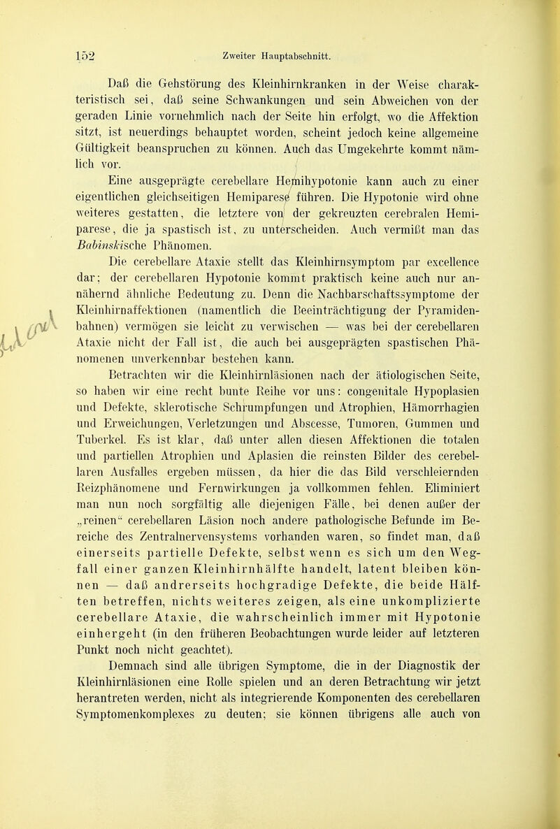 Dafi die Gehstorung des Kleinhirnkranken in der Weise charak- teristisch sei, daG seine Schwankungen und sein Abweichen von der geraden Linie vornehmlich nach der Seite hin erfolgt, wo die Affektion sitzt, ist neuerdings behauptet worden, scheint jedoch keine allgemeine Giiltigkeit beanspruchen zu konnen. Auch das Umgekehrte kommt nam- lich vor. Eine ausgepragte cerebellare Hemihypotonie kann auch zu einer eigentlichen gleichseitigen Hemiparese fiihren. Die Hypotonie wird ohne weiteres gestatten, die letztere von) der gekreuzten cerebralen Hemi- parese, die ja spastisch ist, zu unterscheiden. Auch vermifit man das BabinsHsdie Phanomen. Die cerebellare Ataxie stellt das Kleinhirnsymptom par excellence dar: der cerebellaren Hypotonie kommt praktisch keine auch nur an- nahernd ahnliche Redeutung zu. Denn die Nachbarschaftssymptome der Kleinhirnaffektionen (namentlich die Reeintrachtigung der Pyramiden- bahnen) vermogen sie leicht zu verwischen — was bei der cerebellaren Ataxie nicht der Fall ist , die auch bei ausgepragten spastischen Pha- nomenen unverkennbar bestehen kann. Betrachten wir die Kleinhirnlasionen nach der atiologischen Seite, so haben wir eine recht bunte Reihe vor uns: congenitale Hypoplasien und Defekte, sklerotische Schrumpfungen und Atrophien, Hamorrhagien unci Erweichungen, Verletzungen und Abscesse, Tumoren, Gummen und Tuberkel. Es ist klar, dafi unter alien diesen Affektionen die totalen und partiellen Atrophien und Aplasien die reinsten Rilder des cerebel- laren Ausfalles ergeben miissen, da hier die das Rild verschleiernden Reizphanomene und Fernwirkungen ja vollkommen fehlen. Eliminiert man nun noch sorgfaltig alle diejenigen Falle, bei denen auCer der „reinen cerebellaren Lasion noch andere pathologische Refunde im Re- reiche des Zentralnervensystems vorhanden waren, so findet man, dafi einerseits partielle Defekte, selbst wenn es sich um den Weg- fall einer ganzen Kleinhirnhalfte handelt, latent bleiben kon- nen — dafi andrerseits hochgradige Defekte, die beide Half- ten betreffen, nichts weiteres zeigen, als eine unkomplizierte cerebellare Ataxie, die wahrscheinlich immer mit Hypotonie einhergeht (in den friiheren Reobachtungen wurde leider auf letzteren Punkt noch nicht geachtet). Demnach sind alle iibrigen Symptome, die in der Diagnostik der Kleinhirnlasionen eine Rolle spielen und an deren Betrachtung wir jetzt herantreten werden, nicht als integrierende Komponenten des cerebellaren Symptomenkomplexes zu deuten; sie konnen iibrigens alle auch von