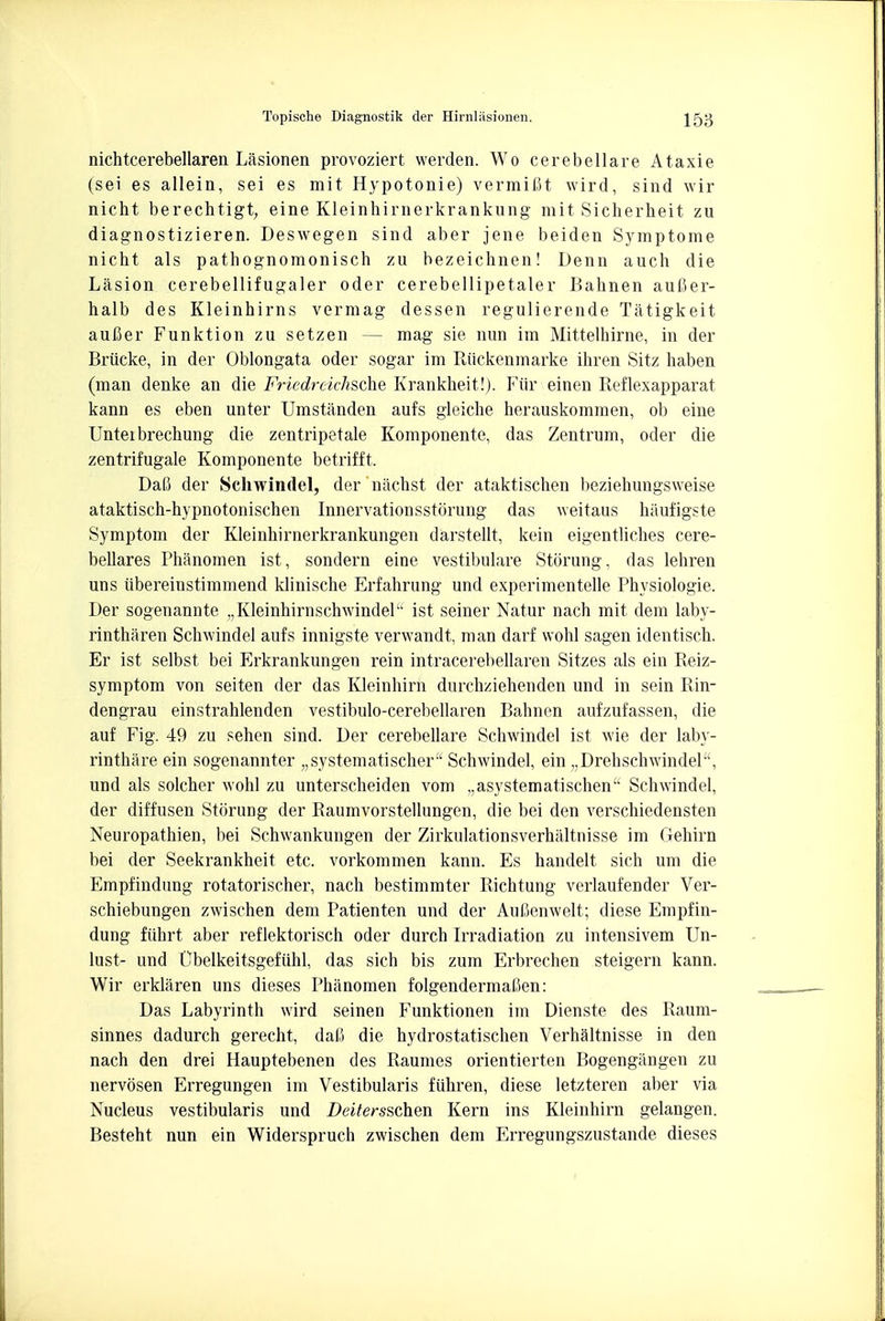 nichtcerebellaren Lasionen provoziert werden. Wo cerebellare Ataxie (sei es allein, sei es mit Hypotonie) vermiflt wird, sind wir nicht berechtigt, eine Kleinhirnerkrankung mit Sicherheit zu diagnostizieren. Deswegen sind aber jene beiden Symptome nicht als pathognomonisch zu bezeichnen! Denn auch die Lasion cerebellifugaler oder cerebellipetaler Bahnen aufter- halb des Kleinhirns vermag dessen regulierende Tatigkeit aufler Funktion zu setzen — mag sie nun im Mittelhirne, in der Briicke, in der Oblongata oder sogar im Riickenmarke ihren Sitz haben (man denke an die Friedreichsche Krankheit!). Fiir einen Reflexapparat kann es eben unter Umstanden aufs gleiche herauskommen, ob eine Unteibrechung die zentripetale Komponente, das Zentrum, oder die zentrifugale Komponente betrifft. DaC der Schwindel, dernachst der ataktischen beziehungsweise ataktisch-hypnotonischen Innervationsstorung das weitaus haufigste Symptom der Kleinhirnerkrankungen darstellt, kein eigentliches cere- bellares Phanomen ist, sondern eine vestibulare Stoning, das lehren uns iibereinstimmend klinische Erfahrung und experimentelle Physiologic Der sogenannte „KleinhirnschwindeP ist seiner Natur nach mit dem laby- rintharen Sclrwindel aufs innigste verwandt, man darf wohl sagen identisch. Er ist selbst bei Erkrankungen rein intracerebellaren Sitzes als ein Reiz- symptom von seiten der das Kleinhirn durchziehenden und in sein Rin- dengrau einstrahlenden vestibulo-cerebellaren Bahnen aufzufassen, die auf Fig. 49 zu sehen sind. Der cerebellare Schwindel ist wie der laby- rinthare ein sogenannter „systematischer' Schwindel, ein „Drehschwinder\ und als solcher wohl zu unterscheiden vom ,,asystematischen Schwindel, der diffusen Storung der Raumvorstellungen, die bei den verschiedensten Neuropathien, bei Schwankungen der Zirkulationsverhaltnisse im Gehirn bei der Seekrankheit etc. vorkommen kann. Es handelt sich urn die Empfindung rotatorischer, nach bestimmter Richtung verlaufender Ver- schiebungen zwischen dem Patienten und der Aufienwelt; diese Empfin- dung fiihrt aber reflektorisch oder durch Irradiation zu intensivem Un- lust- und Gbelkeitsgefiihl, das sich bis zum Erbrechen steigern kann. Wir erklaren uns dieses Phanomen folgendermafien: Das Labyrinth wird seinen Funktionen im Dienste des Raum- sinnes dadurch gerecht, dai.i die hydrostatischen Verhaltnisse in den nach den drei Hauptebenen des Raumes orientierten Bogengangen zu nervosen Erregungen im Vestibularis fuhren, diese letzteren aber via Nucleus vestibularis und Deitersschen Kern ins Kleinhirn gelangen. Besteht nun ein Widerspruch zwischen dem Erregungszustande dieses