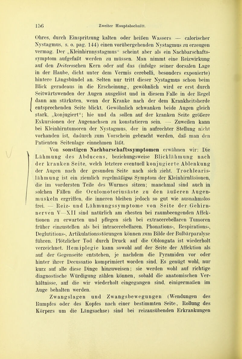 Ohres, durch Einspritzung kalten oder heifien Wassers — calorischer Nystagmus, s. o. pag. 144) einen voriibergehenden Nystagmus zu erzeugen vermag. Der „Kleinhirnnystagmus'' scheint aber als ein Nachbarschafts- symptom aufgefaftt werden zu miissen. Man nimmt eine Reizwirkung auf den Deitersschen Kern oder auf das (infolge seiner dorsalen Lage in der Haube, dicht unter dem Vermis cerebelli, besonders exponierte) hintere Langsbundel an. Selten nur tritt dieser Nystagmus schon beim Blick geradeaus in die Erscheinung, gewohnlich wird er erst durch Seitwartswenden der Augen ausgelost und in diesem Falle in der Regel dann am starksten, wenn der Kranke nach der dem Krankheitsherde entsprechenden Seite blickt. Gewohnlich schwanken beide Augen gleich stark, „konjugiert; hie und da sollen auf der kranken Seite groCere Exkursionen der Augenachsen zu konstatieren sein. — Zuweilen kann bei Kleinhirntumoren der Nystagmus, der in aufrechter Stellung nicht vorhanden ist, dadurch zum Vorschein gebracht werden, dai3 man den Patienten Seitenlage einnehmen lafit. Von sonstigen Nachbarschaftssymptomen erwahnen wir: Die Lahmung des Abducens, beziehungsweise Blicklahmung nach der kranken Seite, welch letztere eventuell konjugierte Ablenkung der Augen nach der gesunden Seite nach sich zieht, Trochlearis- lahmung ist ein ziemlich regelmafiigeiS Symptom der Kleinhirnlasionen, die im vordersten Teile des Wurmes sitzen; manchmal sind auch in solchen Fallen die Oculomotoriusaste zu den aufieren Augen- muskeln ergriffen, die inneren bleiben jedoch so gut wie ausnahmslos frei. — Reiz- und Lahmungssymptome von Seite der Gehirn- nerven V—XII sind natiirlich am ehesten bei raumbeengenden Affek- tionen zu erwarten und pflegen sich bei extracerebellaren Tumoren friiher einzustellen als bei intracerebellaren. Phonations-, Respirations-, Deglutitions-, Artikulationsstorungen konnen zum Bilde der Bulbarparalyse fiihren. Plotzlicher Tod durch Druck auf die Oblongata ist wiederholt verzeichnet, Hemiplegie kann sowohl auf der Seite der Affektion als auf der Gegenseite entstehen, je nachdem die Pyramiden vor oder hinter ihrer Decussatio komprimiert worden sind. Es geniigt wohl, nur kurz auf alle diese Dinge hinzuweisen; sie werden wohl auf richtige diagnostische Wiirdigung zahlen konnen, sobald die anatomischen Ver- haltnisse, auf die wir wiederholt eingegangen sind, einigermafien im Auge behalten werden. Zwangslagen und Zwangsbewegungen (Wendungen des Rumpfes oder des Kopfes nach einer bestimmten Seite, Rollung des Korpers um die Langsachse) sind bei reizausiibenden Erkrankungen