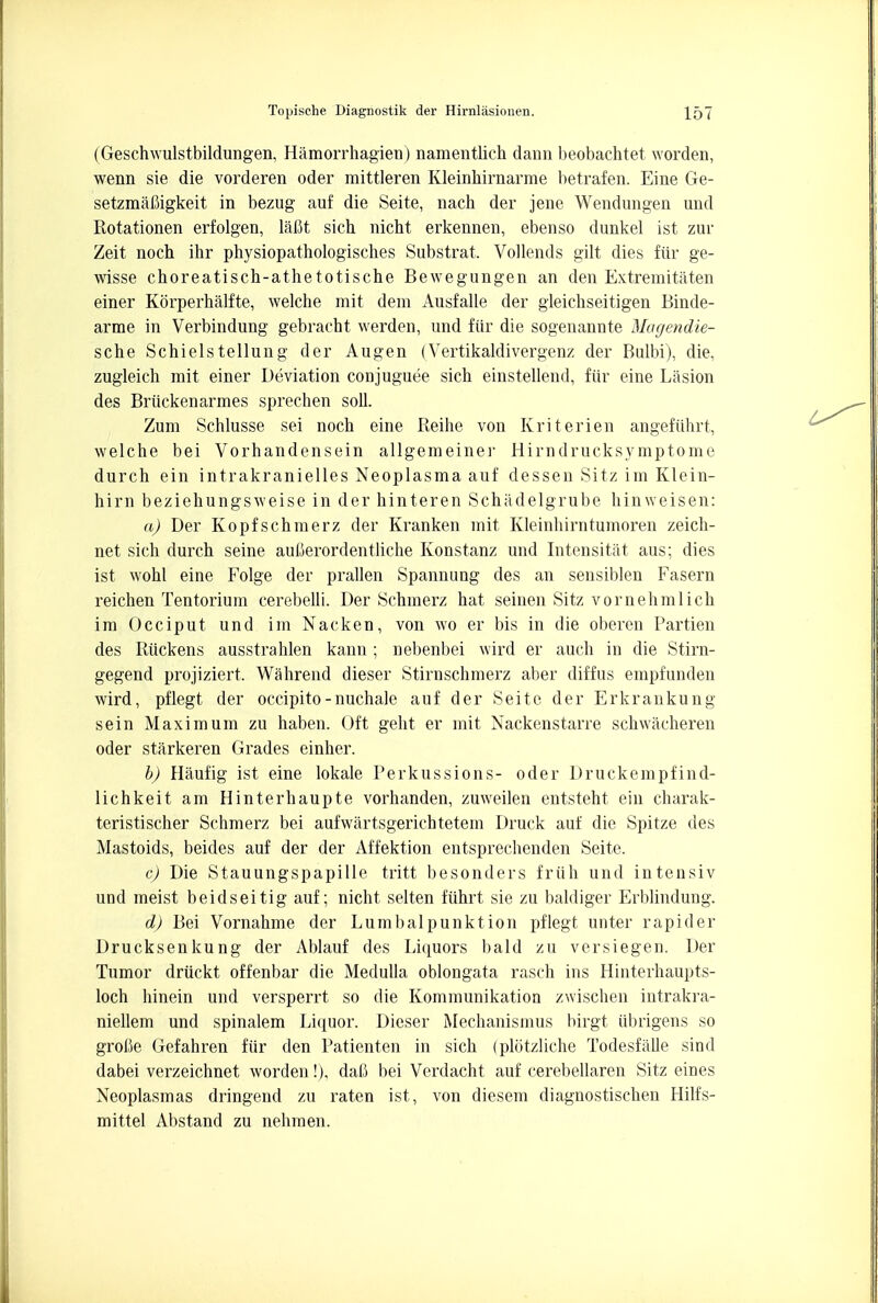 (Geschwulstbildungen, Hamorrhagien) namentlich dann beobachtet worden, wenn sie die vorderen oder mittleren Kleinhirnarme betrafen. Eine Ge- setzmafiigkeit in bezug auf die Seite, nach der jene Wendungen und Rotationen erfolgen, Mt sich nicht erkennen, ebenso dunkel ist zur Zeit noch ihr physiopathologisches Substrat. Vollends gilt dies fur ge- wisse choreatiscb-athetotische Bewegungen an den Extremitaten einer Korperhalfte, welche mit dem Ausfalle der gleichseitigen Binde- arme in Verbindung gebracbt werden, und fiir die sogenannte Magendie- sche Schielstellung der Augen (Vertikaldivergenz der Bulbi), die, zugleich mit einer Deviation conjuguee sicb einstellend, fiir eine Lasion des Briickenarmes sprecben soil. Zum Schlusse sei nocb eine Reihe von Kriterien angefiihrt, welche bei Vorhandensein allgemeiner Hirndrucksymptome durch ein intrakranielles Neoplasma auf dessen Sitz im Klein- hirn beziehungsweise in der hinteren Schadelgrube hinweisen: a) Der Kopfschmerz der Kranken mit Kleinhirntumoren zeich- net sich durch seine aufierordentliche Konstanz und Intensitat aus; dies ist wohl eine Folge der prallen Spannung des an sensiblen Fasern reichen Tentorium cerebelli. Der Schmerz hat seinen Sitz vornehmlich im Occiput und im Naeken, von wo er bis in die oberen Partien des Ruckens ausstrahlen kann ; nebenbei wird er auch in die Stirn- gegend projiziert, Wahrend dieser Stirnschmerz aber diffus empfunden wird, pflegt der occipito-nuchale auf der Seite der Erkrankung sein Maximum zu haben. Oft geht er mit Nackenstarre schwacheren oder starkeren Grades einher. b) Haufig ist eine lokale Perkussions- oder Druckempfind- lichkeit am Hinterhaupte vorhanden, zuweilen entsteht ein charak- teristischer Schmerz bei aufwartsgerichtetem Druck auf die Spitze des Mastoids, beides auf der der Affektion entsprechenden Seite. c) Die Stauungspapille tritt besonders friih und intensiv und meist beidseitig auf; nicht selten fiihrt sie zu baldiger Erblindung. d) Bei Vornahme der Lumbalpunktion pflegt unter rapider Drucksenkung der Ablauf des Liquors bald zu versiegen. Der Tumor driickt offenbar die Medulla oblongata rasch ins Hinterhaupts- loch hinein und versperrt so die Kommunikation zwischen intrakra- niellem und spinalem Liquor. Dieser Mechanismus birgt iibrigens so groCe Gefahren fiir den Patienten in sich (plotzliche Todesfalle sind dabei verzeichnet worden!), dafi bei Verdacht auf cerebellaren Sitz eines Neoplasmas dringend zu raten ist, von diesem diagnostischen Hilfs- mittel Abstand zu nehmen.