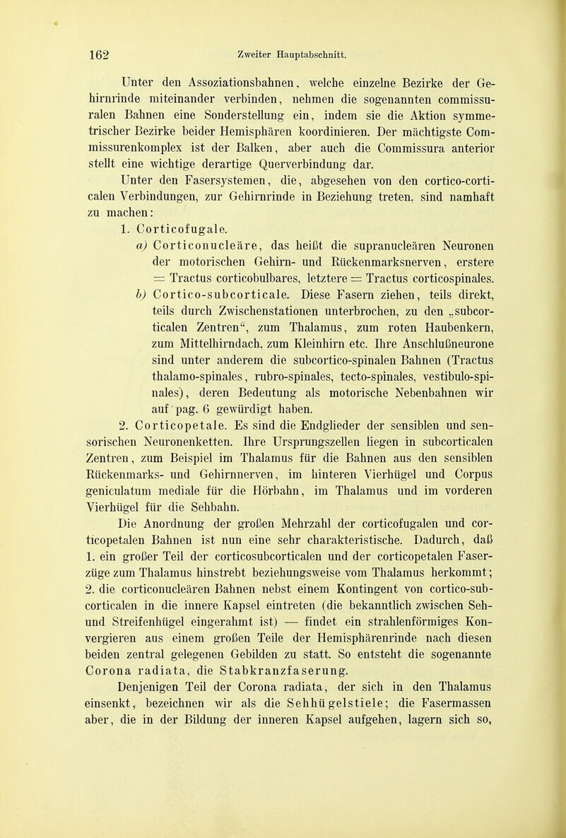 Unter den Assoziationsbahnen. welche einzelne Bezirke der Ge- hirnrinde miteinander verbinden, nehmen die sogenannten commissu- ralen Bahnen eine Sonderstellung ein, indem sie die Aktion symme- trisclier Bezirke beider Hemispharen koordinieren. Der machtigste Com- missurenkomplex ist der Balken, aber auch die Commissura anterior stellt eine wichtige derartige Querverbindung dar. Unter den Fasersystemen, die, abgesehen von den cortico-corti- calen Verbindungen, zur Gehirnrinde in Beziehung treten. sind namhaft zu machen: 1. Corticofugale. a) Corticonuclear, das heifit die supranuclearen Neuronen der motorischen Gehirn- und Riickenmarksnerven, erstere = Tractus corticobulbares, letztere = Tractus corticospinales. b) Cortico-subcorticale. Diese Fasern ziehen, teils direkt, teils durch Zwischenstationen unterbrochen, zu den „ subcor- tical Zentren, zum Thalamus, zum roten Haubenkern, zum Mittelhirndach, zum Kleinhirn etc. Ihre AnschluCneurone sind unter anderem die subcortico-spinalen Bahnen (Tractus thalamo-spinales, rubro-spinales, tecto-spinales, vestibulo-spi- nales), deren Bedeutung als motorische Nebenbahnen wir auf pag. 6 gewiirdigt haben. 2. Cor tic ope tale. Es sind die Endglieder der sensiblen und sen- sorischen Neuronenketten. Ihre Ursprungszellen liegen in subcorticalen Zentren, zum Beispiel im Thalamus fur die Bahnen aus den sensiblen Riickenmarks- und Gehirnnerven, im hinteren Vierhugel und Corpus geniculatum mediale fur die Horbahn, im Thalamus und im vorderen Vierhugel fur die Sehbahn. Die Anordnung der grofien Mehrzahl der corticofugalen und cor- ticopetalen Bahnen ist nun eine sehr charakteristische. Dadurch, dafi 1. ein grofier Teil der corticosubcorticalen und der corticopetalen Faser- ziige zum Thalamus hinstrebt beziehungsweise vom Thalamus herkommt; 2. die corticonuclearen Bahnen nebst einem Kontingent von cortico-sub- corticalen in die innere Kapsel eintreten (die bekanntlich zwischen Seh- und Streifenhiigel eingerahmt ist) — findet ein strahlenformiges Kon- vergieren aus einem grofien Teile der Hemispharenrinde nach diesen beiden zentral gelegenen Gebilden zu statt. So entsteht die sogenannte Corona radiata, die Stabkranzfaserung. Denjenigen Teil der Corona radiata, der sich in den Thalamus einsenkt, bezeichnen wir als die Sehhii gelstiele; die Fasermassen aber, die in der Bildung der inneren Kapsel aufgehen, lagern sich so,