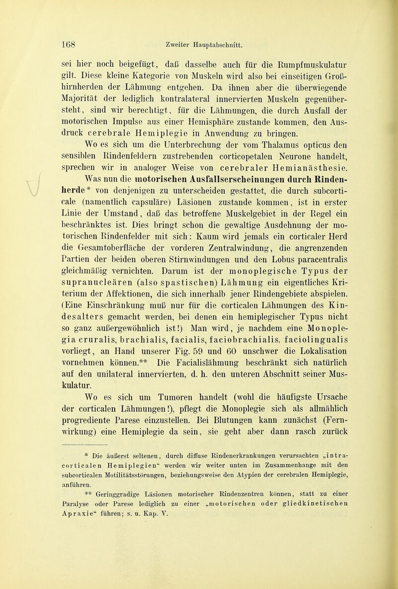 sei hier noch beigefiigt, dafi dasselbe auch fur die Rumpfrauskulatur gilt. Diese kleine Kategorie von Muskeln wird also bei einseitigen Grofi- hirnherden der Lahmung entgehen. Da ihnen aber die uberwiegende Majoritat der lediglich kontralateral innervierten Muskeln gegeniiber- steht, sind wir berechtigt, fur die Lahmungen, die durch Ausfall der motorischen Impulse aus einer Hemisphere zustande kommen, den Aus- druck cerebrale Hemiplegie in Anwendung zu bringen. Wo es sich um die Unterbrechung der vom Thalamus opticus den sensiblen Rindenfeldern zustrebenden corticopetalen Neurone handelt, sprechen wir in analoger Weise von cerebraler Hemianasthesie. Was nun die motorischen Ausfallserscheinungen durch Rinden- herde* von denjenigen zu unterscheiden gestattet, die durch subcorti- cal (namentlich capsulare) Lasionen zustande kommen, ist in erster Linie der Umstand, dafi das betroffene Muskelgebiet in der Regel ein beschranktes ist. Dies bringt schon die gewaltige Ausdehnung der mo- torischen Rindenfelder mit sich: Kaum wird jemals ein corticaler Herd die Gesamtoberflache der vorderen Zentralwindung, die angrenzenden Partien der beiden oberen Stirnwindungen und den Lobus paracentralis gleichmaliig vernichten. Darum ist der monoplegische Typus der supranuclearen (also spastischen) Lahmung ein eigentliches Kri- terium der Affektionen, die sich innerhalb jener Rindengebiete abspielen. (Eine Einschrankung muC nur fiir die corticalen Lahmungen des Kin- desalters gemacht werden, bei denen ein hemiplegischer Typus nicht so ganz auJJergewohnlich ist!) Man wird, je nachdem eine Monople- gia cruralis, brachialis, facialis, faciobrachialis, faciolingualis vorliegt, an Hand unserer Fig. 59 und 60 unschwer die Lokalisation vornehmen konnen.** Die Facialislahmung beschrankt sich naturlich auf den unilateral innervierten, d. h. den unteren Abschnitt seiner Mus- kulatur. Wo es sich um Tumoren handelt (wohl die haufigste Ursache der corticalen Lahmungen!), pflegt die Monoplegie sich als allmahlich progrediente Parese einzustellen. Bei Blutungen kann zunachst (Fern- wirkung) eine Hemiplegie da sein, sie geht aber dann rasch zuriick * Die auBerst seltenen, durch diffuse Bindenerkrankungen verursachten ,,intra- corticalen Hemiplegien werden wir weiter unten im Zusammenhange mit den subcorticalen Motilitatsstorungen, beziehungsweise den Atypien der cerebralen Hemiplegie, anfiihren. ** Geringgradige Lasionen motorischer Rindenzentren konnen, statt zu einer Paralyse oder Parese lediglich zu einer „motorischen oder gliedkinetischen Apraxie fiihren; s. u. Kap. V.