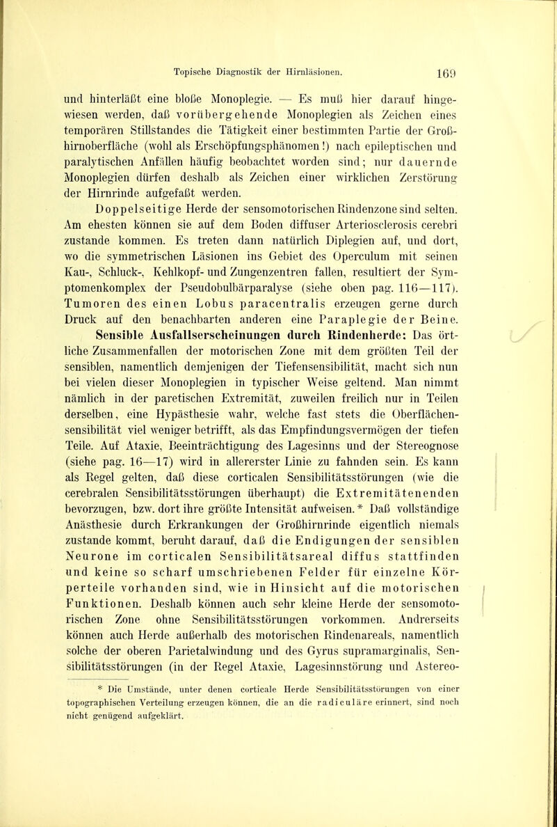 und hinterlafit eine blofie Monoplegie. — Es muti hier darauf hinge- wiesen werden, dafi voriibergehende Monoplegien als Zeichen eines temporaren Stillstandes die Tatigkeit einer bestimmten Partie der Grofl- hirnoberflache (wohl als Erschopfungsphiinomen!) nach epileptischen und paralytischen Anfiillen haufig beobachtet worden sind; nur dauernde Monoplegien diirfen deshalb als Zeichen einer wirklichen Zerstorung der Hirnrinde aufgefaBt werden. Doppelseitige Herde der sensomotorischenRindenzonesind selten. Am ehesten konnen sie auf dem Boden diffuser Arteriosclerosis cerebri zustande kommen. Es treten dann natiirlich Diplegien auf, und dort, wo die symmetrischen Lasionen ins Gebiet des Operculum mit seinen Kau-, Schluck- Kehlkopf- und Zungenzentren fallen, resultiert der Sym- ptomenkomplex der Pseudobulbarparalyse (siehe oben pag. 116—117). Tumoren des einen Lobus paracentralis erzeugen gerne durch Druck auf den benachbarten anderen eine Paraplegie der Beine. Sensible Ausfallserscheinungen durch Rindenherde: Das ort- liche Zusammenfallen der motorischen Zone mit dem groflten Teil der sensiblen, namentlich demjenigen der Tiefensensibilitat, macht sich nun bei vielen dieser Monoplegien in typischer Weise geltend. Man nimmt namlich in der paretischen Extremitat, zuweilen freilich nur in Teilen derselben, eine Hypasthesie wabr, welche fast stets die Oberflachen- sensibilitat viel weniger betrifft, als das Empfindungsvermogen der tiefen Teile. Auf Ataxie, Beeintrachtigung des Lagesinns und der Stereognose (siehe pag. 16—17) wird in allererster Linie zu fahnden sein. Es kann als Regel gelten, dafi diese corticalen Sensibilitatsstorungen (wie die cerebralen Sensibilitatsstorungen iiberhaupt) die Extremitatenenden bevorzugen, bzw. dort ihre groCte Intensitat aufweisen. * Dafi vollstandige Anasthesie durch Erkrankungen der GroBhirnrinde eigentlich niemals zustande kommt, beruht darauf, daC die Endigungen der sensiblen Neurone im corticalen Sensibilitatsareal diffus stattfinden und keine so scharf umschriebenen Felder fiir einzelne Kor- perteile vorhanden sind, wie in Hinsicht auf die motorischen Funktionen. Deshalb konnen auch sehr kleine Herde der sensomoto- rischen Zone ohne Sensibilitatsstorungen vorkommen. Andrerseits konnen auch Herde auBerhalb des motorischen Rindenareals, namentlich solche der oberen Parietalwindung und des Gyrus supramarginalis, Sen- sibilitatsstorungen (in der Regel Ataxie, Lagesinnstorung und Astereo- * Die Umstiinde, unter denen corticale Herde Sensibilitatsstorungen von einer topographischen Verteilung erzeugen konnen, die an die radiculare erinnert, sind noch nieht geniigend aufgeklilrt.