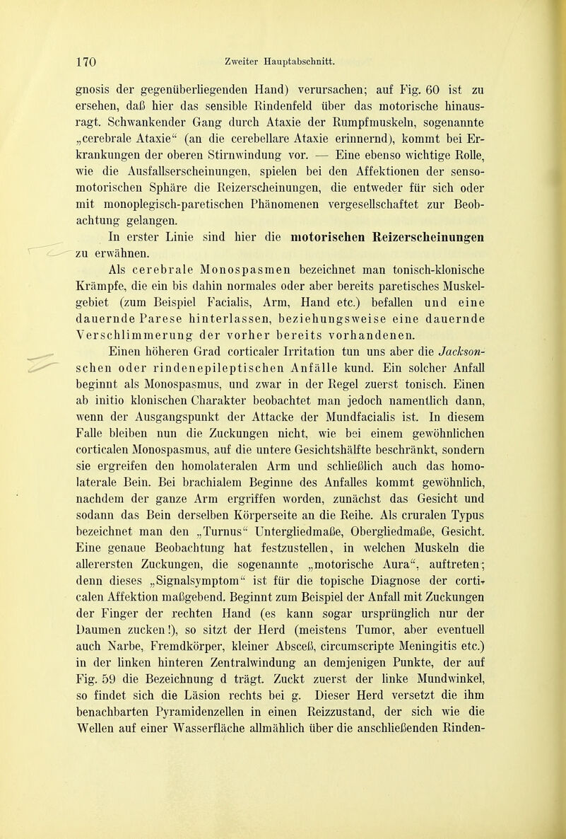 gnosis der gegeniiberliegenden Hand) verursachen; auf Fig. 60 ist zu ersehen, dafi hier das sensible Rindenfeld iiber das motorische hinaus- ragt. Schwankender Gang durch Ataxie der Rumpfmuskeln, sogenannte „cerebrale Ataxie (an die cerebellare Ataxie erinnernd), kommt bei Er- krankungen der oberen Stirnwindung vor. — Eine ebenso wichtige Rolle, wie die Ausfallserscheinungen, spielen bei den Affektionen der senso- motorischen Sphare die Reizerscheinungen, die entweder fiir sich oder mit monoplegisch-paretischen Phanomenen vergesellschaftet zur Beob- achtung gelangen. In erster Linie sind hier die motorischen Reizerscheinungen zu erwahnen. Als cerebrale Monospasmen bezeichnet man tonisch-klonische Krampfe, die ein bis dahin normales oder aber bereits paretisches Muskel- gebiet (zum Beispiel Facialis, Arm, Hand etc.) befallen und eine dauernde Parese hinterlassen, beziehungsweise eine dauernde Verschlimmerung der vorher bereits vorhandenen. Einen hoheren Grad corticaler Irritation tun uns aber die Jackson- schen oder rindenepileptischen Anfalle kund. Ein soldier Anfall beginnt als Monospasmus, und zwar in der Regel zuerst tonisch. Einen ab initio klonischen Charakter beobachtet man jedoch namentlich dann, wenn der Ausgangspunkt der Attacke der Mundfacialis ist. In diesem Falle bleiben nun die Zuckungen nicht, wie bei einem gewohnlichen corticalen Monospasmus, auf die untere Gesichtshalfte beschrankt, sondern sie ergreifen den homolateralen Arm und schliefilich auch das homo- laterale Bein. Bei brachialem Beginne des Anfalles kommt gewohnlich, nachdem der ganze Arm ergriffen worden, zunachst das Gesicbt und sodann das Bein derselben Kbrperseite an die Reihe. Als cruralen Typus bezeichnet man den „Turnus UntergliedmaOe, Obergliedmafie, Gesicht. Eine genaue Beobachtung hat festzustellen, in welchen Muskeln die allerersten Zuckungen, die sogenannte „motorische Aura, auftreten; denn dieses „Signalsymptom ist fiir die topische Diagnose der cortir calen Affektion mafigebend. Beginnt zum Beispiel der Anfall mit Zuckungen der Finger der rechten Hand (es kann sogar urspriinglich nur der Daumen zucken!), so sitzt der Herd (meistens Tumor, aber eventuell auch Narbe, Fremdkorper, kleiner Absceti, circumscripte Meningitis etc.) in der linken hinteren Zentralwindung an demjenigen Punkte, der auf Fig. 59 die Bezeichnung d tragi Zuckt zuerst der linke Mundwinkel, so findet sich die Lasion rechts bei g. Dieser Herd versetzt die ihm benachbarten Pyramidenzellen in einen Reizzustand, der sich wie die Wellen auf einer Wasserflache allmahlich iiber die anschlieCenden Rinden-