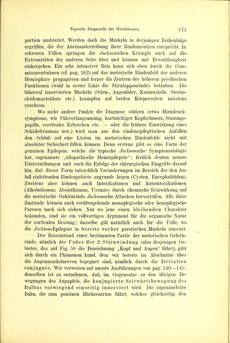 partien ausbreitet. Werden doch die Muskeln in derjenigen Reihenfolge ergriffen, die der Aneinanderreihung ihrer Rindenzentren entspricht, In schweren Fallen springen die Jacksonschen Krampfe auch auf die Extremitaten der anderen Seite iiber und konnen mit Bewufitlosigkeit einhergehen. Ein sehr intensiver Reiz kann sich eben durch die Com- missurenbahnen (cf. pag. 162) auf das motorische Rindenfeld der anderen Hemisphere propagieren und ferner die Zentren der hoheren psychischen Funktionen (wohl in erster Linie die Stirnlappenrinde) betaubeu. Die bilateral innervierten Muskeln (Stirn-, Augenlider, Kaumuskeln, Sterno- cleidomastoideus etc.) krampfen auf beiden Korperseiten meistens synchron. Wo nicht andere Punkte die Diagnose stiitzen (etwa Hirndruck- symptome, wie Pulsverlangsamung, hartnackiger Kopfschmerz, Stauungs- papille, cerebrales Erbrechen etc. — oder die friihere Einwirkung eines Schadel traumas usw.) wird man aus den rindenepileptischen Anfalien den Schlufi auf eine Lasion im motorischen Rindenfelde nicht mit absoluter Sicherheit fallen konnen. Denn erstens gibt es eine Form der genuinen Epilepsie, welche die typische Jacksonsche Symptom atologie hat, sogenannte „idiopathische Hemiepilepsie; freilich deuten neuere Untersuchungen und auch die Erfolge der chirurgischen Eingriffe darauf hin, dafi dieser Form tatsachlich Veranderungen im Bereich der den An- fall einleitenden Rindengebiete zugrunde liegen (Cysten, Encephalitiden). Zweitens aber konnen auch Intoxikationen und Autointoxikationen (Alkoholismus, Absinthismus, Uramie) durch chemische Reizwirkung auf die motorische Gehirnrinde Jacksonsche Attacken hervorrufen. Alle diese Zustande konnen auch voriibergehende monoplegische oder hemiplegische Paresen nach sich ziehen. Nur wo jene einen bleibenden Charakter bekunden, sind sie ein vollwertiges Argument fur die organische Natur der corticalen Reizung; dasselbe gilt natiirlich auch fur die Falle, wo die JacA-son-Epilepsie in bereits vorher paretischen Muskeln einsetzt. Der Reizzustand einer bestimmten Partie der motorischen Gehirn- rinde, namlich des FuCes der 2. Stirnwindung (also desjenigen Ge- bietes, das auf Fig. 59 die Bezeichnung „Kopf und Augen ftihrt), gibt sich durch ein Phanomen kund, dem wir bereits im Abschnitte iiber die Augenmuskelnerven begegnet sind, namlich durch die Deviation conjuguee. Wir verweisen auf unsere Ausfiihrungen von pag. 140—145; denselben ist zu entnehmen, dafi, im Gegensatze zu den iibrigen Be- wegungen des Augapfels, die konjugierte Seitwartsbewegung des Bulbus vorwiegend einseitig innerviert wird. Die supranucleare Bahn, die zum pontinen Blickzentrum fiihrt, welches gleichzeitig den