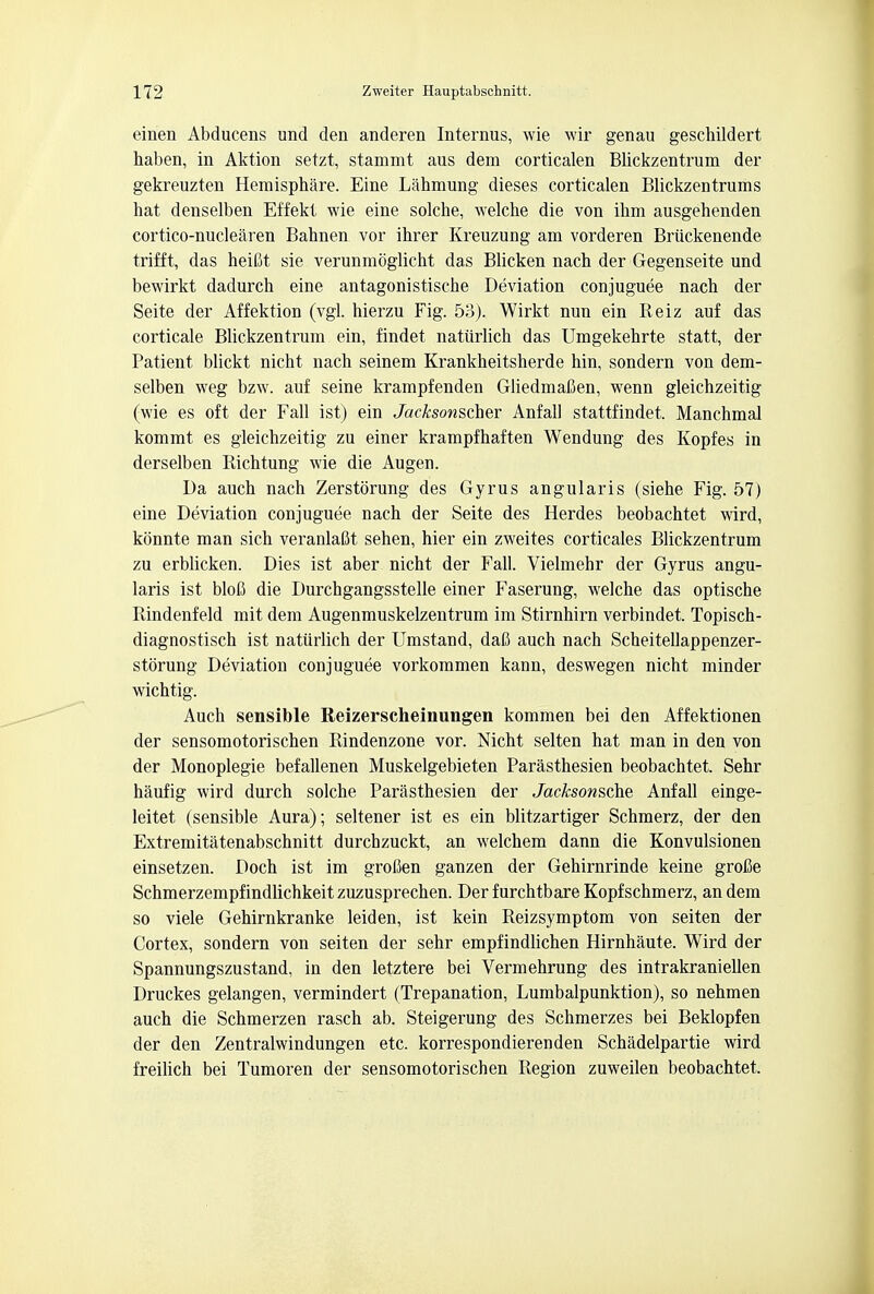 einen Abducens und den anderen Internus, wie wir genau geschildert haben, in Aktion setzt, stammt aus dem corticalen Blickzentrum der gekreuzten HemispMre. Eine Lahmung dieses corticalen Blickzentrums hat denselben Effekt wie eine solche, welche die von ihm ausgehenden cortico-nuclearen Bahnen vor ihrer Kreuzung am vorderen Briickenende trifft, das heifit sie verunmoglicht das Blicken nach der Gegenseite und bewirkt dadurch eine antagonistische Deviation conjuguee nach der Seite der Affektion (vgl. hierzu Fig. 53). Wirkt nun ein Reiz auf das corticale Blickzentrum ein, findet natiirlich das Umgekehrte statt, der Patient blickt nicht nach seinem Krankheitsherde hin, sondern von dem- selben weg bzw. auf seine krampfenden Gliedmalten, wenn gleichzeitig (wie es oft der Fall ist) ein Jacksonscher Anfall stattfindet. Manchmal kommt es gleichzeitig zu einer krampfhaften Wendung des Kopfes in derselben Richtung wie die Augen. Da auch nach Zerstorung des Gyrus angularis (siehe Fig. 57) eine Deviation conjuguee nach der Seite des Herdes beobachtet wird, konnte man sich veranlaCt sehen, hier ein zweites corticales Blickzentrum zu erblicken. Dies ist aber nicht der Fall. Vielmehr der Gyrus angu- laris ist blofi die Durchgangsstelle einer Faserung, welche das optische Rindenfeld mit dem Augenmuskelzentrum im Stirnhirn verbindet. Topisch- diagnostisch ist natiirlich der Umstand, dafi auch nach Scheitellappenzer- storung Deviation conjuguee vorkommen kann, deswegen nicht minder wichtig. Auch sensible Reizerscheinungen kommen bei den Affektionen der sensomotorischen Rindenzone vor. Nicht selten hat man in den von der Monoplegie befallenen Muskelgebieten Parasthesien beobachtet. Sehr haufig wird durch solche Parasthesien der Jacksonsche Anfall einge- leitet (sensible Aura); seltener ist es ein blitzartiger Schmerz, der den Extremitatenabschnitt durchzuckt, an welchem dann die Konvulsionen einsetzen. Doch ist im grofien ganzen der Gehirnrinde keine grofie Schmerzempfindlichkeit zuzusprechen. Der furchtbare Kopfschmerz, an dem so viele Gehirnkranke leiden, ist kein Reizsymptom von seiten der Cortex, sondern von seiten der sehr empfindlichen Hirnhaute. Wird der Spannungszustand, in den letztere bei Vermehrung des intrakraniellen Druckes gelangen, vermindert (Trepanation, Lumbalpunktion), so nehmen auch die Schmerzen rasch ab. Steigerung des Schmerzes bei Beklopfen der den Zentralwindungen etc. korrespondierenden Schadelpartie wird freilich bei Tumoren der sensomotorischen Region zuweilen beobachtet,