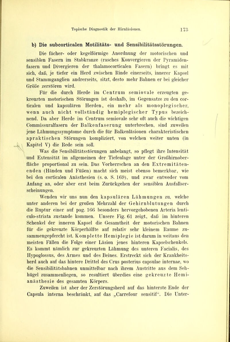 b) Die subcorticalen Motilitats- und Sensibilitatsstorungen. Die facher- oder kegelformige Anordnung der motorischen und sensiblen Fasern im Stabkranze (rascb.es Konvergieren der Pyramiden- fasern und Divergieren der thalamocorticalen Fasern) bringt es mit sich, daC, je tiefer ein Herd zwischen Einde einerseits, innerer Kapsel und Stammganglien andrerseits, sitzt, desto mehr Babnen er bei gleicher Grofie zerstoren wird. Fur die durch Herde im Centrum semiovale erzeugten ge- kreuzten motorischen Storungen ist deshalb, im Gegensatze zu den cor- ticalen und kapsularen Herden, ein mehr als monoplegischer, wenn auch nicht vollstandig hemiplegischer Typus bezeich- nend. Da aber Herde im Centrum semiovale sehr oft auch die wichtigen Commissuralfasern der Balkenfaserung unterbrechen, sind zuweilen jene Lahmungssymptome durch die fur Balkenlasionen charakteristischen apraktischen Storungen kompliziert, von welchen weiter unten (in Kapitel V) die Rede sein soli. Was die Sensibilitatsstorungen anbelangt, so pflegt ihre Intensitat und Extensitat im allgemeinen der Tiefenlage unter der GroChirnober- flache proportional zu sein. Das Vorherrschen an den Extremitaten- enden (Hiinden und Fiifien) macht sich meist ebenso bemerkbar, wie bei den corticalen Anasthesien (s. o. S. 169), und zwar entweder vom Anfang an, oder aber erst beim Zuriickgehen der sensiblen Ausfallser- scheinungen. Wenden wir uns nun den kapsularen Lahmungen zu, welche unter anderen bei der groften Mehrzahl der Gehirnblutungen durch die Ruptur einer auf pag. 166 besonders hervorgehobenen Arteria lenti- culo-striata zustande kommen. Unsere Fig. 61 zeigt, daB im hinteren Schenkel der inneren Kapsel die Gesamtheit der motorischen Batmen fur die gekreuzte Korperhalfte auf relativ sehr kleinem Raume zu- sammengepfercht ist. Komplette Hemiplegie ist darum in weitaus den meisten Fallen die Folge einer Lasion jenes hinteren Kapselschenkels. Es kommt namlich zur gekreuzten Lahmung des unteren Facialis, des Hypoglossus, des Armes und des Beines. Erstreckt sich der Krankheits- herd auch auf das hintere Drittel des Crus posterius capsulae internae, wo die Sensibilitatsbabnen unmittelbar nach ihrem Austritte aus dem Seh- hiigel zusammenliegen, so resultiert iiberdies eine gekreuzte Hemi- aniisthesie des gesamten Korpers. Zuweilen ist aber der Zerstorungsherd auf das hinterste Ende der Capsula interna beschrankt, auf das „Carrefour sensitif. Die Unter-