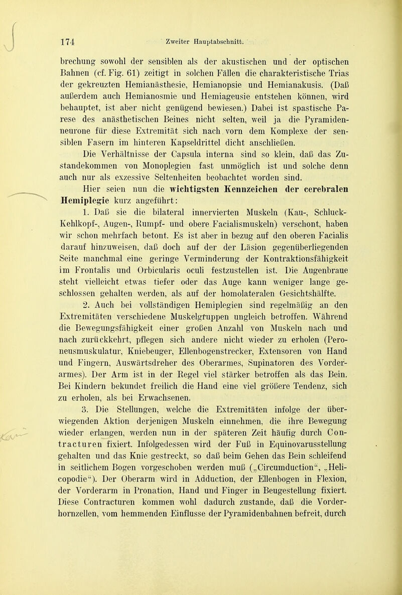 brechung sowohl der sensiblen als der akustischen und der optischen Bahnen (cf. Fig. 61) zeitigt in solchen Fallen die charakteristische Trias der gekreuzten Hemianasthesie, Hemianopsie und Heraianakusis. (Dafi aufierdem auck Hemianosmie und Hemiageusie entstehen konnen, wird behauptet, ist aber nicht geniigend bewiesen.) Dabei ist spastische Pa- rese des anasthetischen Beines nicht selten, weil ja die Pyramiden- neurone fiir diese Extremitat sich nach vorn dem Komplexe der sen- siblen Fasern im hinteren Kapseldrittel dicht anschliefien. Die Verhaltnisse der Capsula interna sind so klein, daft das Zu- standekommen von Monoplegien fast unmoglich ist und solche denn auch nur als exzessive Seltenheiten beobachtet worden sind. Hier seien nun die wichtigsten Kennzeichen der cerebralen Hemiplegie kurz angefuhrt: 1. Dafi sie die bilateral innervierten Muskeln (Kau-, Schluck- Kehlkopf-, Augen- Rumpf- und obere Facialismuskeln) verschont, haben wir schon mehrfach betont, Es ist aber in bezug auf den oberen Facialis darauf hinzuweisen, dafi doch auf der der Lasion gegeniiberliegenden Seite manchmal eine geringe Verminderung der Kontraktionsfahigkeit im Frontalis und Orbicularis oculi festzustellen ist. Die Augenbraue steht vielleicht etwas tiefer oder das Auge kann weniger lange ge- schlossen gehalten werden, als auf der homolateralen Gesichtshalfte. 2. Auch bei vollstandigen Hemiplegien sind regelmafiig an den Extremitaten verschiedene Muskelgfuppen ungleich betroffen. Wahrend die Bewegungsfahigkeit einer grofien Anzahl von Muskeln nach und nach zuriickkehrt, pflegen sich andere nicht wieder zu erholen (Pero- neusmuskulatur, Kniebeuger, Ellenbogenstrecker, Extensoren von Hand und Fingern, Auswartsdreher des Oberarmes, Supinatoren des Vorder- armes). Der Arm ist in der Regel viel starker betroffen als das Bein. Bei Kindern bekundet freilich die Hand eine viel groliere Tendenz, sich zu erholen, als bei Erwachsenen. 3. Die Stellungen, welche die Extremitaten infolge der iiber- wiegenden Aktion derjenigen Muskeln einnehmen, die ihre Bewegung wieder erlangen, werden nun in der spateren Zeit haufig durch Con- tracturen fixiert. Infolgedessen wird der Fufi in Equinoyarusstellung gehalten und das Knie gestreckt, so dafi beim Gehen das Bein schleifend in seitlichem Bogen vorgeschoben werden mufi („Circumduction, „Heli- copodie). Der Oberarm wird in Adduction, der Ellenbogen in Flexion, der Vorderarm in Pronation, Hand und Finger in Beugestellung fixiert. Diese Contracturen kommen wohl dadurch zustande, dafi die Vorder- hornzellen, vom hemmenden Einflusse der Pyramidenbahnen befreit, durch