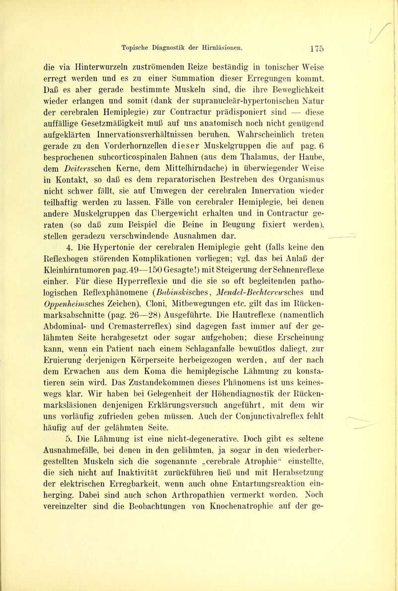 die via Hinterwurzeln zustromenden Reize bestandig in tonischer Weise erregt werden und es zu einer Summation dieser Erregungen kommt. DaC es aber gerade bestimmte Muskeln sind, die ihre Beweglichkeit wieder erlangen und somit (dank der supranuclear-hypertonischen Natur der cerebralen Hemiplegie) zur Contractur pradisponiert sind — diese auffallige Gesetzmaliigkeit mufi auf uns anatomisch noch nicht geniigend aufgeklarten Innervationsverhaltnissen beruhen. Wahrscheinlich treten gerade zu den Vorderhornzellen dieser Muskelgruppen die auf pag. 6 besprochenen subcorticospinalen Bahnen (aus dem Thalamus, der Haube, dem Deitersschm Kerne, dem Mittelhirndache) in iiberwiegender Weise in Kontakt, so dafi es dem reparatorischen Bestreben des Organismus nicht schwer fallt, sie auf Umwegen der cerebralen Innervation wieder teilhaftig werden zu lassen. Falle von cerebraler Hemiplegie, bei denen andere Muskelgruppen das Ubergewicht erhalten und in Contractur ge- raten (so dafi zum Beispiel die Beine in Beugung fixiert werden), stellen geradezu verschwindende Ausnahmen dar. 4. Die Hypertonic der cerebralen Hemiplegie geht (falls keine den Reflexbogen storenden Komplikationen vorliegen; vgl. das bei Anlafi der Kleinhirntumoren pag.49—150 Gesagte!) mitSteigerung derSehnenreflexe einher. Fiir diese Hyperreflexie und die sie so oft begleitenden patho- logischen Reflexphanomene (Bubinskisches, 31endel-BechtereuschQS und Oppenheimsches Zeichen), Cloni, Mitbewegungen etc. gilt das im Riicken- marksabschnitte (pag. 26—28) Ausgefiihrte. Die Hautreflexe (namentlich Abdominal- und Cremasterreflex) sind dagegen fast immer auf der ge- lahmten Seite herabgesetzt oder sogar aufgehoben; diese Erscheinung kann, wenn ein Patient nach einem Schlaganfalle bewuMtlos daliegt, zur Eruierung derjenigen Korperseite herbeigezogen werden, auf der nach dem Erwachen aus dem Koma die hemiplegische Lahmung zu konsta- tieren sein wird. Das Zustandekommen dieses Phiinomens ist uns keines- wegs klar. Wir haben bei Gelegenheit der Hohendiagnostik der Riicken- markslasionen denjenigen Erklarungsversuch angefiihrt, mit dem wir uns vorlaufig zufrieden geben miissen. Auch der Conjunctivalreflex fehlt haufig auf der gelahmten Seite. 5. Die Lahmung ist eine nicht-degenerative. Doch gibt es seltene Ausnahmefalle, bei denen in den gelahmten, ja sogar in den wiederher- gestellten Muskeln sich die sogenannte „cerebrale Atropine einstellte, die sich nicht auf Inaktivitat zuruckfiihren liefi und mit Herabsetzung der elektrischen Erregbarkeit, wenn auch ohne Entartungsreaktion ein- herging. Dabei sind auch schon Arthropathien vermerkt worden. Noch vereinzelter sind die Beobachtungen von Knochenatrophie auf der ge-