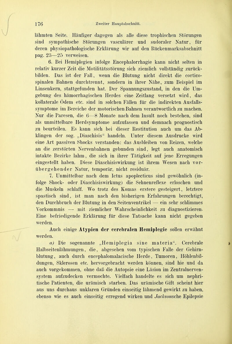 lahmten Seite. Haufiger dagegen als alle diese trophischen Storungen sind sympathische Storungen vascularer und sudoraler Natur, fiir deren physiopathologische Erklarung wir auf den Riickenmarksabschnitt pag. 23—25 verweisen. 6. Bei Hemiplegien infolge Encephalorrhagie kann nicht selten in relativ kurzer Zeit die Motilitatsstorung sich ziemlich vollstandig zuriick- bilden. Das ist der Fall, wenn die Blutung nicht direkt die cortico- spinalen Bahnen durchtrennt, sondern in ihrer Nahe, zum Beispiel im Linsenkern, stattgefunden hat. Der Spannungszustand, in den die Um- gebung des hamorrhagischen Herdes eine Zeitlang versetzt wird, das kollaterale Odem etc. sind in solchen Fallen fiir die indirekten Ausfalls- symptome im Bereiche der motorischen Bahnen verantwortlich zu machen. Nur die Paresen, die 6—8 Monate nach dem Insult noch bestehen, sind als unmittelbare Herdsymptome aufzufassen und demnach prognostisch zu beurteilen. Es kann sich bei dieser Restitution auch um das Ab- klingen der sog. „Diaschisis handeln. Unter diesem Ausdrucke wird eine Art passiven Shocks verstanden: das Ausbleiben von Reizen, welche an die zerstorten Nervenbahnen gebunden sind, legt auch anatomisch intakte Bezirke lahm, die sich in ihrer Tatigkeit auf jene Erregungen eingestellt haben. Diese Diaschisiswirkung ist ihrem Wesen nach vor- iibergehender Natur, temporar, nicht residuar. 7. Unmittelbar nach dem Ictus apoplecticus sind gewohnlich (in- folge Shock- oder Diaschisiswirkung) die Sehnenreflexe erloschen und die Muskeln schlaff. Wo trotz des Komas erstere gesteigert, letztere spastisch sind, ist man nach den bisherigen Erfahrungen berechtigt, den Durchbruch der Blutung in den Seitenventrikel — ein sehr schlimmes Vorkommnis — mit ziemlicher Wahrscheinlichkeit zu diagnostizieren. Eine befriedigende Erklarung fiir diese Tatsache kann nicht gegeben werden. Auch einige Atypien der cerebralen Hemiplegie soUen erwahnt werden. a) Die sogenannte „Hemiplegia sine materia. Cerebrale Halbseitenlahmungen, die, abgesehen vom typischen Falle der Gehirn- blutung, auch durch encephalomalacische Herde, Tumoren, Hohlenbil- dungen, Sklerosen etc. hervorgebracht werden konnen, sind hie und da auch vorgekommen, ohne dafi die Autopsie eine Lasion im Zentralnerven- system aufzudecken vermochte. Vielfach handelte es sich um nephri- tische Patienten, die uramisch starben. Das uramische Gift scheint hier aus uns durchaus unklaren Griinden einseitig lahmend gewirkt zu haben, ebenso wie es auch einseitig erregend wirken und Jacksonsche Epilepsie