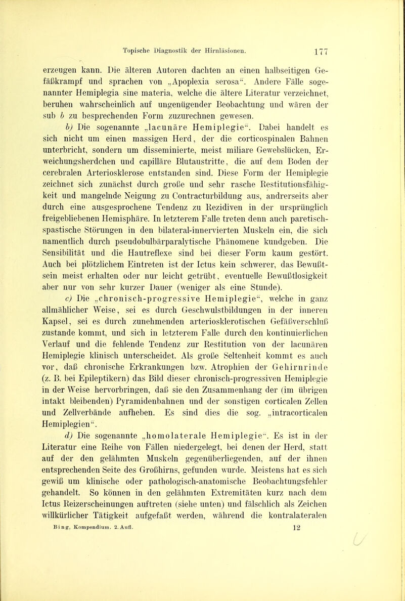 erzeugen kann. Die alteren Autoren dachten an einen halbseitigen Ge- fafikrampf und sprachen von ,,Apoplexia serosa. Andere Falle soge- nannter Hemiplegia sine materia, welche die altere Literatur verzeichnet, beruhen wahrscheinlich auf ungeniigender Beobachtung und waren der sub b zu besprechenden Form zuzurechnen gewesen. b) Die sogenannte lac una re Hemiplegie. Dabei handelt es sich nicht um einen massigen Herd, der die corticospinal Bahnen unterbricht, sondern um disseminierte, meist miliare Gewebsliicken, Er- weichungsherdchen und capillare Blutaustritte, die auf dem Boden der cerebralen Arteriosklerose entstanden sind. Diese Form der Hemiplegie zeichnet sich zunachst durch groOe und sehr rasche Restitutionsfahig- keit und mangelnde Neigung zu Contracturbildung aus, andrerseits aber durch eine ausgesprochene Tendenz zu Rezidiven in der ursprunglich freigebliebenen Hemisphere. In letzterem Falle treten denn auch paretisch- spastische Storungen in den bilateral-innervierten Muskeln ein, die sich namentlich durch pseudobulbarparalytische Philnomene kundgeben. Die Sensibilitat und die Hautreflexe sind bei dieser Form kaum gestort. Auch bei plotzlichem Eintreten ist der Ictus kein schwerer, das Bewufit- sein meist erhalten oder nur leicht getriibt, eventuelle BewuCtlosigkeit aber nur von sehr kurzer Dauer (weniger als eine Stunde). c) Die ,;chronisch-progressive Hemiplegie, welche in ganz allmahlicher Weise, sei es durch Geschwulstbildungen in der inneren Kapsel, sei es durch zunehmenden arteriosklerotischen Gefafiverschluli zustande kommt, und sich in letzterem Falle durch den kontinuierlichen Verlauf und die fehlende Tendenz zur Restitution von der lacunaren Hemiplegie klinisch unterscheidet. Als grofie Seltenheit kommt es auch vor, dafi chronische Erkrankungen bzw. Atrophien der Gehirnrinde (z. B. bei Epileptikern) das Bild dieser chronisch-progressiven Hemiplegie in der Weise hervorbringen, daC sie den Zusammenhang der (im iibrigen intakt bleibenden) Pyramidenbahnen und der sonstigen corticalen Zellen und Zellverbande aufheben. Es sind dies die sog. ,,intracorticalen Hemiplegien. d) Die sogenannte „homolaterale Hemiplegie1-. Es ist in der Literatur eine Reihe von Fallen niedergelegt, bei denen der Herd, statt auf der den gelahmten Muskeln gegenuberliegenden, auf der ihnen entsprechenden Seite des GroChirns, gefunden wurde. Meistens hat es sich gewiC um klinische oder pathologisch-anatomische Beobachtungsfehler gehandelt. So konnen in den gelahmten Extremitaten kurz nach dem Ictus Reizerscheinungen auf treten (siehe unten) und falschlich als Zeichen willkiirlicher Tatigkeit aufgefaBt werden, wahrend die kontralateralen Bing, Kompendium. 2.Aufl. 12