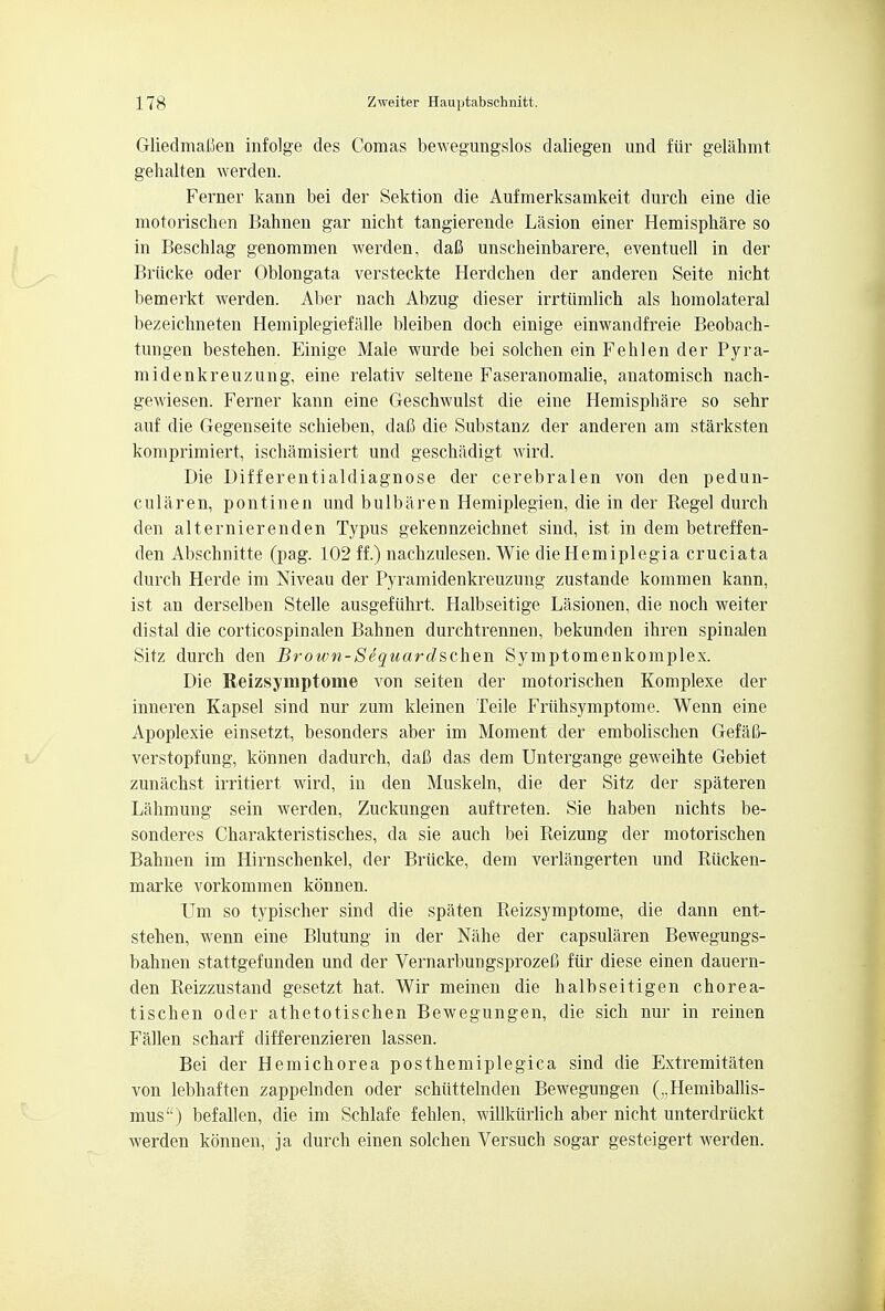 Gliedmafien infolge des Comas bewegungslos daliegen und fiir gelahmt gehalten werden. Ferner kann bei der Sektion die Aufmerksamkeit durch eine die motorischen Bahnen gar nicht tangierende Lasion einer Hemisphare so in Beschlag genommen werden, daB unscheinbarere, eventuell in der Briicke oder Oblongata versteckte Herdchen der anderen Seite nicht bemerkt werden. Aber nach Abzug dieser irrtiimlich als homolateral bezeichneten Hemiplegiefalle bleiben doch einige einwandfreie Beobach- tungen bestehen. Einige Male wurde bei solchen ein Fehlen der Pyra- midenkreuzung, eine relativ seltene Faseranomalie, anatomisch nach- gewiesen. Ferner kann eine Geschwulst die eine Hemisphare so sehr auf die Gegenseite schieben, dafi die Substanz der anderen am starksten komprimiert, ischamisiert und geschadigt wird. Die Differentialdiagnose der cerebralen von den pedun- cular en, p on tin en und bulbaren Hemiplegien, die in der Regel durch den alternierenden Typus gekennzeichnet sind, ist in dem betreffen- den Abschnitte (pag. 102 ff.) nachzulesen. Wie die Hemiplegia cruciata durch Herde im Niveau der Pyramidenkreuzung zustande kommen kann, ist an derselben Stelle ausgefiihrt. Halbseitige Lasionen, die noch weiter distal die corticospinalen Bahnen durchtrennen, bekunden ihren spinalen Sitz durch den Brown-Sequardschen Symptomenkomplex. Die Reizsymptome von seiten der motorischen Komplexe der inneren Kapsel sind nur zum kleinen Teile Friihsymptome. Wenn eine Apoplexie einsetzt, besonders aber im Moment der embolischen GefaG- verstopfung, konnen dadurch, dafi das dem Untergange geweihte Gebiet zunachst irritiert wird, in den Muskeln, die der Sitz der spateren Lahmung sein werden, Zuckungen auftreten. Sie haben nichts be- sonderes Charakteristisches, da sie auch bei Reizung der motorischen Bahnen im Hirnschenkel, der Brticke, dem verlangerten und Riicken- marke vorkommen konnen. Um so typischer sind die spaten Reizsymptome, die dann ent- stehen, wenn eine Blutung in der Nahe der capsularen Bewegungs- bahnen stattgefunden und der VernarbungsprozeC fiir diese einen dauern- den Reizzustand gesetzt hat, Wir meinen die halbseitigen chorea- tischen oder athetotischen Bewegungen, die sich nur in reinen Fallen scharf differenzieren lassen. Bei der Hemichorea posthemiplegica sind die Extremitaten von lebhaften zappelnden oder schiittelnden Bewegungen („Hemiballis- mus) befallen, die im Schlafe fehlen, willkiirlich aber nicht unterdriickt werden konnen, ja durch einen solchen Versuch sogar gesteigert werden.