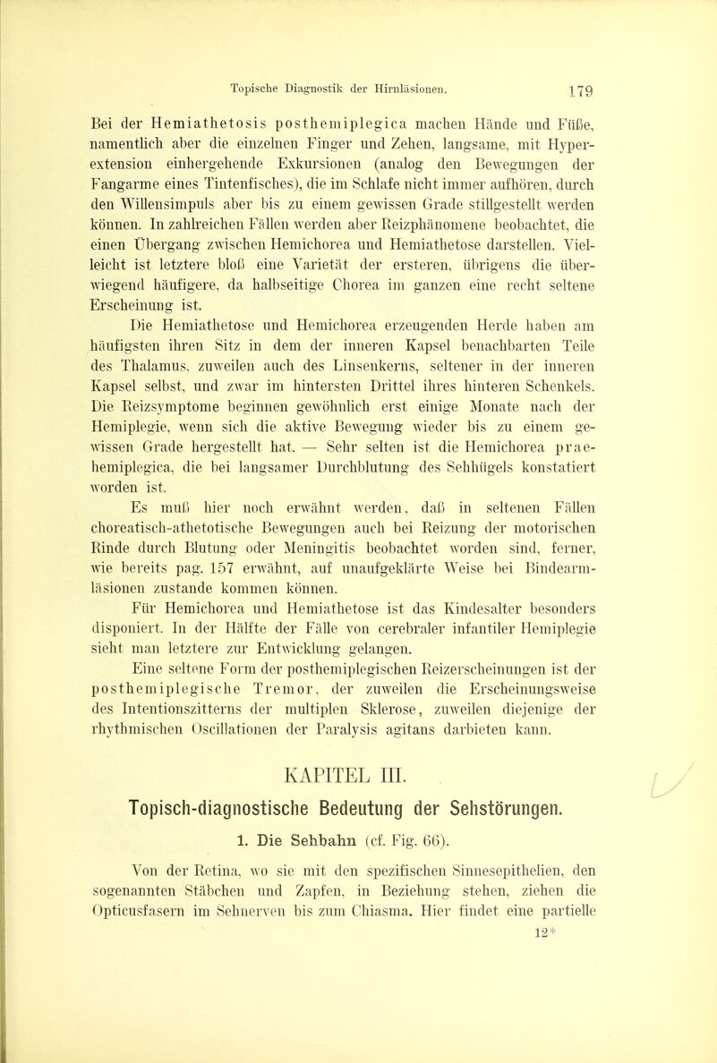 Bei der Hemiathetosis posthemiplegic^ machen Hande und Fiifie, namentlich aber die einzelnen Finger und Zehen, langsame, mit Hyper- extension einhergehende Exkursionen (analog den Bewegungen der Fangarme eines Tintenfisches), die im Schlafe nicht immer aufhoren, durch den Willensimpuls aber bis zu einem gewissen Grade stillgestellt werden konnen. In zahlreichen Fallen werden aber Reizphanomene beobachtet, die einen Ubergang zwischen Hemichorea und Hemiathetose darstellen. Viel- leicht ist letztere blofl eine Varietat der ersteren, iibrigens die iiber- wiegend haufigere, da halbseitige Chorea im ganzen eine recht seltene Erscheinung ist. Die Hemiathetose und Hemichorea erzeugenden Herde haben am haufigsten ihren Sitz in dem der inneren Kapsel benachbarten Teile des Thalamus, zuweilen auch des Linsenkerns, seltener in der inneren Kapsel selbst, und zwar im hintersten Drittel ihres hinteren Schenkels. Die Reizsymptome beginnen gewohnlich erst einige Monate nach der Hemiplegie, wenn sich die aktive Bewegung wieder bis zu einem ge- wissen Grade hergestellt hat. — Sehr selten ist die Hemichorea prae- hemiplegica, die bei langsamer Durchblutung des Sehhiigels konstatiert worden ist, Es muf) bier noch erwahnt werden. dafi in seltenen FiiUen choreatisch-athetotische Bewegungen auch bei Reizung der motorischen Rinde durch Blutung oder Meningitis beobachtet worden sind, ferner, wie bereits pag. 157 erwahnt, auf unaufgeklarte Weise bei Bindearm- lasionen zustande kommen konnen. Fur Hemichorea und Hemiathetose ist das Kindesalter besonders disponiert. In der Halfte der Fiille von cerebraler infantiler Hemiplegie sieht man letztere zur Entwicklung gelangen. Eine seltene Form der posthemiplegischen Reizerscheinungen ist der posthemiplegische Tremor, der zuweilen die Erscheinungsweise des Intentionszitterns der multiplen Sklerose, zuweilen diejenige der rhytbmischen Oscillationen der Paralysis agitans darbieten kann. KAPITEL III. Topisch-diagnostische Bedeutung der Sehstorungen. 1. Die Sehbahn (cf. Fig. 66). Von der Retina, wo sie mit den spezifischen Sinnesepithelien, den sogenannten Stabchen und Zapfen, in Beziehung stehen, ziehen die r)pticusfasern im Sehnerven bis zum Chiasma. Hier findet eine partielle