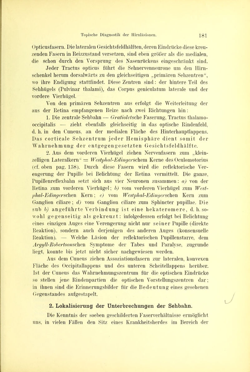 Opticusfasern. Dielateralen Gesichtsfeldhalften, derenEindriicke diese kreu- zenden Fasern in Reizzustand versetzen, sind eben grofier als die medialen, die schon durch den Vorsprung des Nasenriickens eingeschrankt sind. Jeder Tractus opticus fiihrt die Sehnervenneurone um den Hirn- schenkel herum dorsalwarts zu den gleichseitigen „primaren Sehzentren, wo ihre Endigung stattfindet. Diese Zentren sind: der hintere Teil des Sehhiigels (Pulvinar thalami), das Corpus geniculatum laterale und der vordere Vierhugel. Von den primaren Sehzentren aus erfolgt die Weiterleitung der aus der Retina empfangenen Reize nach zwei Richtungen hin: 1. Die zentrale Sehbakn — Gratioletsche Faserung, Tractus thalamo- occipitalis — zieht ebenfalls gleichseitig in das optische Rindenfeld, d. h. in den Cuneus, an der medialen Flache des Hinterhauptlappens. Das corticale Sehzentrum jeder Hemisphere dient somit der Wahrnehmung der entgegengesetzten Gesichtsf eldhalfte. 2. Aus dem vorderen Vierhiigel Ziehen Nervenfasern zum „klein- zelligen Lateralkern = Westphal-Edingerschem Kerne des Oculomotorius (cf. oben pag. 138). Durch diese Fasern wird die reflektorische Ver- engerung der Pupille bei Belichtung der Retina vermittelt. Die ganze, Pupillenreflexbahn setzt sich aus vier Neuronen zusammen: a) von der Retina zum vorderen Vierhugel; b) vom vorderen Vierhiigel zum West- phal-Edingerschexi Kern; c) vom Westphal-Ediugerschen Kern zum Ganglion ciliare; d) vom Ganglion ciliare zum Sphincter pupillae. Die sub b) angefiihrte Verbindung ist eine hekateromere, d. h. so- wohl gegenseitig alsgekreuzt: infolgedessen erfolgt bei Belichtung eines einzigen Auges eine Verengerung nicht nur seiner Pupille (direkte Reaktion), sondern auch derjenigen des anderen Auges (konsensuelle Reaktion). — Welche Lasion der reflektorischen Pupillenstarre, dem Argyll-Robertsonschen Symptome der Tabes und Paralyse, zugrunde liegt, konnte bis jetzt nicht sicher nachgewiesen werden. Aus dem Cuneus ziehen Assoziationsfasern zur lateralen, konvexen Flache des Occipitallappens und des unteren Scheitellappens heriiber. Ist der Cuneus das Wahrnehmungszentrum fiir die optischen Eindriicke so stellen jene Rindenpartien die optischen Vorstellungszentren dar; in ibnen sind die Erinnerungsbilder fiir die Bedeutung eines gesehenen Gegenstandes aufgestapelt. 2. Lokalisierung der Unterbrechungen der Sehbahn. Die Kenntnis der soeben geschilderten Faserverhaltnisse ermoglicht uns, in vielen Fallen den Sitz eines Krankheitsherdes im Bereich der